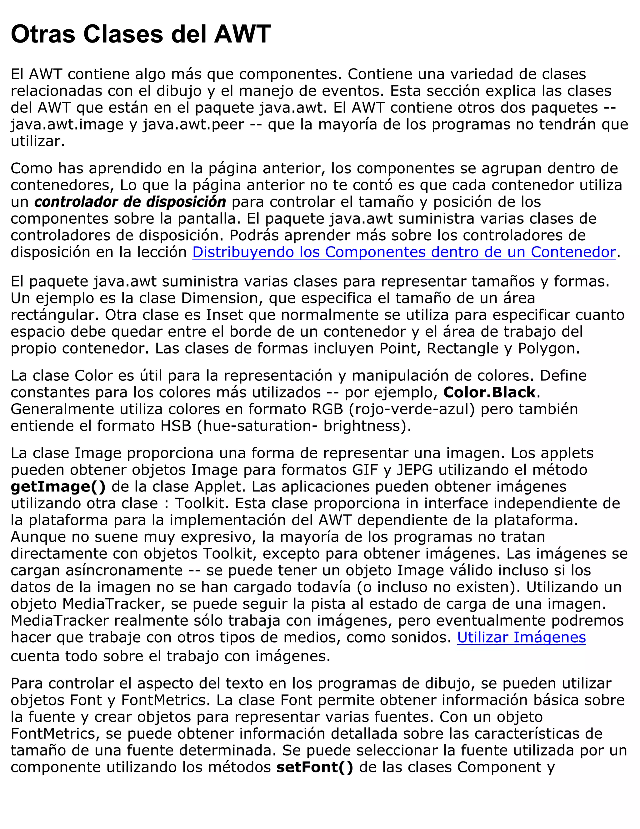 Otras Clases del AWT
El AWT contiene algo más que componentes. Contiene una variedad de clases
relacionadas con el dibujo y el manejo de eventos. Esta sección explica las clases
del AWT que están en el paquete java.awt. El AWT contiene otros dos paquetes --
java.awt.image y java.awt.peer -- que la mayoría de los programas no tendrán que
utilizar.
Como has aprendido en la página anterior, los componentes se agrupan dentro de
contenedores, Lo que la página anterior no te contó es que cada contenedor utiliza
un controlador de disposición para controlar el tamaño y posición de los
componentes sobre la pantalla. El paquete java.awt suministra varias clases de
controladores de disposición. Podrás aprender más sobre los controladores de
disposición en la lección Distribuyendo los Componentes dentro de un Contenedor.

El paquete java.awt suministra varias clases para representar tamaños y formas.
Un ejemplo es la clase Dimension, que especifica el tamaño de un área
rectángular. Otra clase es Inset que normalmente se utiliza para especificar cuanto
espacio debe quedar entre el borde de un contenedor y el área de trabajo del
propio contenedor. Las clases de formas incluyen Point, Rectangle y Polygon.
La clase Color es útil para la representación y manipulación de colores. Define
constantes para los colores más utilizados -- por ejemplo, Color.Black.
Generalmente utiliza colores en formato RGB (rojo-verde-azul) pero también
entiende el formato HSB (hue-saturation- brightness).
La clase Image proporciona una forma de representar una imagen. Los applets
pueden obtener objetos Image para formatos GIF y JEPG utilizando el método
getImage() de la clase Applet. Las aplicaciones pueden obtener imágenes
utilizando otra clase : Toolkit. Esta clase proporciona in interface independiente de
la plataforma para la implementación del AWT dependiente de la plataforma.
Aunque no suene muy expresivo, la mayoría de los programas no tratan
directamente con objetos Toolkit, excepto para obtener imágenes. Las imágenes se
cargan asíncronamente -- se puede tener un objeto Image válido incluso si los
datos de la imagen no se han cargado todavía (o incluso no existen). Utilizando un
objeto MediaTracker, se puede seguir la pista al estado de carga de una imagen.
MediaTracker realmente sólo trabaja con imágenes, pero eventualmente podremos
hacer que trabaje con otros tipos de medios, como sonidos. Utilizar Imágenes
cuenta todo sobre el trabajo con imágenes.
Para controlar el aspecto del texto en los programas de dibujo, se pueden utilizar
objetos Font y FontMetrics. La clase Font permite obtener información básica sobre
la fuente y crear objetos para representar varias fuentes. Con un objeto
FontMetrics, se puede obtener información detallada sobre las características de
tamaño de una fuente determinada. Se puede seleccionar la fuente utilizada por un
componente utilizando los métodos setFont() de las clases Component y
 