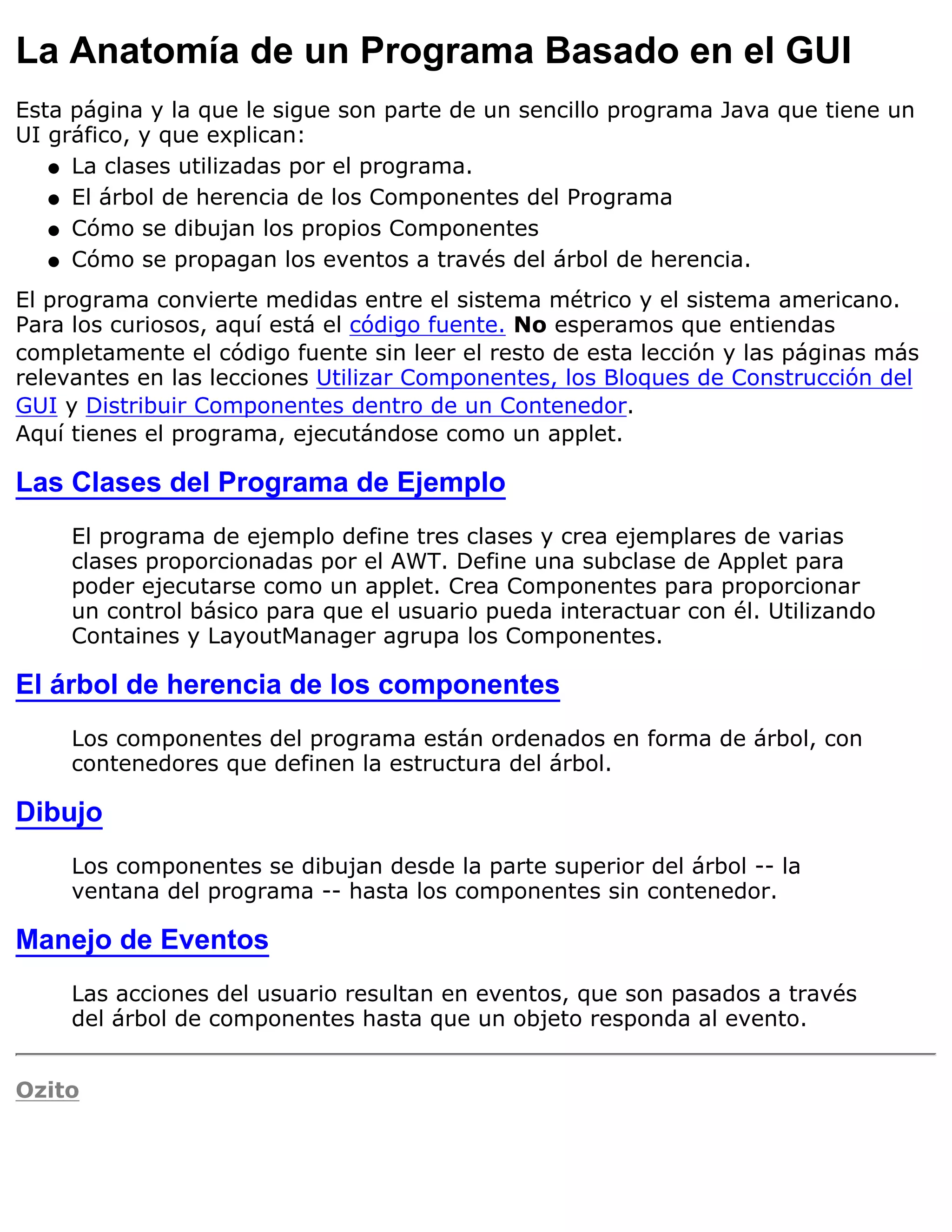 La Anatomía de un Programa Basado en el GUI
Esta página y la que le sigue son parte de un sencillo programa Java que tiene un
UI gráfico, y que explican:
   q La clases utilizadas por el programa.

   q El árbol de herencia de los Componentes del Programa

   q Cómo se dibujan los propios Componentes

   q Cómo se propagan los eventos a través del árbol de herencia.

El programa convierte medidas entre el sistema métrico y el sistema americano.
Para los curiosos, aquí está el código fuente. No esperamos que entiendas
completamente el código fuente sin leer el resto de esta lección y las páginas más
relevantes en las lecciones Utilizar Componentes, los Bloques de Construcción del
GUI y Distribuir Componentes dentro de un Contenedor.
Aquí tienes el programa, ejecutándose como un applet.

Las Clases del Programa de Ejemplo
     El programa de ejemplo define tres clases y crea ejemplares de varias
     clases proporcionadas por el AWT. Define una subclase de Applet para
     poder ejecutarse como un applet. Crea Componentes para proporcionar
     un control básico para que el usuario pueda interactuar con él. Utilizando
     Containes y LayoutManager agrupa los Componentes.

El árbol de herencia de los componentes
     Los componentes del programa están ordenados en forma de árbol, con
     contenedores que definen la estructura del árbol.

Dibujo
     Los componentes se dibujan desde la parte superior del árbol -- la
     ventana del programa -- hasta los componentes sin contenedor.

Manejo de Eventos
     Las acciones del usuario resultan en eventos, que son pasados a través
     del árbol de componentes hasta que un objeto responda al evento.


Ozito
 