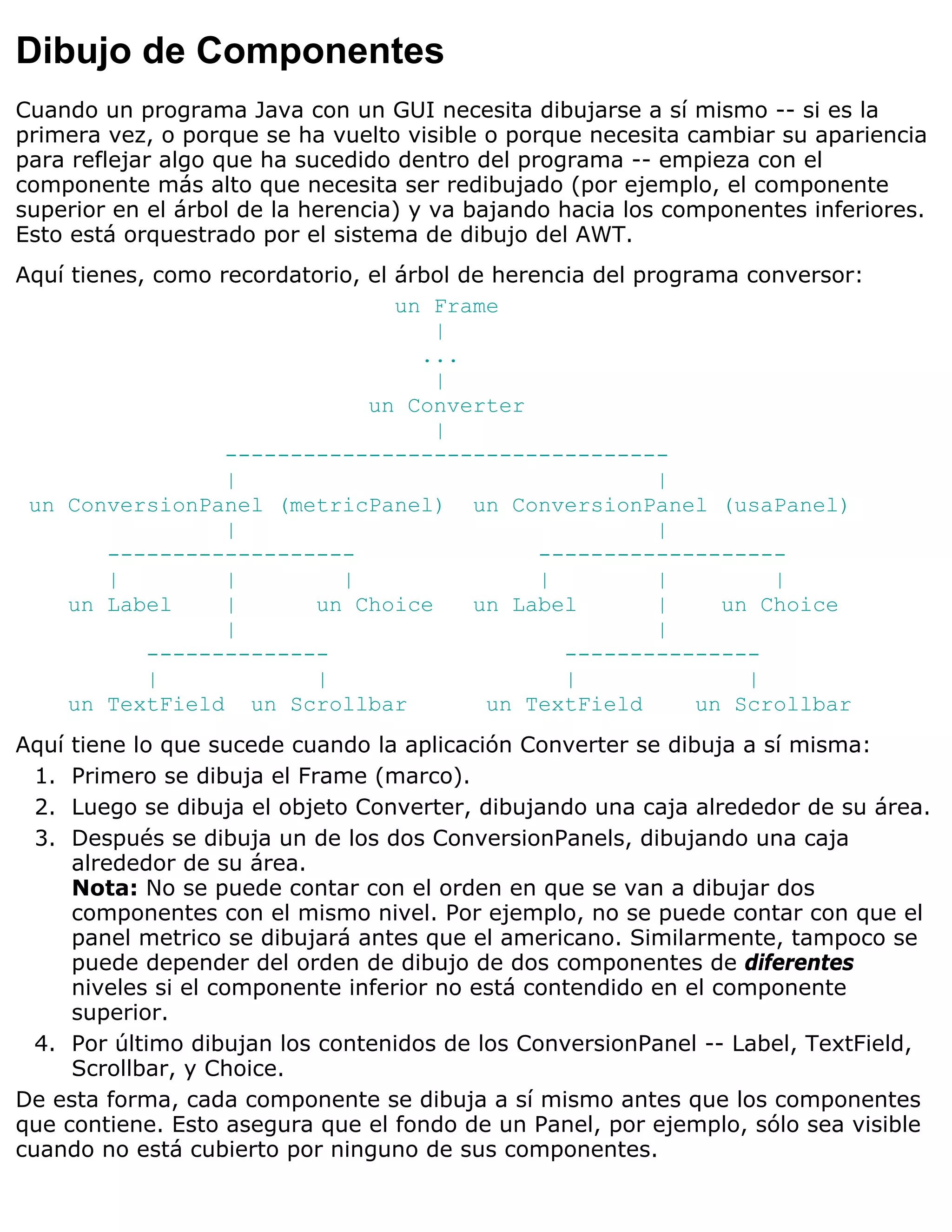 Dibujo de Componentes
Cuando un programa Java con un GUI necesita dibujarse a sí mismo -- si es la
primera vez, o porque se ha vuelto visible o porque necesita cambiar su apariencia
para reflejar algo que ha sucedido dentro del programa -- empieza con el
componente más alto que necesita ser redibujado (por ejemplo, el componente
superior en el árbol de la herencia) y va bajando hacia los componentes inferiores.
Esto está orquestrado por el sistema de dibujo del AWT.
Aquí tienes, como recordatorio, el árbol de herencia del programa conversor:
                                   un Frame
                                      |
                                     ...
                                      |
                                un Converter
                                      |
                   ----------------------------------
                   |                                       |
 un ConversionPanel (metricPanel) un ConversionPanel (usaPanel)
                   |                                       |
         -------------------                    -------------------
         |         |         |                  |          |        |
     un Label      |      un Choice       un Label         |    un Choice
                   |                                       |
            --------------                        ---------------
            |             |                       |               |
     un TextField un Scrollbar             un TextField       un Scrollbar
Aquí tiene lo que sucede cuando la aplicación Converter se dibuja a sí misma:
 1.  Primero se dibuja el Frame (marco).
 2.  Luego se dibuja el objeto Converter, dibujando una caja alrededor de su área.
 3.  Después se dibuja un de los dos ConversionPanels, dibujando una caja
     alrededor de su área.
     Nota: No se puede contar con el orden en que se van a dibujar dos
     componentes con el mismo nivel. Por ejemplo, no se puede contar con que el
     panel metrico se dibujará antes que el americano. Similarmente, tampoco se
     puede depender del orden de dibujo de dos componentes de diferentes
     niveles si el componente inferior no está contendido en el componente
     superior.
  4. Por último dibujan los contenidos de los ConversionPanel -- Label, TextField,
     Scrollbar, y Choice.
De esta forma, cada componente se dibuja a sí mismo antes que los componentes
que contiene. Esto asegura que el fondo de un Panel, por ejemplo, sólo sea visible
cuando no está cubierto por ninguno de sus componentes.
 