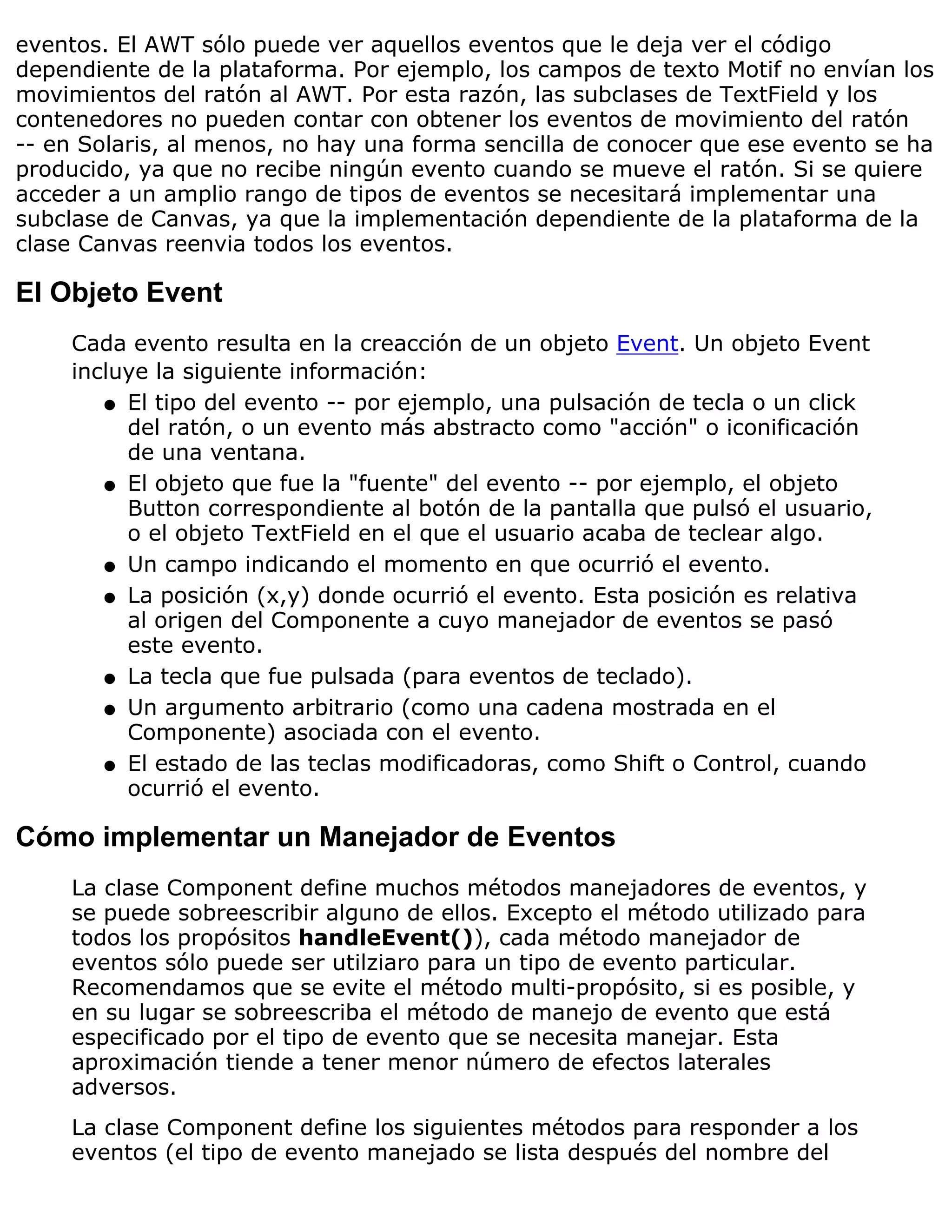 eventos. El AWT sólo puede ver aquellos eventos que le deja ver el código
dependiente de la plataforma. Por ejemplo, los campos de texto Motif no envían los
movimientos del ratón al AWT. Por esta razón, las subclases de TextField y los
contenedores no pueden contar con obtener los eventos de movimiento del ratón
-- en Solaris, al menos, no hay una forma sencilla de conocer que ese evento se ha
producido, ya que no recibe ningún evento cuando se mueve el ratón. Si se quiere
acceder a un amplio rango de tipos de eventos se necesitará implementar una
subclase de Canvas, ya que la implementación dependiente de la plataforma de la
clase Canvas reenvia todos los eventos.

El Objeto Event
    Cada evento resulta en la creacción de un objeto Event. Un objeto Event
    incluye la siguiente información:
       q El tipo del evento -- por ejemplo, una pulsación de tecla o un click
         del ratón, o un evento más abstracto como "acción" o iconificación
         de una ventana.
       q El objeto que fue la "fuente" del evento -- por ejemplo, el objeto
         Button correspondiente al botón de la pantalla que pulsó el usuario,
         o el objeto TextField en el que el usuario acaba de teclear algo.
       q Un campo indicando el momento en que ocurrió el evento.

       q La posición (x,y) donde ocurrió el evento. Esta posición es relativa
         al origen del Componente a cuyo manejador de eventos se pasó
         este evento.
       q La tecla que fue pulsada (para eventos de teclado).

       q Un argumento arbitrario (como una cadena mostrada en el
         Componente) asociada con el evento.
       q El estado de las teclas modificadoras, como Shift o Control, cuando
         ocurrió el evento.

Cómo implementar un Manejador de Eventos
    La clase Component define muchos métodos manejadores de eventos, y
    se puede sobreescribir alguno de ellos. Excepto el método utilizado para
    todos los propósitos handleEvent()), cada método manejador de
    eventos sólo puede ser utilziaro para un tipo de evento particular.
    Recomendamos que se evite el método multi-propósito, si es posible, y
    en su lugar se sobreescriba el método de manejo de evento que está
    especificado por el tipo de evento que se necesita manejar. Esta
    aproximación tiende a tener menor número de efectos laterales
    adversos.
    La clase Component define los siguientes métodos para responder a los
    eventos (el tipo de evento manejado se lista después del nombre del
 