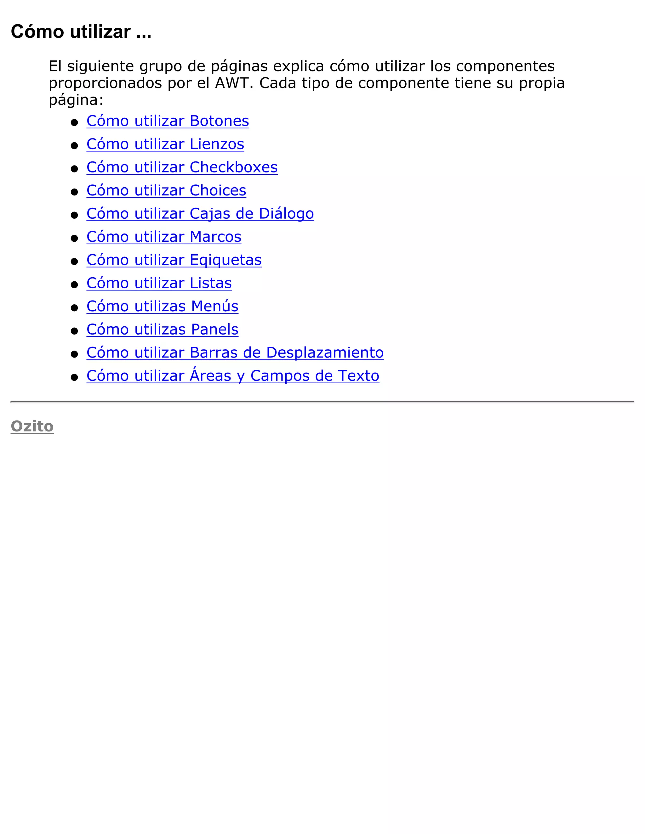 Cómo utilizar ...
    El siguiente grupo de páginas explica cómo utilizar los componentes
    proporcionados por el AWT. Cada tipo de componente tiene su propia
    página:
       q Cómo utilizar Botones

        q   Cómo utilizar Lienzos
        q   Cómo utilizar Checkboxes
        q   Cómo utilizar Choices
        q   Cómo utilizar Cajas de Diálogo
        q   Cómo utilizar Marcos
        q   Cómo utilizar Eqiquetas
        q   Cómo utilizar Listas
        q   Cómo utilizas Menús
        q   Cómo utilizas Panels
        q   Cómo utilizar Barras de Desplazamiento
        q   Cómo utilizar Áreas y Campos de Texto


Ozito
 