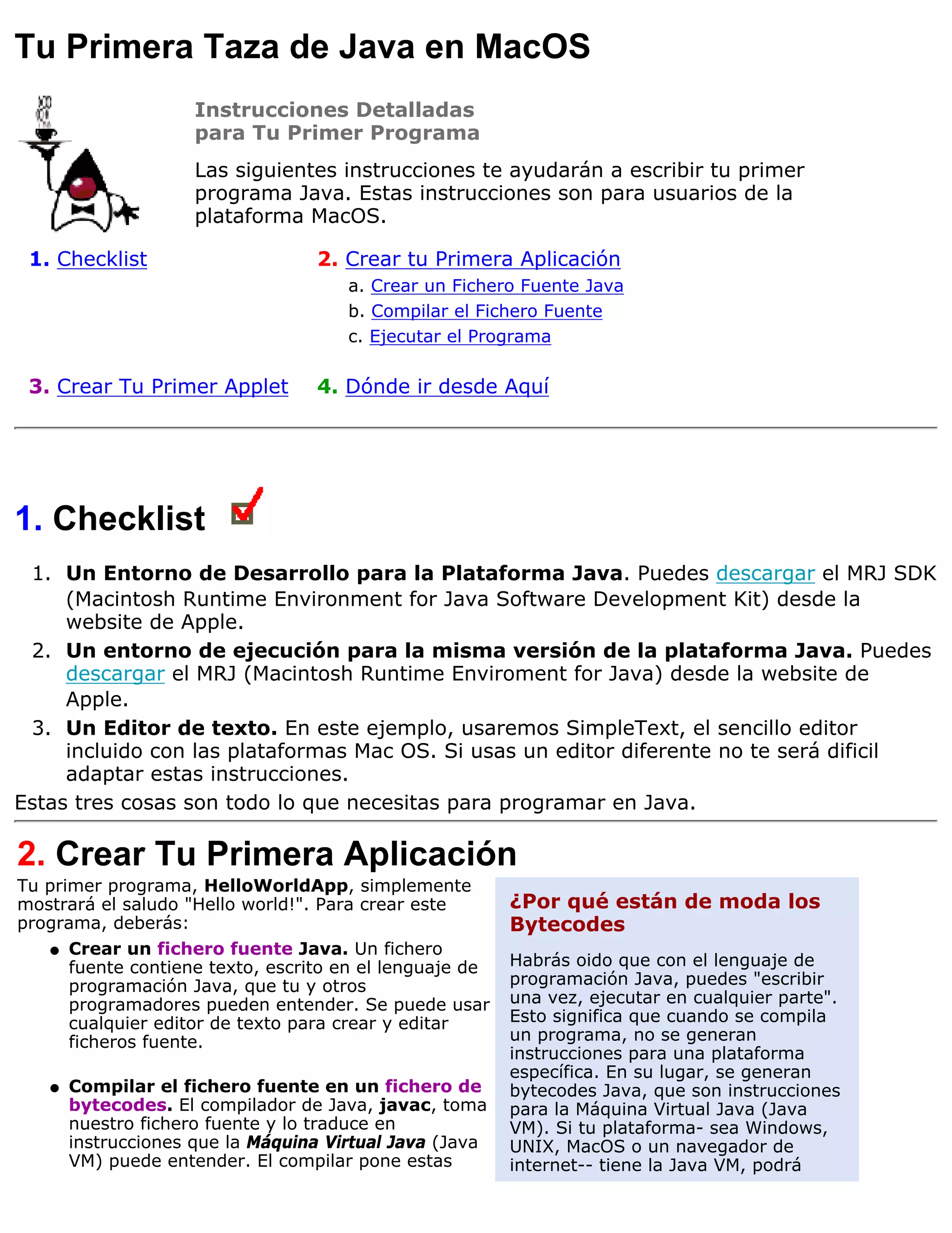 Tu Primera Taza de Java en MacOS
                     Instrucciones Detalladas
                     para Tu Primer Programa
                     Las siguientes instrucciones te ayudarán a escribir tu primer
                     programa Java. Estas instrucciones son para usuarios de la
                     plataforma MacOS.

 1. Checklist                     2. Crear tu Primera Aplicación
                                      a. Crear un Fichero Fuente Java
                                      b. Compilar el Fichero Fuente
                                      c. Ejecutar el Programa

 3. Crear Tu Primer Applet        4. Dónde ir desde Aquí




1. Checklist
 1. Un Entorno de Desarrollo para la Plataforma Java. Puedes descargar el MRJ SDK
     (Macintosh Runtime Environment for Java Software Development Kit) desde la
     website de Apple.
 2. Un entorno de ejecución para la misma versión de la plataforma Java. Puedes
     descargar el MRJ (Macintosh Runtime Enviroment for Java) desde la website de
     Apple.
 3. Un Editor de texto. En este ejemplo, usaremos SimpleText, el sencillo editor
     incluido con las plataformas Mac OS. Si usas un editor diferente no te será dificil
     adaptar estas instrucciones.
Estas tres cosas son todo lo que necesitas para programar en Java.

2. Crear Tu Primera Aplicación
Tu primer programa, HelloWorldApp, simplemente
mostrará el saludo "Hello world!". Para crear este       ¿Por qué están de moda los
programa, deberás:                                       Bytecodes
    q Crear un fichero fuente Java. Un fichero
      fuente contiene texto, escrito en el lenguaje de   Habrás oido que con el lenguaje de
      programación Java, que tu y otros                  programación Java, puedes "escribir
      programadores pueden entender. Se puede usar       una vez, ejecutar en cualquier parte".
      cualquier editor de texto para crear y editar      Esto significa que cuando se compila
      ficheros fuente.                                   un programa, no se generan
                                                         instrucciones para una plataforma
                                                         específica. En su lugar, se generan
   q   Compilar el fichero fuente en un fichero de       bytecodes Java, que son instrucciones
       bytecodes. El compilador de Java, javac, toma     para la Máquina Virtual Java (Java
       nuestro fichero fuente y lo traduce en            VM). Si tu plataforma- sea Windows,
       instrucciones que la Máquina Virtual Java (Java   UNIX, MacOS o un navegador de
       VM) puede entender. El compilar pone estas        internet-- tiene la Java VM, podrá
 