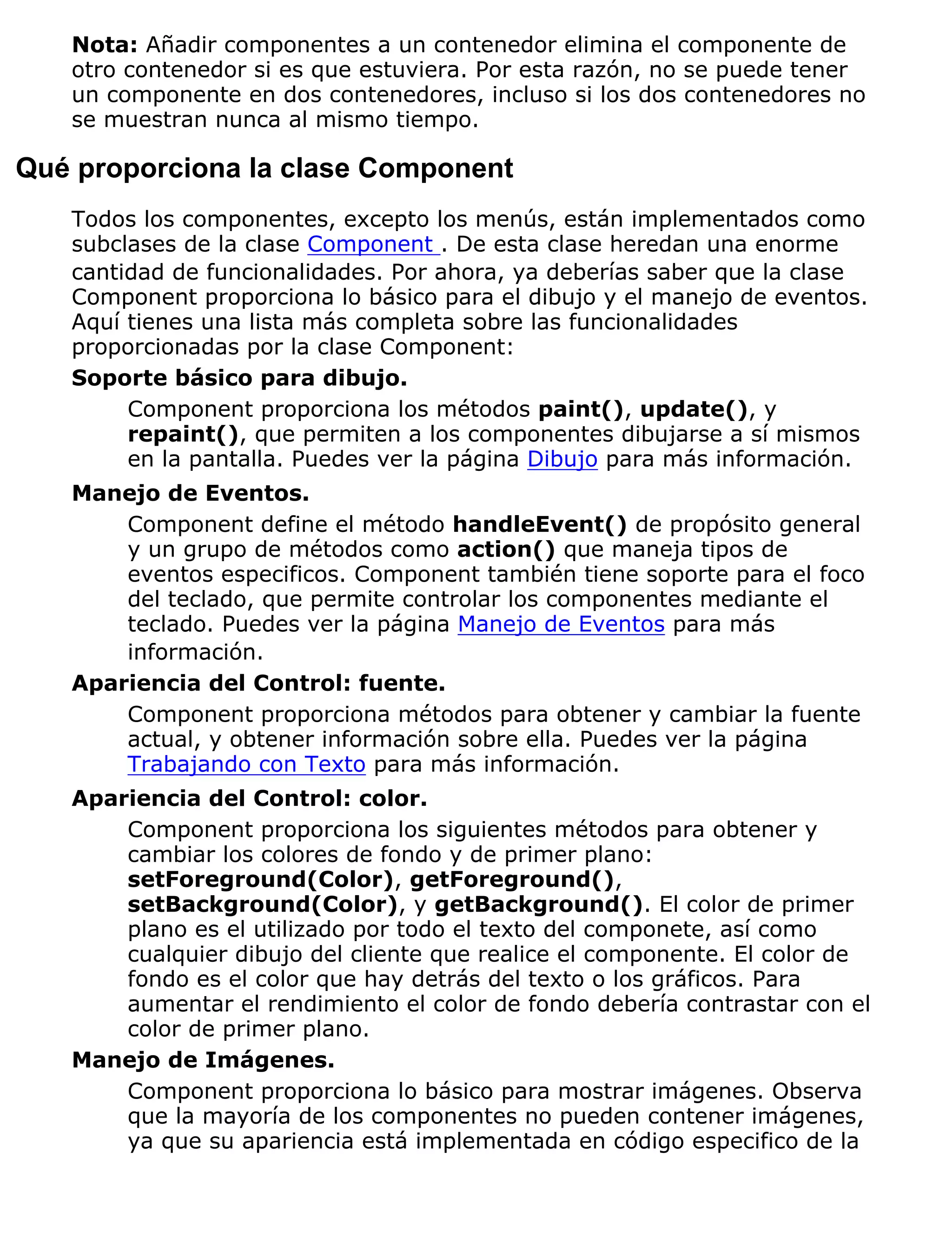 Nota: Añadir componentes a un contenedor elimina el componente de
   otro contenedor si es que estuviera. Por esta razón, no se puede tener
   un componente en dos contenedores, incluso si los dos contenedores no
   se muestran nunca al mismo tiempo.

Qué proporciona la clase Component
   Todos los componentes, excepto los menús, están implementados como
   subclases de la clase Component . De esta clase heredan una enorme
   cantidad de funcionalidades. Por ahora, ya deberías saber que la clase
   Component proporciona lo básico para el dibujo y el manejo de eventos.
   Aquí tienes una lista más completa sobre las funcionalidades
   proporcionadas por la clase Component:
   Soporte básico para dibujo.
        Component proporciona los métodos paint(), update(), y
        repaint(), que permiten a los componentes dibujarse a sí mismos
        en la pantalla. Puedes ver la página Dibujo para más información.
   Manejo de Eventos.
       Component define el método handleEvent() de propósito general
       y un grupo de métodos como action() que maneja tipos de
       eventos especificos. Component también tiene soporte para el foco
       del teclado, que permite controlar los componentes mediante el
       teclado. Puedes ver la página Manejo de Eventos para más
       información.
   Apariencia del Control: fuente.
       Component proporciona métodos para obtener y cambiar la fuente
       actual, y obtener información sobre ella. Puedes ver la página
       Trabajando con Texto para más información.
   Apariencia del Control: color.
       Component proporciona los siguientes métodos para obtener y
       cambiar los colores de fondo y de primer plano:
       setForeground(Color), getForeground(),
       setBackground(Color), y getBackground(). El color de primer
       plano es el utilizado por todo el texto del componete, así como
       cualquier dibujo del cliente que realice el componente. El color de
       fondo es el color que hay detrás del texto o los gráficos. Para
       aumentar el rendimiento el color de fondo debería contrastar con el
       color de primer plano.
   Manejo de Imágenes.
       Component proporciona lo básico para mostrar imágenes. Observa
       que la mayoría de los componentes no pueden contener imágenes,
       ya que su apariencia está implementada en código especifico de la
 