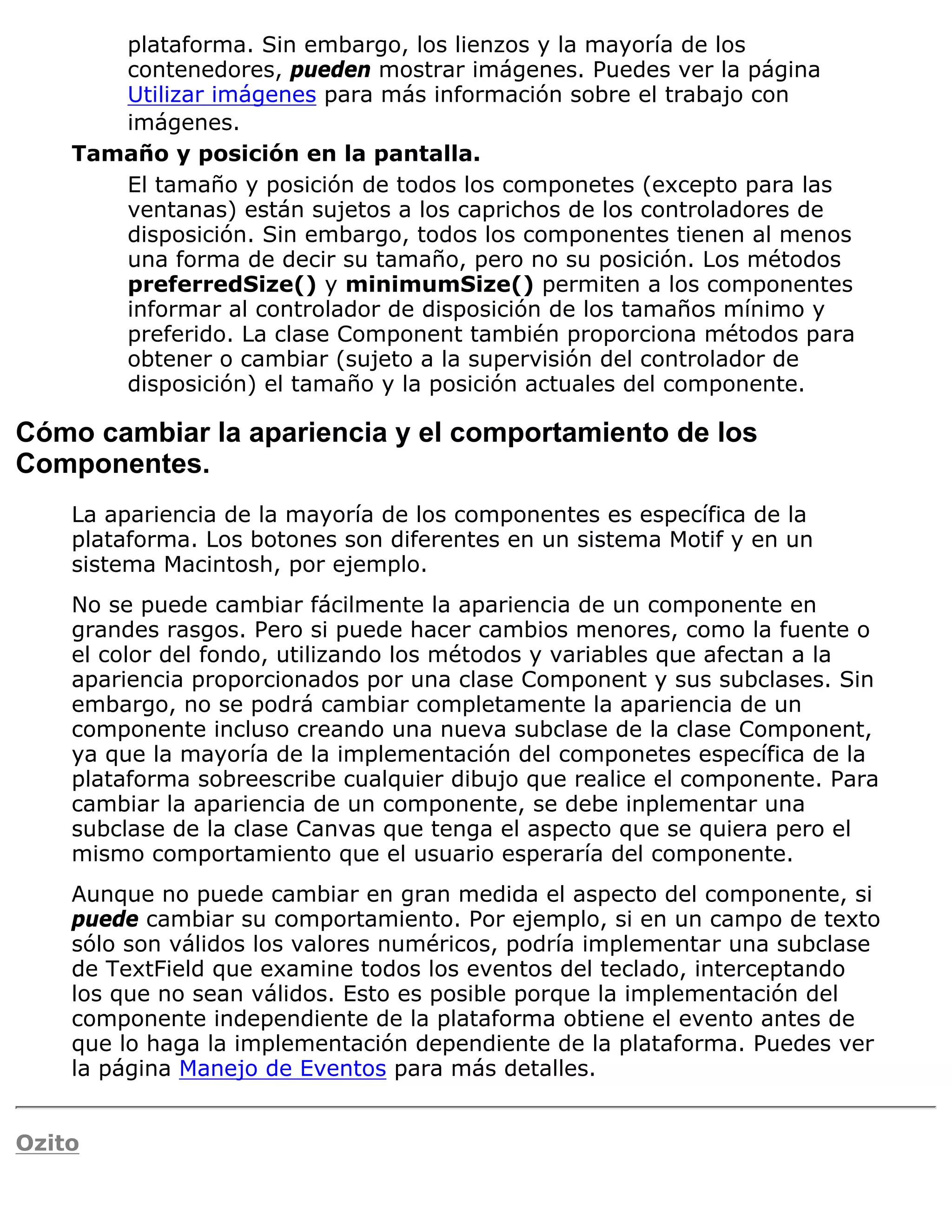 plataforma. Sin embargo, los lienzos y la mayoría de los
       contenedores, pueden mostrar imágenes. Puedes ver la página
       Utilizar imágenes para más información sobre el trabajo con
       imágenes.
    Tamaño y posición en la pantalla.
       El tamaño y posición de todos los componetes (excepto para las
       ventanas) están sujetos a los caprichos de los controladores de
       disposición. Sin embargo, todos los componentes tienen al menos
       una forma de decir su tamaño, pero no su posición. Los métodos
       preferredSize() y minimumSize() permiten a los componentes
       informar al controlador de disposición de los tamaños mínimo y
       preferido. La clase Component también proporciona métodos para
       obtener o cambiar (sujeto a la supervisión del controlador de
       disposición) el tamaño y la posición actuales del componente.

Cómo cambiar la apariencia y el comportamiento de los
Componentes.
    La apariencia de la mayoría de los componentes es específica de la
    plataforma. Los botones son diferentes en un sistema Motif y en un
    sistema Macintosh, por ejemplo.
    No se puede cambiar fácilmente la apariencia de un componente en
    grandes rasgos. Pero si puede hacer cambios menores, como la fuente o
    el color del fondo, utilizando los métodos y variables que afectan a la
    apariencia proporcionados por una clase Component y sus subclases. Sin
    embargo, no se podrá cambiar completamente la apariencia de un
    componente incluso creando una nueva subclase de la clase Component,
    ya que la mayoría de la implementación del componetes específica de la
    plataforma sobreescribe cualquier dibujo que realice el componente. Para
    cambiar la apariencia de un componente, se debe inplementar una
    subclase de la clase Canvas que tenga el aspecto que se quiera pero el
    mismo comportamiento que el usuario esperaría del componente.
    Aunque no puede cambiar en gran medida el aspecto del componente, si
    puede cambiar su comportamiento. Por ejemplo, si en un campo de texto
    sólo son válidos los valores numéricos, podría implementar una subclase
    de TextField que examine todos los eventos del teclado, interceptando
    los que no sean válidos. Esto es posible porque la implementación del
    componente independiente de la plataforma obtiene el evento antes de
    que lo haga la implementación dependiente de la plataforma. Puedes ver
    la página Manejo de Eventos para más detalles.


Ozito
 