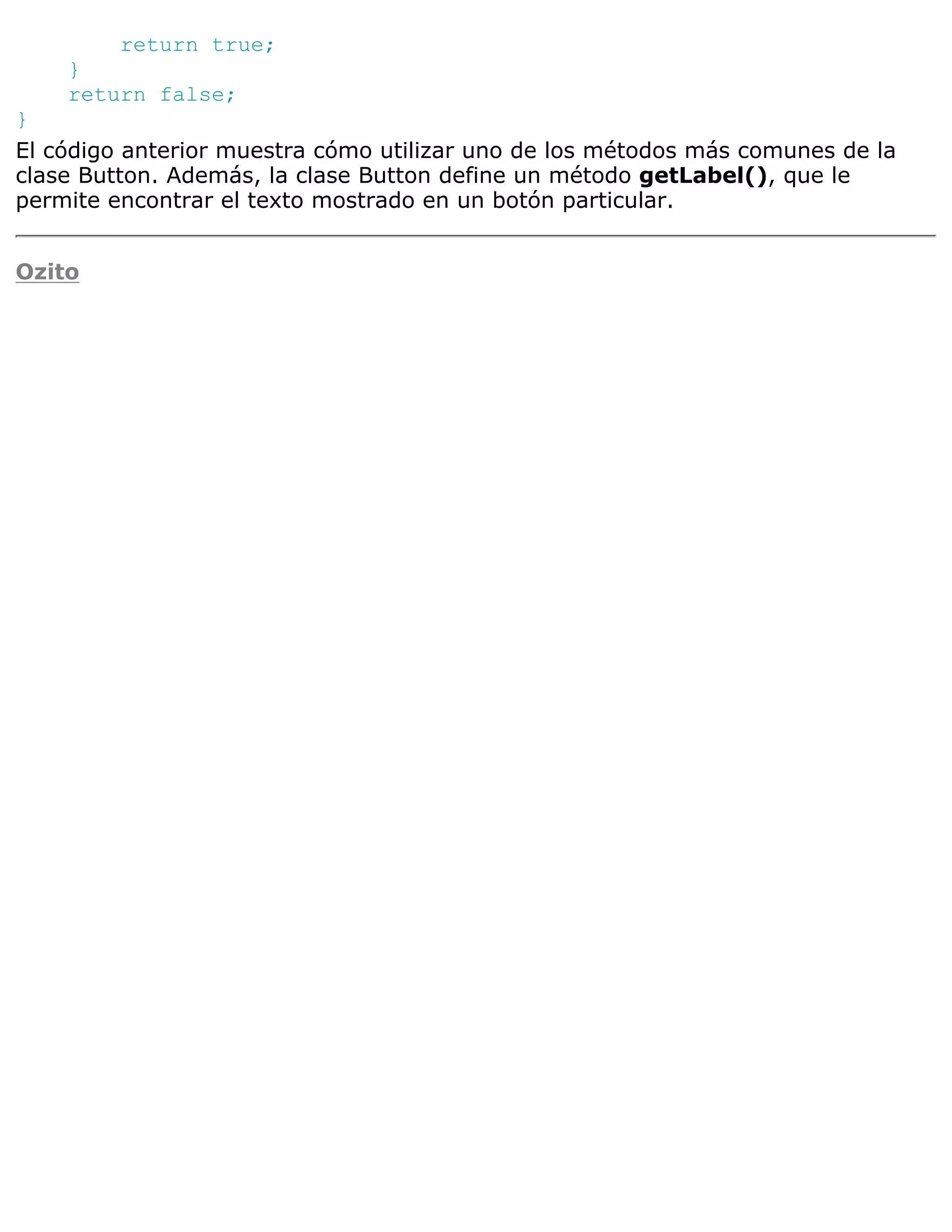 return true;
    }
    return false;
}
El código anterior muestra cómo utilizar uno de los métodos más comunes de la
clase Button. Además, la clase Button define un método getLabel(), que le
permite encontrar el texto mostrado en un botón particular.


Ozito
 
