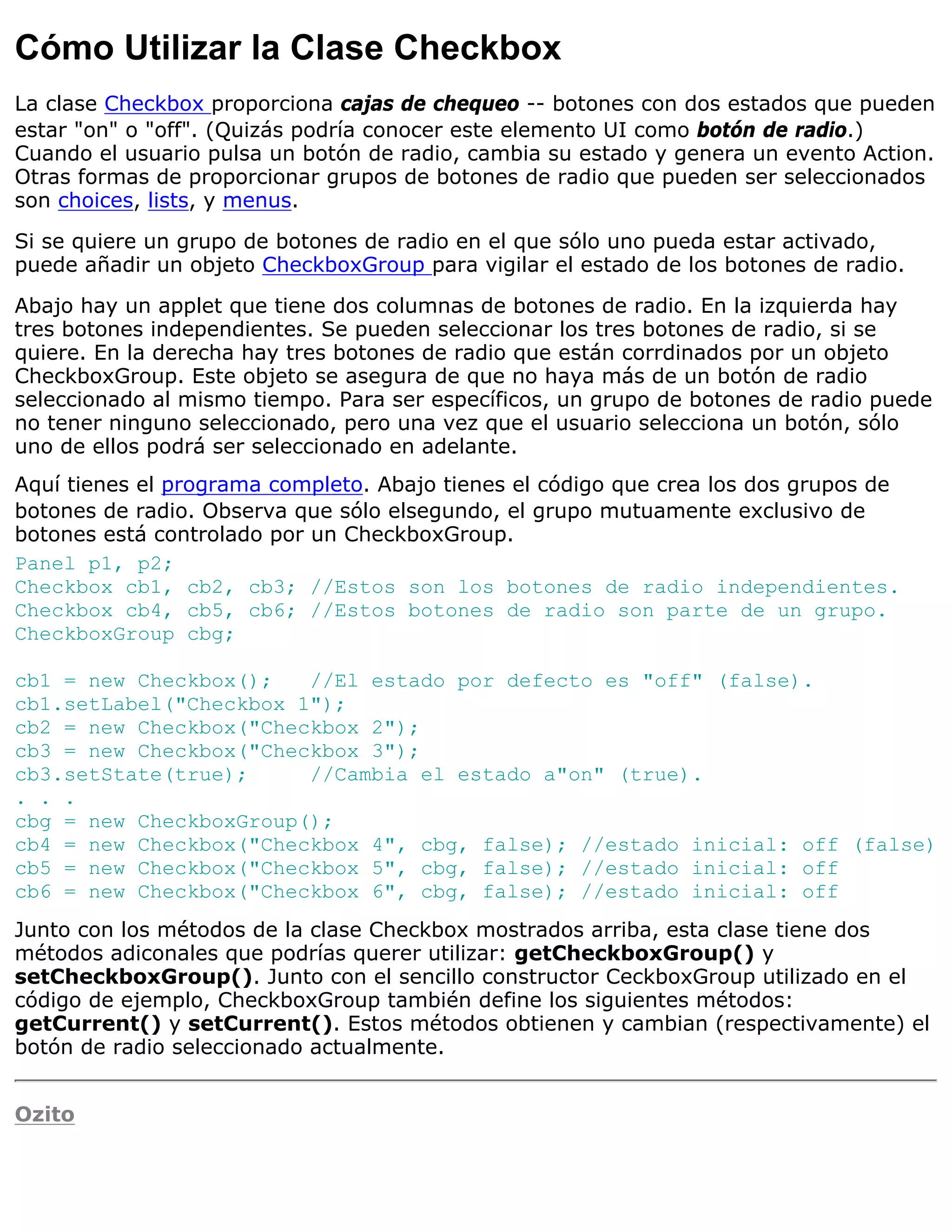 Cómo Utilizar la Clase Checkbox
La clase Checkbox proporciona cajas de chequeo -- botones con dos estados que pueden
estar "on" o "off". (Quizás podría conocer este elemento UI como botón de radio.)
Cuando el usuario pulsa un botón de radio, cambia su estado y genera un evento Action.
Otras formas de proporcionar grupos de botones de radio que pueden ser seleccionados
son choices, lists, y menus.

Si se quiere un grupo de botones de radio en el que sólo uno pueda estar activado,
puede añadir un objeto CheckboxGroup para vigilar el estado de los botones de radio.

Abajo hay un applet que tiene dos columnas de botones de radio. En la izquierda hay
tres botones independientes. Se pueden seleccionar los tres botones de radio, si se
quiere. En la derecha hay tres botones de radio que están corrdinados por un objeto
CheckboxGroup. Este objeto se asegura de que no haya más de un botón de radio
seleccionado al mismo tiempo. Para ser específicos, un grupo de botones de radio puede
no tener ninguno seleccionado, pero una vez que el usuario selecciona un botón, sólo
uno de ellos podrá ser seleccionado en adelante.
Aquí tienes el programa completo. Abajo tienes el código que crea los dos grupos de
botones de radio. Observa que sólo elsegundo, el grupo mutuamente exclusivo de
botones está controlado por un CheckboxGroup.
Panel p1, p2;
Checkbox cb1, cb2, cb3; //Estos son los botones de radio independientes.
Checkbox cb4, cb5, cb6; //Estos botones de radio son parte de un grupo.
CheckboxGroup cbg;

cb1 = new Checkbox();   //El estado por defecto es "off" (false).
cb1.setLabel("Checkbox 1");
cb2 = new Checkbox("Checkbox 2");
cb3 = new Checkbox("Checkbox 3");
cb3.setState(true);     //Cambia el estado a"on" (true).
. . .
cbg = new CheckboxGroup();
cb4 = new Checkbox("Checkbox 4", cbg, false); //estado inicial: off (false)
cb5 = new Checkbox("Checkbox 5", cbg, false); //estado inicial: off
cb6 = new Checkbox("Checkbox 6", cbg, false); //estado inicial: off
Junto con los métodos de la clase Checkbox mostrados arriba, esta clase tiene dos
métodos adiconales que podrías querer utilizar: getCheckboxGroup() y
setCheckboxGroup(). Junto con el sencillo constructor CeckboxGroup utilizado en el
código de ejemplo, CheckboxGroup también define los siguientes métodos:
getCurrent() y setCurrent(). Estos métodos obtienen y cambian (respectivamente) el
botón de radio seleccionado actualmente.


Ozito
 