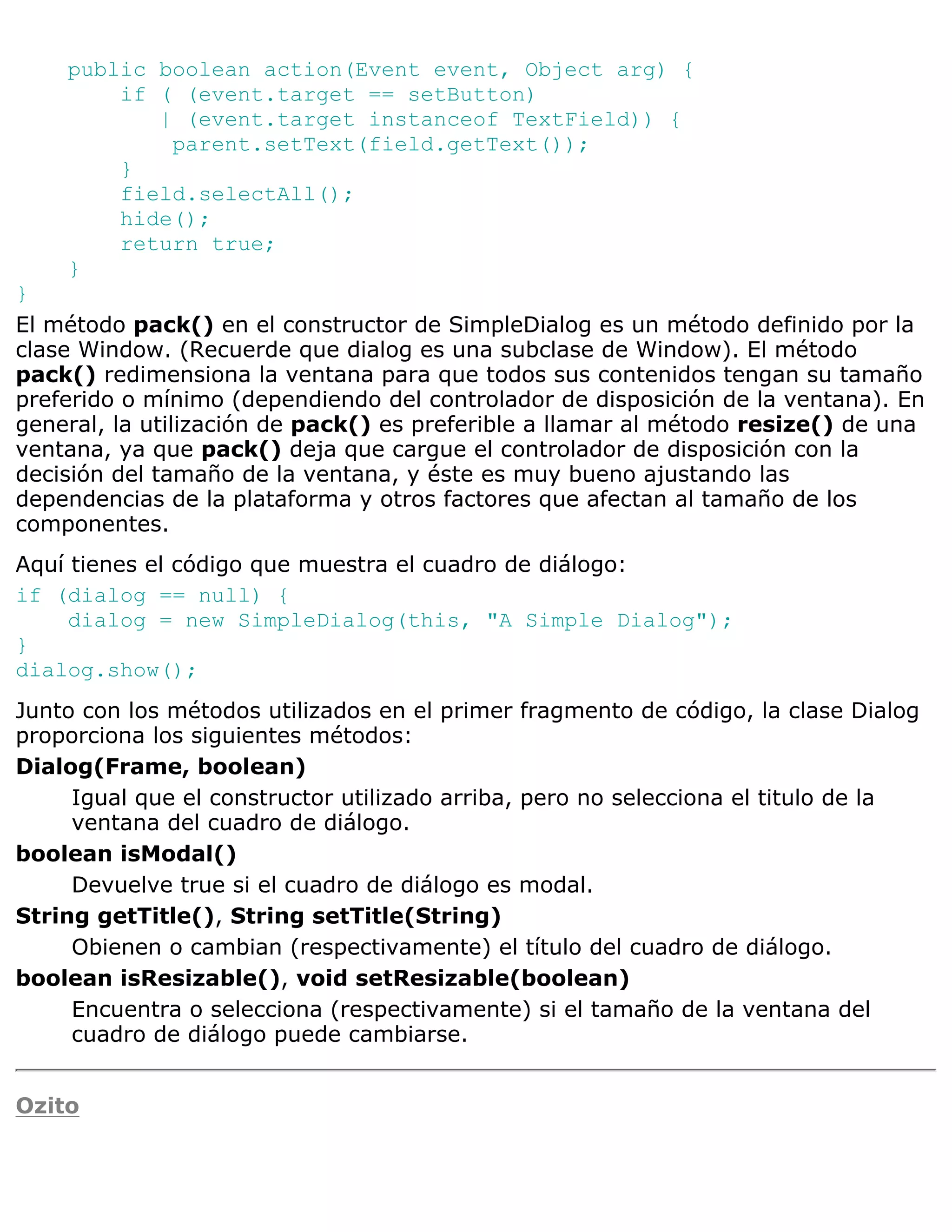 public boolean action(Event event, Object arg) {
        if ( (event.target == setButton)
           | (event.target instanceof TextField)) {
            parent.setText(field.getText());
        }
        field.selectAll();
        hide();
        return true;
    }
}
El método pack() en el constructor de SimpleDialog es un método definido por la
clase Window. (Recuerde que dialog es una subclase de Window). El método
pack() redimensiona la ventana para que todos sus contenidos tengan su tamaño
preferido o mínimo (dependiendo del controlador de disposición de la ventana). En
general, la utilización de pack() es preferible a llamar al método resize() de una
ventana, ya que pack() deja que cargue el controlador de disposición con la
decisión del tamaño de la ventana, y éste es muy bueno ajustando las
dependencias de la plataforma y otros factores que afectan al tamaño de los
componentes.
Aquí tienes el código que muestra el cuadro de diálogo:
if (dialog == null) {
     dialog = new SimpleDialog(this, "A Simple Dialog");
}
dialog.show();
Junto con los métodos utilizados en el primer fragmento de código, la clase Dialog
proporciona los siguientes métodos:
Dialog(Frame, boolean)
     Igual que el constructor utilizado arriba, pero no selecciona el titulo de la
     ventana del cuadro de diálogo.
boolean isModal()
     Devuelve true si el cuadro de diálogo es modal.
String getTitle(), String setTitle(String)
     Obienen o cambian (respectivamente) el título del cuadro de diálogo.
boolean isResizable(), void setResizable(boolean)
     Encuentra o selecciona (respectivamente) si el tamaño de la ventana del
     cuadro de diálogo puede cambiarse.


Ozito
 