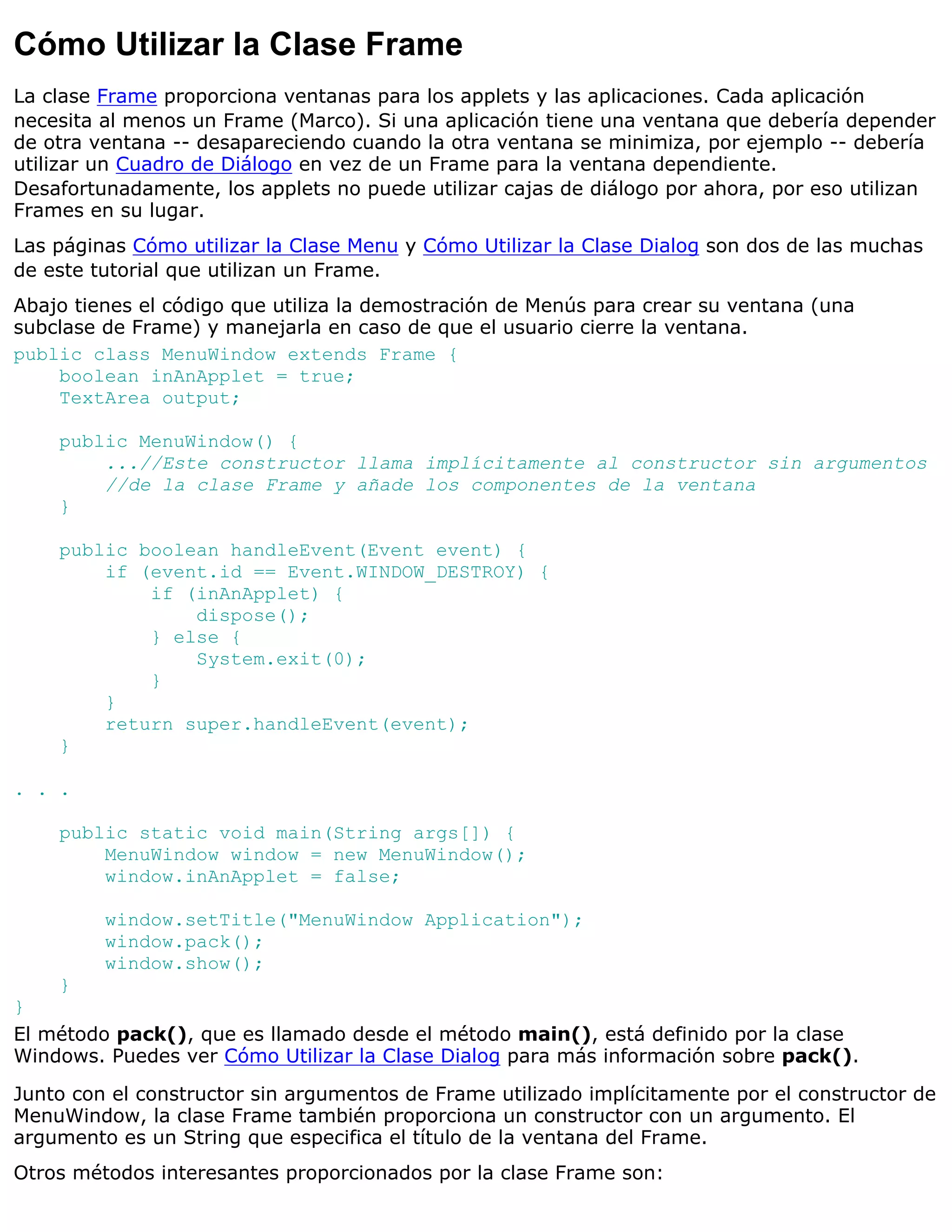 Cómo Utilizar la Clase Frame
La clase Frame proporciona ventanas para los applets y las aplicaciones. Cada aplicación
necesita al menos un Frame (Marco). Si una aplicación tiene una ventana que debería depender
de otra ventana -- desapareciendo cuando la otra ventana se minimiza, por ejemplo -- debería
utilizar un Cuadro de Diálogo en vez de un Frame para la ventana dependiente.
Desafortunadamente, los applets no puede utilizar cajas de diálogo por ahora, por eso utilizan
Frames en su lugar.
Las páginas Cómo utilizar la Clase Menu y Cómo Utilizar la Clase Dialog son dos de las muchas
de este tutorial que utilizan un Frame.
Abajo tienes el código que utiliza la demostración de Menús para crear su ventana (una
subclase de Frame) y manejarla en caso de que el usuario cierre la ventana.
public class MenuWindow extends Frame {
    boolean inAnApplet = true;
    TextArea output;

    public MenuWindow() {
        ...//Este constructor llama implícitamente al constructor sin argumentos
        //de la clase Frame y añade los componentes de la ventana
    }

    public boolean handleEvent(Event event) {
        if (event.id == Event.WINDOW_DESTROY) {
            if (inAnApplet) {
                dispose();
            } else {
                System.exit(0);
            }
        }
        return super.handleEvent(event);
    }

. . .

    public static void main(String args[]) {
        MenuWindow window = new MenuWindow();
        window.inAnApplet = false;

         window.setTitle("MenuWindow Application");
         window.pack();
         window.show();
    }
}
El método pack(), que es llamado desde el método main(), está definido por la clase
Windows. Puedes ver Cómo Utilizar la Clase Dialog para más información sobre pack().

Junto con el constructor sin argumentos de Frame utilizado implícitamente por el constructor de
MenuWindow, la clase Frame también proporciona un constructor con un argumento. El
argumento es un String que especifica el título de la ventana del Frame.
Otros métodos interesantes proporcionados por la clase Frame son:
 