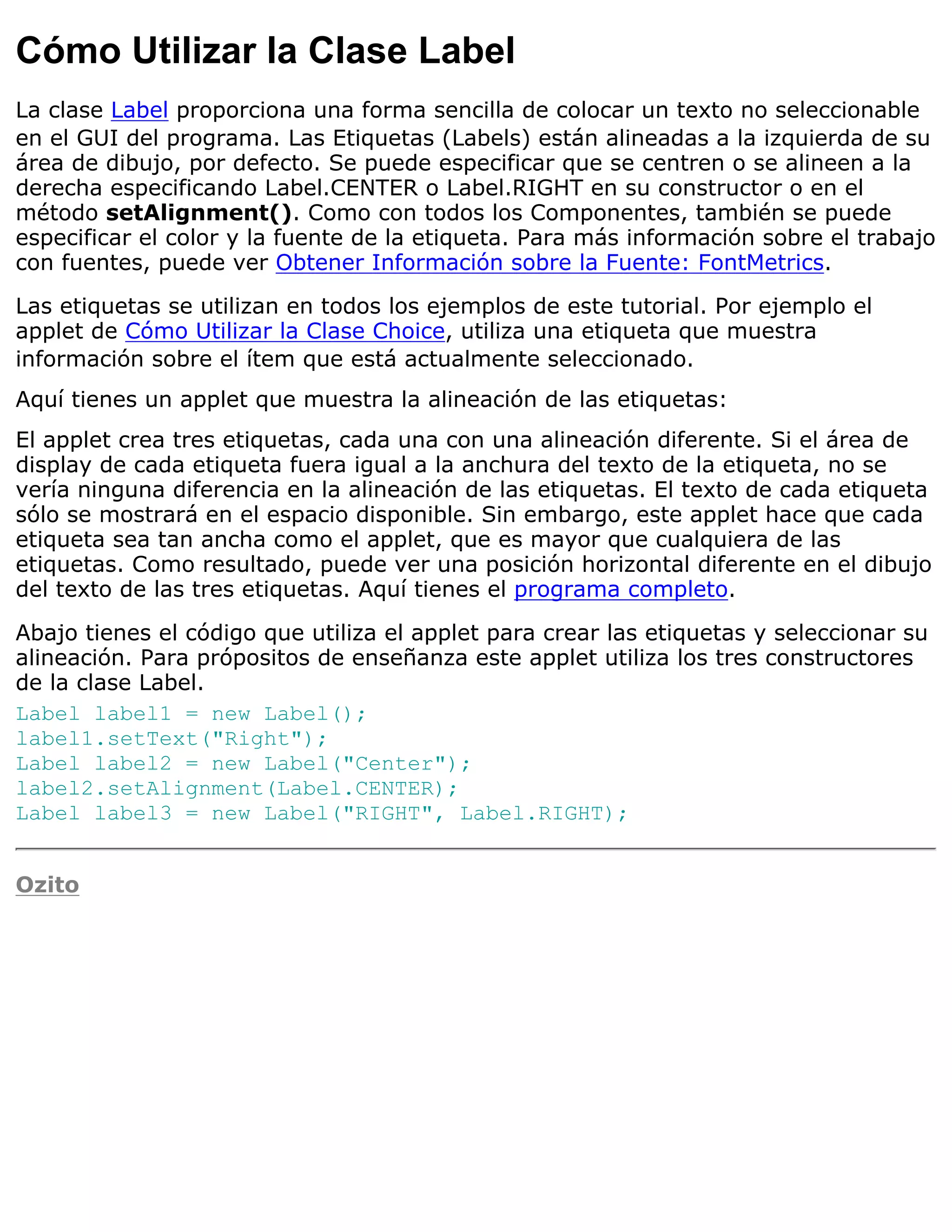Cómo Utilizar la Clase Label
La clase Label proporciona una forma sencilla de colocar un texto no seleccionable
en el GUI del programa. Las Etiquetas (Labels) están alineadas a la izquierda de su
área de dibujo, por defecto. Se puede especificar que se centren o se alineen a la
derecha especificando Label.CENTER o Label.RIGHT en su constructor o en el
método setAlignment(). Como con todos los Componentes, también se puede
especificar el color y la fuente de la etiqueta. Para más información sobre el trabajo
con fuentes, puede ver Obtener Información sobre la Fuente: FontMetrics.

Las etiquetas se utilizan en todos los ejemplos de este tutorial. Por ejemplo el
applet de Cómo Utilizar la Clase Choice, utiliza una etiqueta que muestra
información sobre el ítem que está actualmente seleccionado.
Aquí tienes un applet que muestra la alineación de las etiquetas:
El applet crea tres etiquetas, cada una con una alineación diferente. Si el área de
display de cada etiqueta fuera igual a la anchura del texto de la etiqueta, no se
vería ninguna diferencia en la alineación de las etiquetas. El texto de cada etiqueta
sólo se mostrará en el espacio disponible. Sin embargo, este applet hace que cada
etiqueta sea tan ancha como el applet, que es mayor que cualquiera de las
etiquetas. Como resultado, puede ver una posición horizontal diferente en el dibujo
del texto de las tres etiquetas. Aquí tienes el programa completo.

Abajo tienes el código que utiliza el applet para crear las etiquetas y seleccionar su
alineación. Para própositos de enseñanza este applet utiliza los tres constructores
de la clase Label.
Label label1 = new Label();
label1.setText("Right");
Label label2 = new Label("Center");
label2.setAlignment(Label.CENTER);
Label label3 = new Label("RIGHT", Label.RIGHT);


Ozito
 