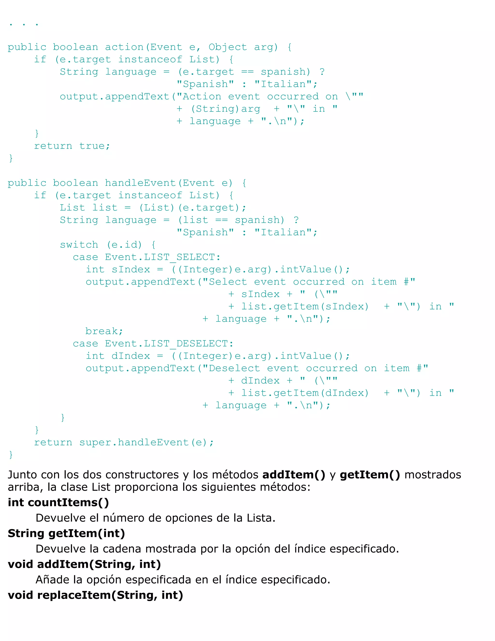 . . .

public boolean action(Event e, Object arg) {
    if (e.target instanceof List) {
        String language = (e.target == spanish) ?
                          "Spanish" : "Italian";
        output.appendText("Action event occurred on ""
                          + (String)arg + "" in "
                          + language + ".n");
    }
    return true;
}

public boolean handleEvent(Event e) {
    if (e.target instanceof List) {
        List list = (List)(e.target);
        String language = (list == spanish) ?
                          "Spanish" : "Italian";
        switch (e.id) {
          case Event.LIST_SELECT:
            int sIndex = ((Integer)e.arg).intValue();
            output.appendText("Select event occurred on item #"
                                  + sIndex + " (""
                                  + list.getItem(sIndex) + "") in "
                              + language + ".n");
            break;
          case Event.LIST_DESELECT:
            int dIndex = ((Integer)e.arg).intValue();
            output.appendText("Deselect event occurred on item #"
                                  + dIndex + " (""
                                  + list.getItem(dIndex) + "") in "
                              + language + ".n");
        }
    }
    return super.handleEvent(e);
}
Junto con los dos constructores y los métodos addItem() y getItem() mostrados
arriba, la clase List proporciona los siguientes métodos:
int countItems()
     Devuelve el número de opciones de la Lista.
String getItem(int)
     Devuelve la cadena mostrada por la opción del índice especificado.
void addItem(String, int)
     Añade la opción especificada en el índice especificado.
void replaceItem(String, int)
 