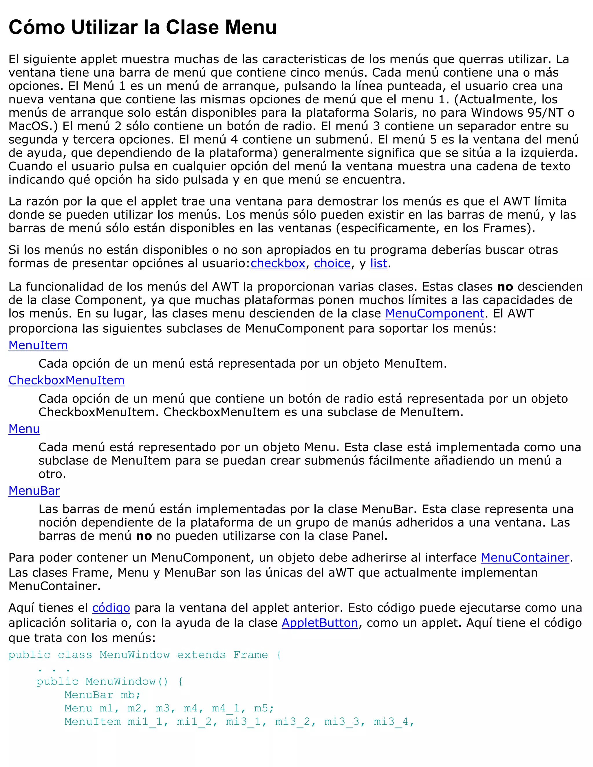 Cómo Utilizar la Clase Menu
El siguiente applet muestra muchas de las caracteristicas de los menús que querras utilizar. La
ventana tiene una barra de menú que contiene cinco menús. Cada menú contiene una o más
opciones. El Menú 1 es un menú de arranque, pulsando la línea punteada, el usuario crea una
nueva ventana que contiene las mismas opciones de menú que el menu 1. (Actualmente, los
menús de arranque solo están disponibles para la plataforma Solaris, no para Windows 95/NT o
MacOS.) El menú 2 sólo contiene un botón de radio. El menú 3 contiene un separador entre su
segunda y tercera opciones. El menú 4 contiene un submenú. El menú 5 es la ventana del menú
de ayuda, que dependiendo de la plataforma) generalmente significa que se sitúa a la izquierda.
Cuando el usuario pulsa en cualquier opción del menú la ventana muestra una cadena de texto
indicando qué opción ha sido pulsada y en que menú se encuentra.
La razón por la que el applet trae una ventana para demostrar los menús es que el AWT límita
donde se pueden utilizar los menús. Los menús sólo pueden existir en las barras de menú, y las
barras de menú sólo están disponibles en las ventanas (especificamente, en los Frames).
Si los menús no están disponibles o no son apropiados en tu programa deberías buscar otras
formas de presentar opciónes al usuario:checkbox, choice, y list.
La funcionalidad de los menús del AWT la proporcionan varias clases. Estas clases no descienden
de la clase Component, ya que muchas plataformas ponen muchos límites a las capacidades de
los menús. En su lugar, las clases menu descienden de la clase MenuComponent. El AWT
proporciona las siguientes subclases de MenuComponent para soportar los menús:
MenuItem
    Cada opción de un menú está representada por un objeto MenuItem.
CheckboxMenuItem
    Cada opción de un menú que contiene un botón de radio está representada por un objeto
    CheckboxMenuItem. CheckboxMenuItem es una subclase de MenuItem.
Menu
    Cada menú está representado por un objeto Menu. Esta clase está implementada como una
    subclase de MenuItem para se puedan crear submenús fácilmente añadiendo un menú a
    otro.
MenuBar
     Las barras de menú están implementadas por la clase MenuBar. Esta clase representa una
     noción dependiente de la plataforma de un grupo de manús adheridos a una ventana. Las
     barras de menú no no pueden utilizarse con la clase Panel.
Para poder contener un MenuComponent, un objeto debe adherirse al interface MenuContainer.
Las clases Frame, Menu y MenuBar son las únicas del aWT que actualmente implementan
MenuContainer.
Aquí tienes el código para la ventana del applet anterior. Esto código puede ejecutarse como una
aplicación solitaria o, con la ayuda de la clase AppletButton, como un applet. Aquí tiene el código
que trata con los menús:
public class MenuWindow extends Frame {
     . . .
     public MenuWindow() {
          MenuBar mb;
          Menu m1, m2, m3, m4, m4_1, m5;
          MenuItem mi1_1, mi1_2, mi3_1, mi3_2, mi3_3, mi3_4,
 