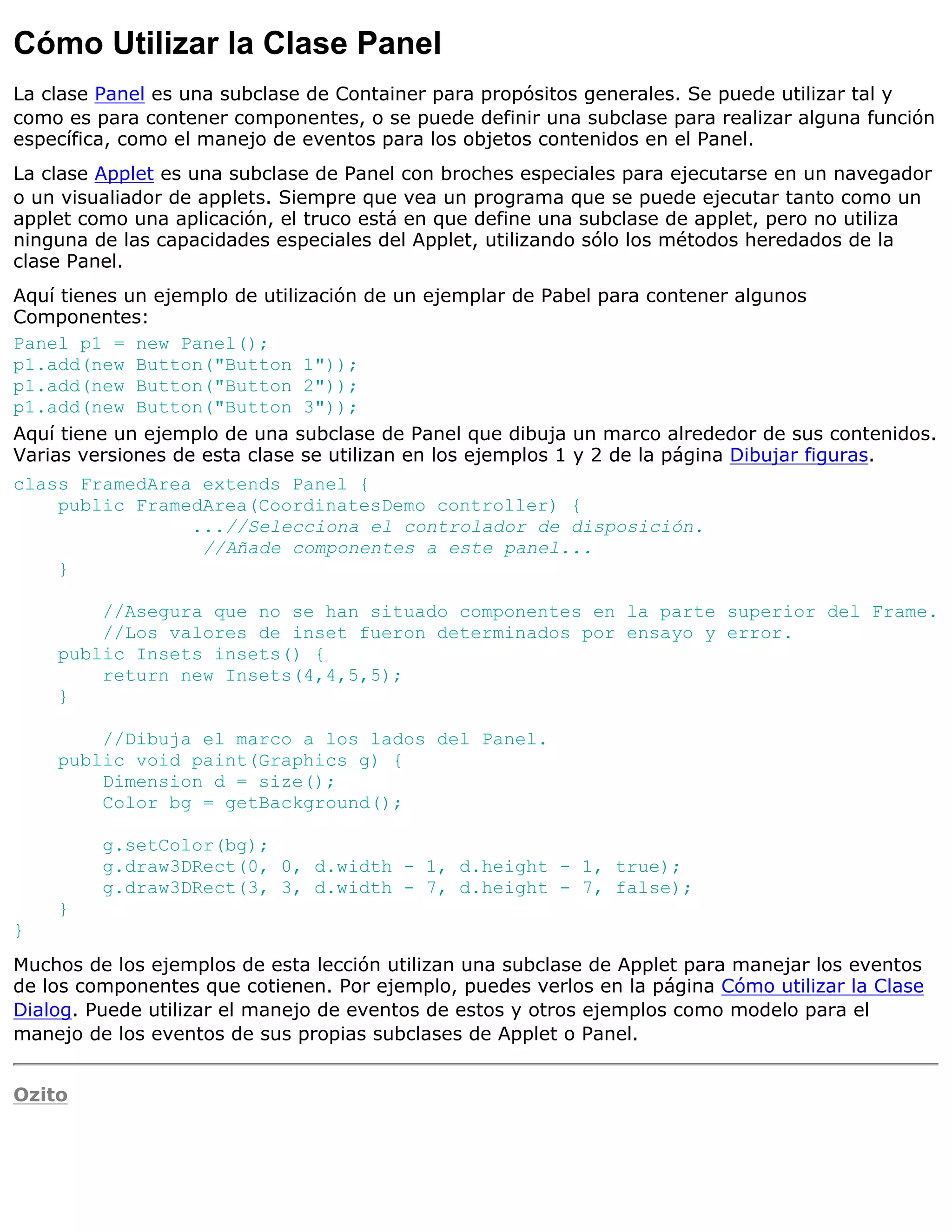 Cómo Utilizar la Clase Panel
La clase Panel es una subclase de Container para propósitos generales. Se puede utilizar tal y
como es para contener componentes, o se puede definir una subclase para realizar alguna función
específica, como el manejo de eventos para los objetos contenidos en el Panel.
La clase Applet es una subclase de Panel con broches especiales para ejecutarse en un navegador
o un visualiador de applets. Siempre que vea un programa que se puede ejecutar tanto como un
applet como una aplicación, el truco está en que define una subclase de applet, pero no utiliza
ninguna de las capacidades especiales del Applet, utilizando sólo los métodos heredados de la
clase Panel.
Aquí tienes un ejemplo de utilización de un ejemplar de Pabel para contener algunos
Componentes:
Panel p1 = new Panel();
p1.add(new Button("Button 1"));
p1.add(new Button("Button 2"));
p1.add(new Button("Button 3"));
Aquí tiene un ejemplo de una subclase de Panel que dibuja un marco alrededor de sus contenidos.
Varias versiones de esta clase se utilizan en los ejemplos 1 y 2 de la página Dibujar figuras.
class FramedArea extends Panel {
    public FramedArea(CoordinatesDemo controller) {
                ...//Selecciona el controlador de disposición.
                 //Añade componentes a este panel...
    }

        //Asegura que no se han situado componentes en la parte superior del Frame.
        //Los valores de inset fueron determinados por ensayo y error.
    public Insets insets() {
        return new Insets(4,4,5,5);
    }

        //Dibuja el marco a los lados del Panel.
    public void paint(Graphics g) {
        Dimension d = size();
        Color bg = getBackground();

         g.setColor(bg);
         g.draw3DRect(0, 0, d.width - 1, d.height - 1, true);
         g.draw3DRect(3, 3, d.width - 7, d.height - 7, false);
    }
}
Muchos de los ejemplos de esta lección utilizan una subclase de Applet para manejar los eventos
de los componentes que cotienen. Por ejemplo, puedes verlos en la página Cómo utilizar la Clase
Dialog. Puede utilizar el manejo de eventos de estos y otros ejemplos como modelo para el
manejo de los eventos de sus propias subclases de Applet o Panel.


Ozito
 