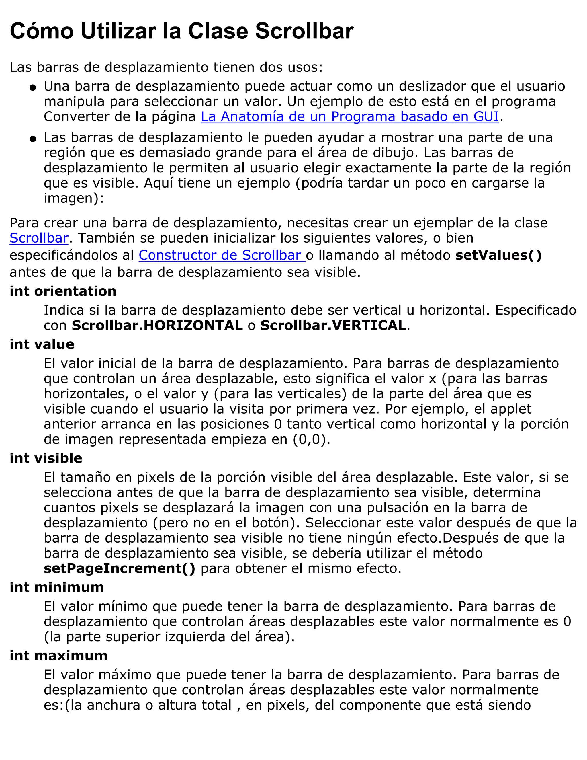 Cómo Utilizar la Clase Scrollbar
Las barras de desplazamiento tienen dos usos:
   q Una barra de desplazamiento puede actuar como un deslizador que el usuario
     manipula para seleccionar un valor. Un ejemplo de esto está en el programa
     Converter de la página La Anatomía de un Programa basado en GUI.
  q   Las barras de desplazamiento le pueden ayudar a mostrar una parte de una
      región que es demasiado grande para el área de dibujo. Las barras de
      desplazamiento le permiten al usuario elegir exactamente la parte de la región
      que es visible. Aquí tiene un ejemplo (podría tardar un poco en cargarse la
      imagen):
Para crear una barra de desplazamiento, necesitas crear un ejemplar de la clase
Scrollbar. También se pueden inicializar los siguientes valores, o bien
especificándolos al Constructor de Scrollbar o llamando al método setValues()
antes de que la barra de desplazamiento sea visible.
int orientation
     Indica si la barra de desplazamiento debe ser vertical u horizontal. Especificado
     con Scrollbar.HORIZONTAL o Scrollbar.VERTICAL.
int value
     El valor inicial de la barra de desplazamiento. Para barras de desplazamiento
     que controlan un área desplazable, esto significa el valor x (para las barras
     horizontales, o el valor y (para las verticales) de la parte del área que es
     visible cuando el usuario la visita por primera vez. Por ejemplo, el applet
     anterior arranca en las posiciones 0 tanto vertical como horizontal y la porción
     de imagen representada empieza en (0,0).
int visible
     El tamaño en pixels de la porción visible del área desplazable. Este valor, si se
     selecciona antes de que la barra de desplazamiento sea visible, determina
     cuantos pixels se desplazará la imagen con una pulsación en la barra de
     desplazamiento (pero no en el botón). Seleccionar este valor después de que la
     barra de desplazamiento sea visible no tiene ningún efecto.Después de que la
     barra de desplazamiento sea visible, se debería utilizar el método
     setPageIncrement() para obtener el mismo efecto.
int minimum
     El valor mínimo que puede tener la barra de desplazamiento. Para barras de
     desplazamiento que controlan áreas desplazables este valor normalmente es 0
     (la parte superior izquierda del área).
int maximum
     El valor máximo que puede tener la barra de desplazamiento. Para barras de
     desplazamiento que controlan áreas desplazables este valor normalmente
     es:(la anchura o altura total , en pixels, del componente que está siendo
 