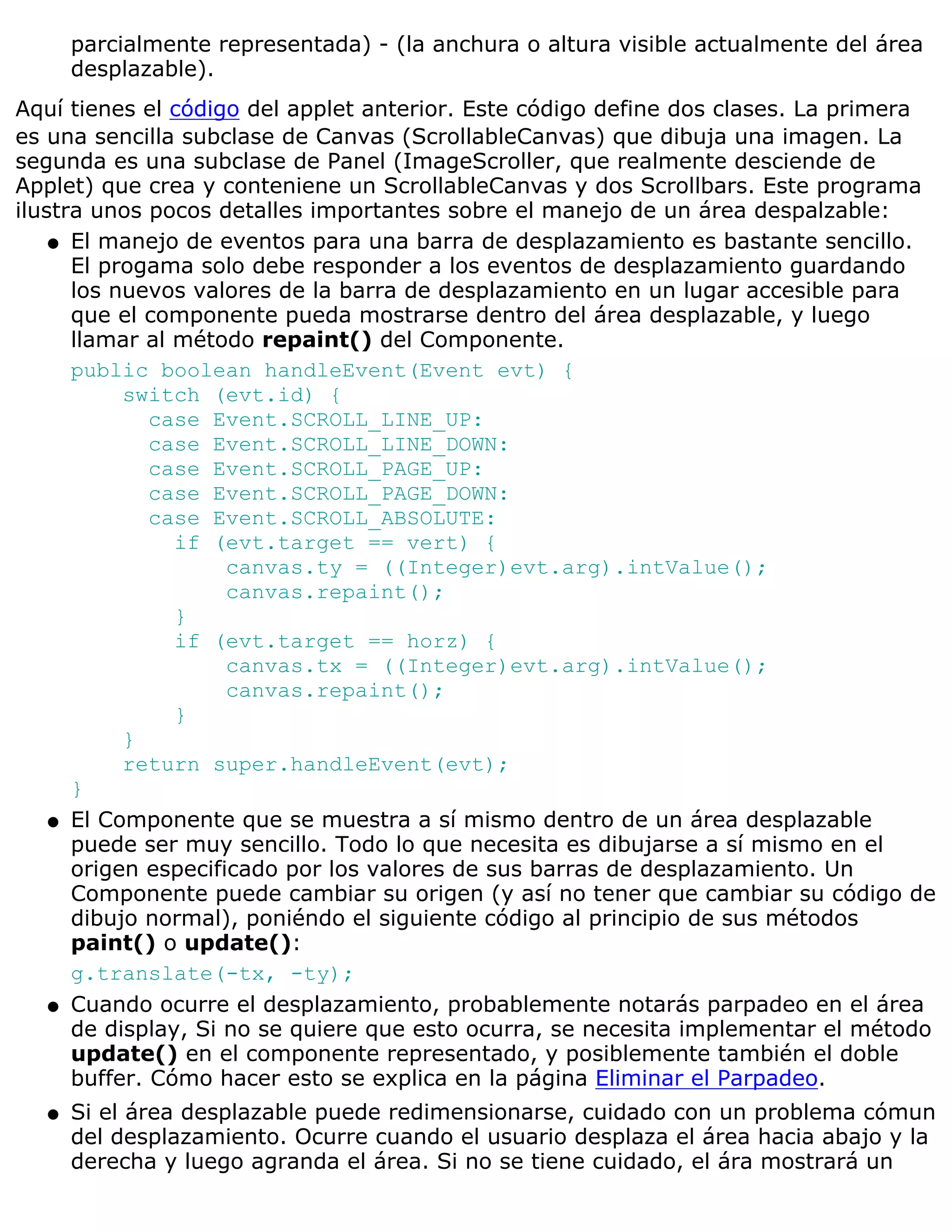 parcialmente representada) - (la anchura o altura visible actualmente del área
      desplazable).
Aquí tienes el código del applet anterior. Este código define dos clases. La primera
es una sencilla subclase de Canvas (ScrollableCanvas) que dibuja una imagen. La
segunda es una subclase de Panel (ImageScroller, que realmente desciende de
Applet) que crea y conteniene un ScrollableCanvas y dos Scrollbars. Este programa
ilustra unos pocos detalles importantes sobre el manejo de un área despalzable:
    q El manejo de eventos para una barra de desplazamiento es bastante sencillo.
      El progama solo debe responder a los eventos de desplazamiento guardando
      los nuevos valores de la barra de desplazamiento en un lugar accesible para
      que el componente pueda mostrarse dentro del área desplazable, y luego
      llamar al método repaint() del Componente.
      public boolean handleEvent(Event evt) {
           switch (evt.id) {
              case Event.SCROLL_LINE_UP:
              case Event.SCROLL_LINE_DOWN:
              case Event.SCROLL_PAGE_UP:
              case Event.SCROLL_PAGE_DOWN:
              case Event.SCROLL_ABSOLUTE:
                if (evt.target == vert) {
                     canvas.ty = ((Integer)evt.arg).intValue();
                     canvas.repaint();
                }
                if (evt.target == horz) {
                     canvas.tx = ((Integer)evt.arg).intValue();
                     canvas.repaint();
                }
           }
           return super.handleEvent(evt);
      }
    q El Componente que se muestra a sí mismo dentro de un área desplazable
      puede ser muy sencillo. Todo lo que necesita es dibujarse a sí mismo en el
      origen especificado por los valores de sus barras de desplazamiento. Un
      Componente puede cambiar su origen (y así no tener que cambiar su código de
      dibujo normal), poniéndo el siguiente código al principio de sus métodos
      paint() o update():
      g.translate(-tx, -ty);
    q Cuando ocurre el desplazamiento, probablemente notarás parpadeo en el área
      de display, Si no se quiere que esto ocurra, se necesita implementar el método
      update() en el componente representado, y posiblemente también el doble
      buffer. Cómo hacer esto se explica en la página Eliminar el Parpadeo.
  q   Si el área desplazable puede redimensionarse, cuidado con un problema cómun
      del desplazamiento. Ocurre cuando el usuario desplaza el área hacia abajo y la
      derecha y luego agranda el área. Si no se tiene cuidado, el ára mostrará un
 