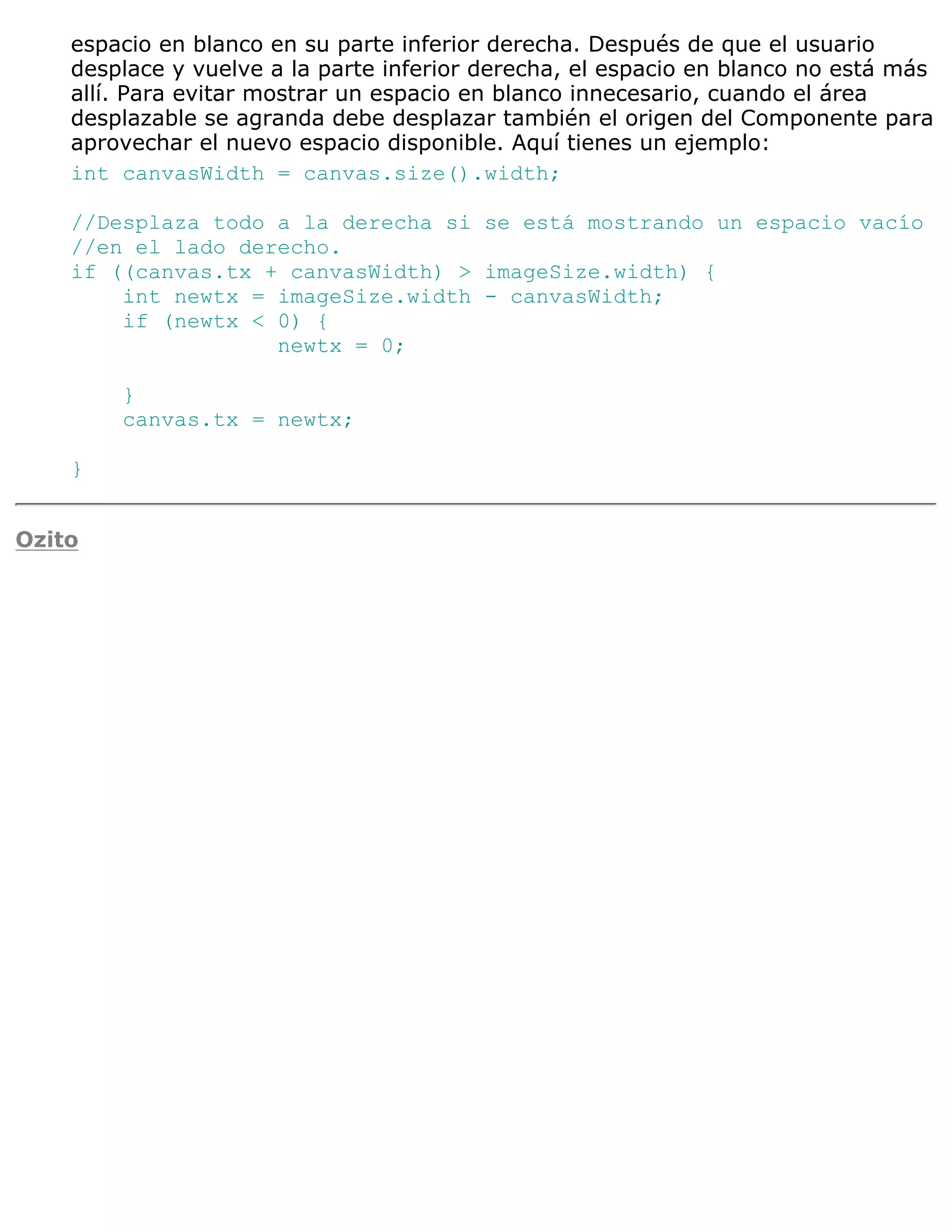 espacio en blanco en su parte inferior derecha. Después de que el usuario
    desplace y vuelve a la parte inferior derecha, el espacio en blanco no está más
    allí. Para evitar mostrar un espacio en blanco innecesario, cuando el área
    desplazable se agranda debe desplazar también el origen del Componente para
    aprovechar el nuevo espacio disponible. Aquí tienes un ejemplo:
    int canvasWidth = canvas.size().width;

    //Desplaza todo a la derecha si se está mostrando un espacio vacío
    //en el lado derecho.
    if ((canvas.tx + canvasWidth) > imageSize.width) {
        int newtx = imageSize.width - canvasWidth;
        if (newtx < 0) {
                    newtx = 0;

        }
        canvas.tx = newtx;

    }


Ozito
 