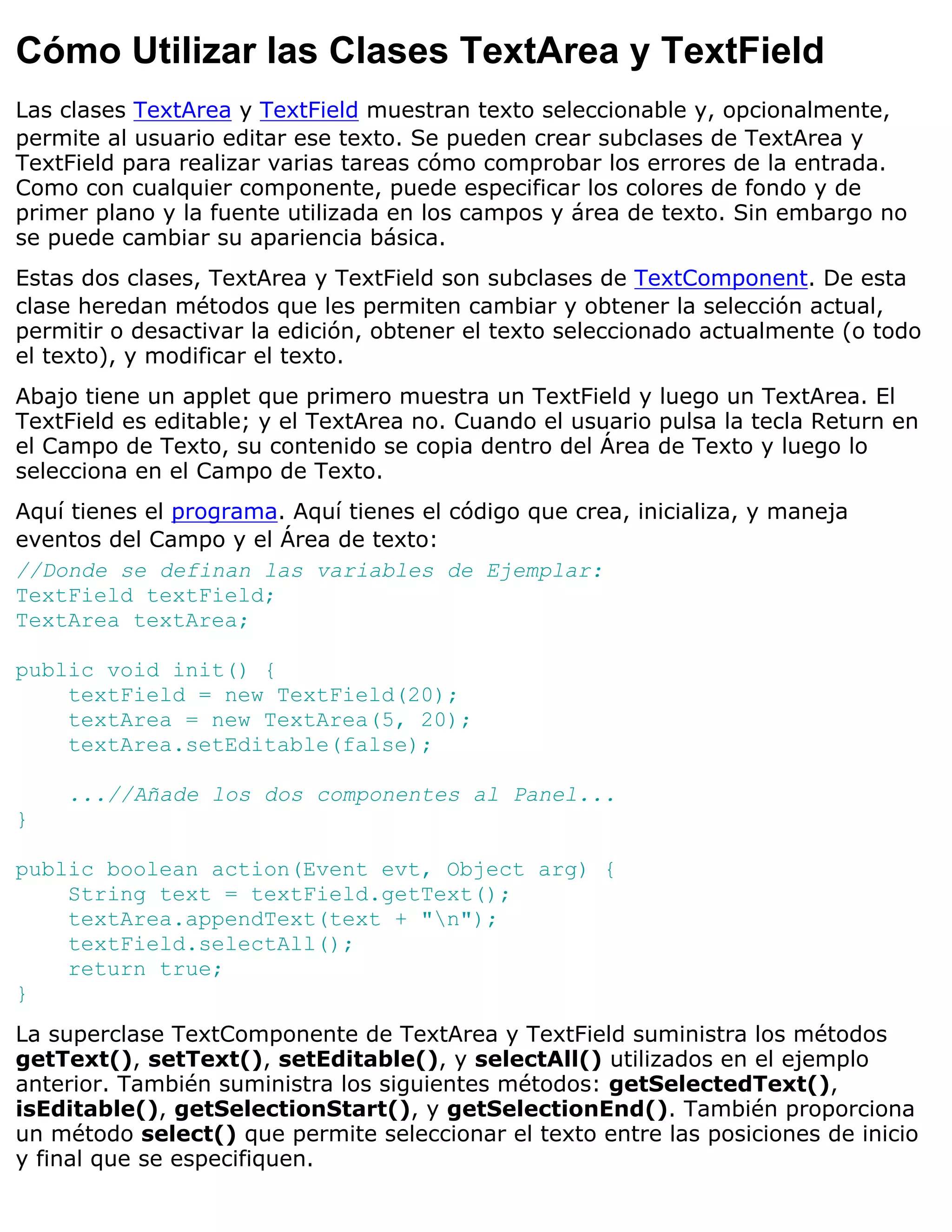 Cómo Utilizar las Clases TextArea y TextField
Las clases TextArea y TextField muestran texto seleccionable y, opcionalmente,
permite al usuario editar ese texto. Se pueden crear subclases de TextArea y
TextField para realizar varias tareas cómo comprobar los errores de la entrada.
Como con cualquier componente, puede especificar los colores de fondo y de
primer plano y la fuente utilizada en los campos y área de texto. Sin embargo no
se puede cambiar su apariencia básica.
Estas dos clases, TextArea y TextField son subclases de TextComponent. De esta
clase heredan métodos que les permiten cambiar y obtener la selección actual,
permitir o desactivar la edición, obtener el texto seleccionado actualmente (o todo
el texto), y modificar el texto.
Abajo tiene un applet que primero muestra un TextField y luego un TextArea. El
TextField es editable; y el TextArea no. Cuando el usuario pulsa la tecla Return en
el Campo de Texto, su contenido se copia dentro del Área de Texto y luego lo
selecciona en el Campo de Texto.
Aquí tienes el programa. Aquí tienes el código que crea, inicializa, y maneja
eventos del Campo y el Área de texto:
//Donde se definan las variables de Ejemplar:
TextField textField;
TextArea textArea;

public void init() {
    textField = new TextField(20);
    textArea = new TextArea(5, 20);
    textArea.setEditable(false);

    ...//Añade los dos componentes al Panel...
}

public boolean action(Event evt, Object arg) {
    String text = textField.getText();
    textArea.appendText(text + "n");
    textField.selectAll();
    return true;
}
La superclase TextComponente de TextArea y TextField suministra los métodos
getText(), setText(), setEditable(), y selectAll() utilizados en el ejemplo
anterior. También suministra los siguientes métodos: getSelectedText(),
isEditable(), getSelectionStart(), y getSelectionEnd(). También proporciona
un método select() que permite seleccionar el texto entre las posiciones de inicio
y final que se especifiquen.
 
