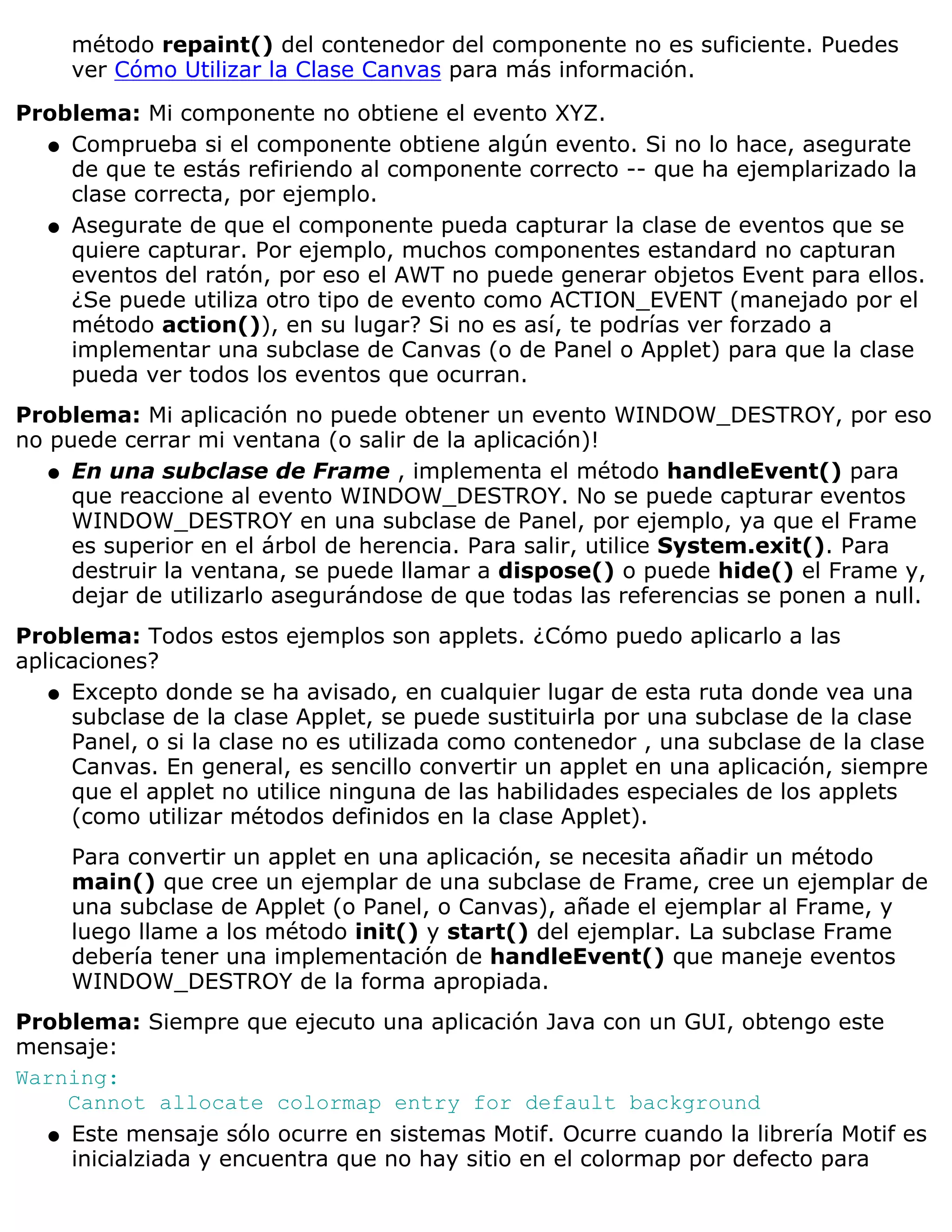 método repaint() del contenedor del componente no es suficiente. Puedes
     ver Cómo Utilizar la Clase Canvas para más información.

Problema: Mi componente no obtiene el evento XYZ.
  q Comprueba si el componente obtiene algún evento. Si no lo hace, asegurate
    de que te estás refiriendo al componente correcto -- que ha ejemplarizado la
    clase correcta, por ejemplo.
  q Asegurate de que el componente pueda capturar la clase de eventos que se
    quiere capturar. Por ejemplo, muchos componentes estandard no capturan
    eventos del ratón, por eso el AWT no puede generar objetos Event para ellos.
    ¿Se puede utiliza otro tipo de evento como ACTION_EVENT (manejado por el
    método action()), en su lugar? Si no es así, te podrías ver forzado a
    implementar una subclase de Canvas (o de Panel o Applet) para que la clase
    pueda ver todos los eventos que ocurran.
Problema: Mi aplicación no puede obtener un evento WINDOW_DESTROY, por eso
no puede cerrar mi ventana (o salir de la aplicación)!
   q En una subclase de Frame , implementa el método handleEvent() para
     que reaccione al evento WINDOW_DESTROY. No se puede capturar eventos
     WINDOW_DESTROY en una subclase de Panel, por ejemplo, ya que el Frame
     es superior en el árbol de herencia. Para salir, utilice System.exit(). Para
     destruir la ventana, se puede llamar a dispose() o puede hide() el Frame y,
     dejar de utilizarlo asegurándose de que todas las referencias se ponen a null.
Problema: Todos estos ejemplos son applets. ¿Cómo puedo aplicarlo a las
aplicaciones?
   q Excepto donde se ha avisado, en cualquier lugar de esta ruta donde vea una
     subclase de la clase Applet, se puede sustituirla por una subclase de la clase
     Panel, o si la clase no es utilizada como contenedor , una subclase de la clase
     Canvas. En general, es sencillo convertir un applet en una aplicación, siempre
     que el applet no utilice ninguna de las habilidades especiales de los applets
     (como utilizar métodos definidos en la clase Applet).
     Para convertir un applet en una aplicación, se necesita añadir un método
     main() que cree un ejemplar de una subclase de Frame, cree un ejemplar de
     una subclase de Applet (o Panel, o Canvas), añade el ejemplar al Frame, y
     luego llame a los método init() y start() del ejemplar. La subclase Frame
     debería tener una implementación de handleEvent() que maneje eventos
     WINDOW_DESTROY de la forma apropiada.
Problema: Siempre que ejecuto una aplicación Java con un GUI, obtengo este
mensaje:
Warning:
    Cannot allocate colormap entry for default background
  q Este mensaje sólo ocurre en sistemas Motif. Ocurre cuando la librería Motif es
    inicialziada y encuentra que no hay sitio en el colormap por defecto para
 