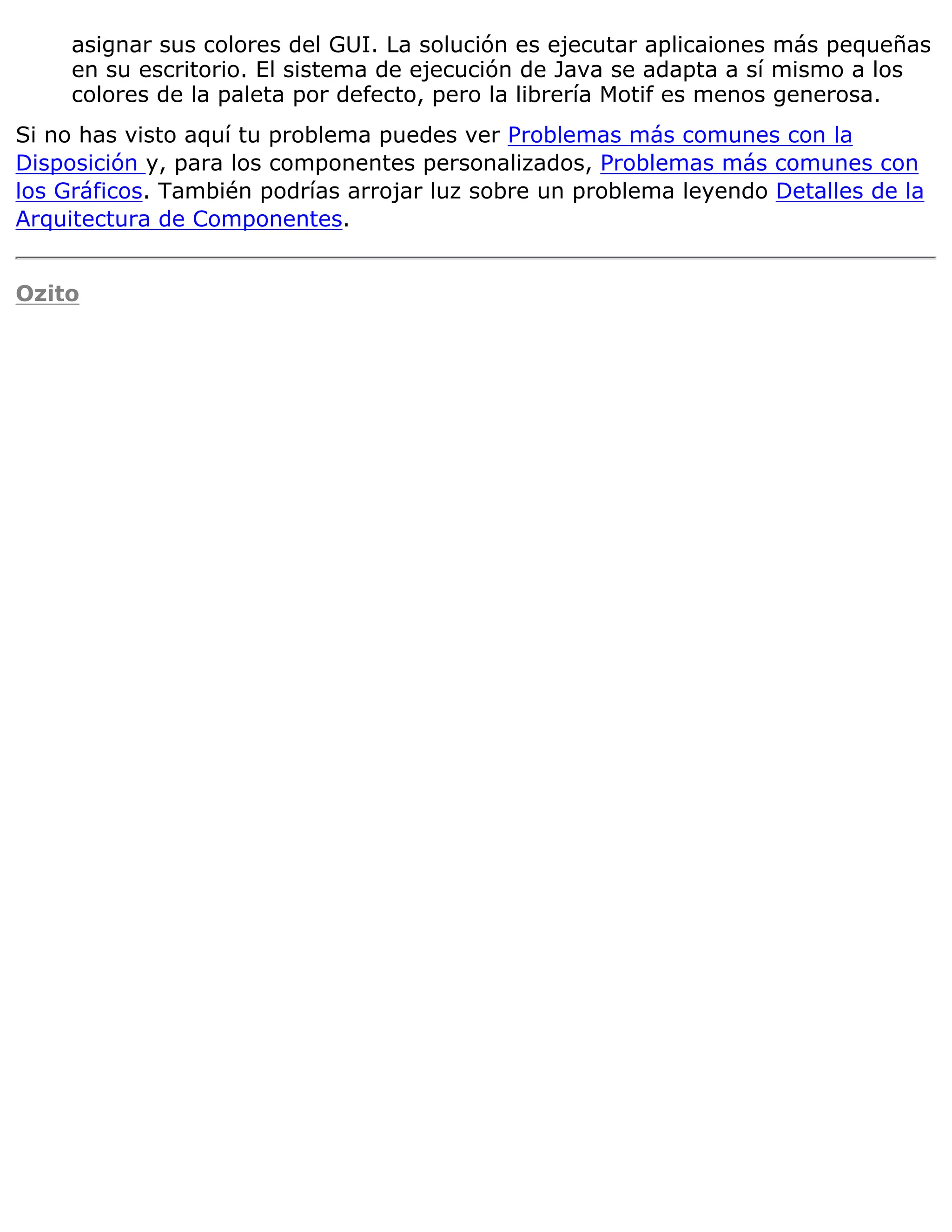 asignar sus colores del GUI. La solución es ejecutar aplicaiones más pequeñas
     en su escritorio. El sistema de ejecución de Java se adapta a sí mismo a los
     colores de la paleta por defecto, pero la librería Motif es menos generosa.
Si no has visto aquí tu problema puedes ver Problemas más comunes con la
Disposición y, para los componentes personalizados, Problemas más comunes con
los Gráficos. También podrías arrojar luz sobre un problema leyendo Detalles de la
Arquitectura de Componentes.


Ozito
 