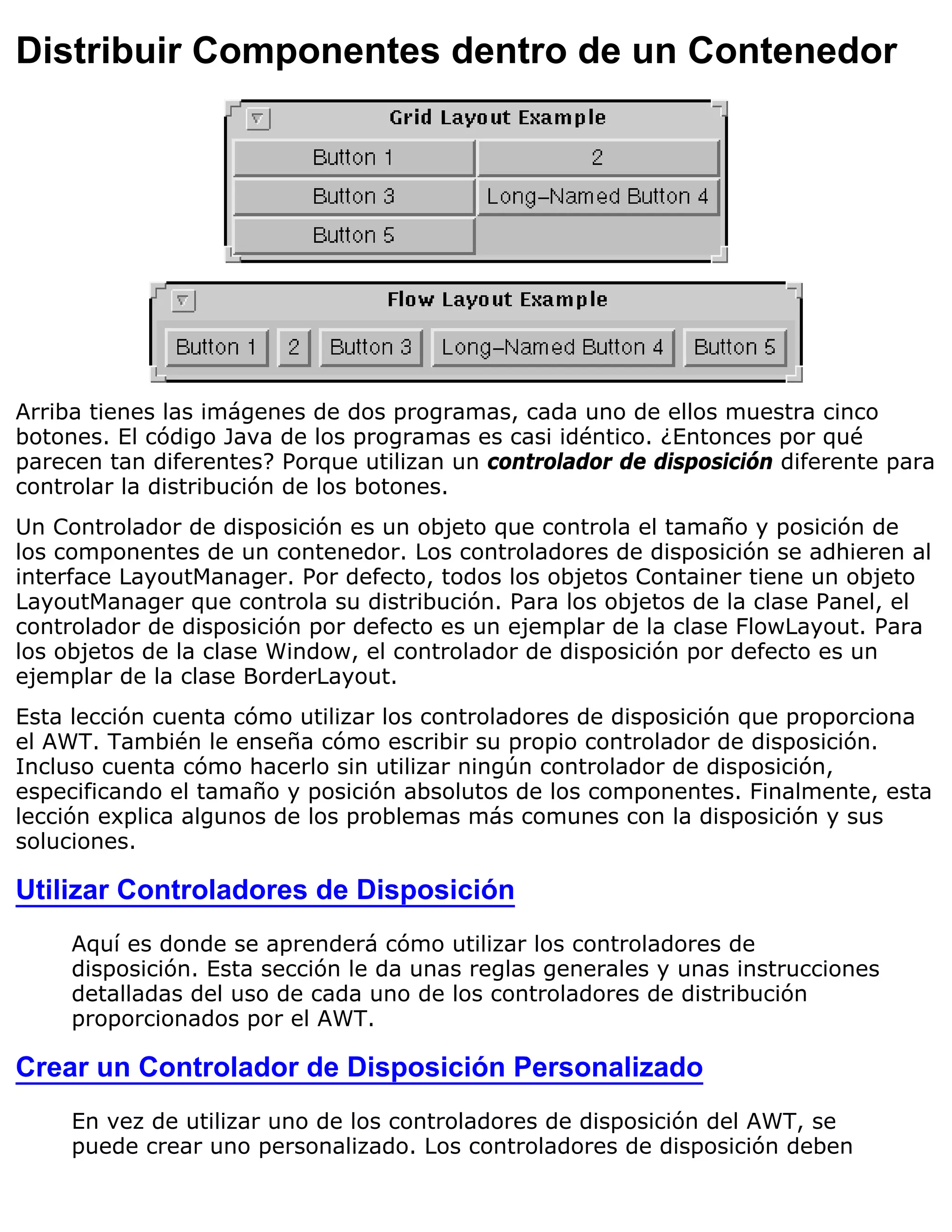Distribuir Componentes dentro de un Contenedor




Arriba tienes las imágenes de dos programas, cada uno de ellos muestra cinco
botones. El código Java de los programas es casi idéntico. ¿Entonces por qué
parecen tan diferentes? Porque utilizan un controlador de disposición diferente para
controlar la distribución de los botones.
Un Controlador de disposición es un objeto que controla el tamaño y posición de
los componentes de un contenedor. Los controladores de disposición se adhieren al
interface LayoutManager. Por defecto, todos los objetos Container tiene un objeto
LayoutManager que controla su distribución. Para los objetos de la clase Panel, el
controlador de disposición por defecto es un ejemplar de la clase FlowLayout. Para
los objetos de la clase Window, el controlador de disposición por defecto es un
ejemplar de la clase BorderLayout.
Esta lección cuenta cómo utilizar los controladores de disposición que proporciona
el AWT. También le enseña cómo escribir su propio controlador de disposición.
Incluso cuenta cómo hacerlo sin utilizar ningún controlador de disposición,
especificando el tamaño y posición absolutos de los componentes. Finalmente, esta
lección explica algunos de los problemas más comunes con la disposición y sus
soluciones.

Utilizar Controladores de Disposición
     Aquí es donde se aprenderá cómo utilizar los controladores de
     disposición. Esta sección le da unas reglas generales y unas instrucciones
     detalladas del uso de cada uno de los controladores de distribución
     proporcionados por el AWT.

Crear un Controlador de Disposición Personalizado
     En vez de utilizar uno de los controladores de disposición del AWT, se
     puede crear uno personalizado. Los controladores de disposición deben
 