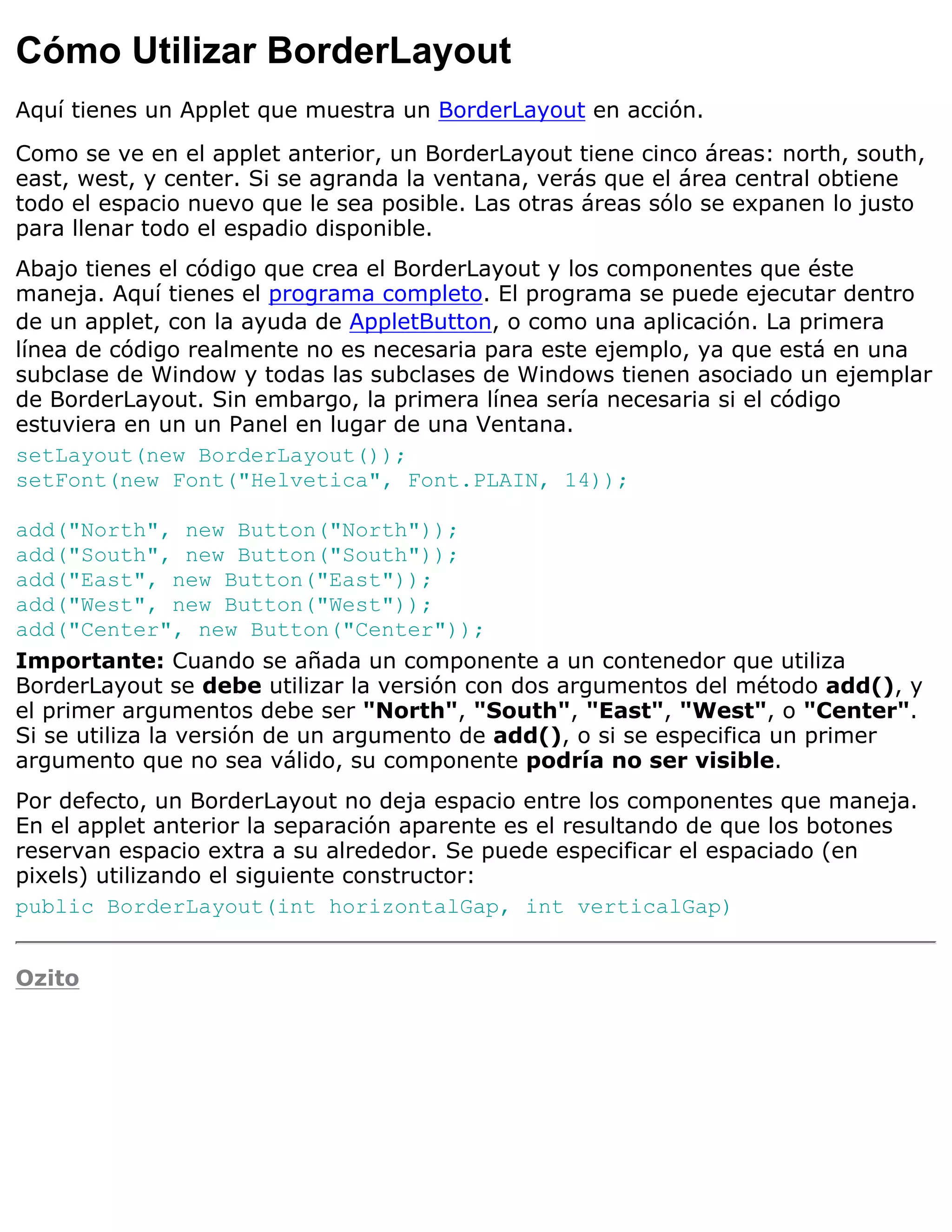 Cómo Utilizar BorderLayout
Aquí tienes un Applet que muestra un BorderLayout en acción.

Como se ve en el applet anterior, un BorderLayout tiene cinco áreas: north, south,
east, west, y center. Si se agranda la ventana, verás que el área central obtiene
todo el espacio nuevo que le sea posible. Las otras áreas sólo se expanen lo justo
para llenar todo el espadio disponible.
Abajo tienes el código que crea el BorderLayout y los componentes que éste
maneja. Aquí tienes el programa completo. El programa se puede ejecutar dentro
de un applet, con la ayuda de AppletButton, o como una aplicación. La primera
línea de código realmente no es necesaria para este ejemplo, ya que está en una
subclase de Window y todas las subclases de Windows tienen asociado un ejemplar
de BorderLayout. Sin embargo, la primera línea sería necesaria si el código
estuviera en un un Panel en lugar de una Ventana.
setLayout(new BorderLayout());
setFont(new Font("Helvetica", Font.PLAIN, 14));

add("North", new Button("North"));
add("South", new Button("South"));
add("East", new Button("East"));
add("West", new Button("West"));
add("Center", new Button("Center"));
Importante: Cuando se añada un componente a un contenedor que utiliza
BorderLayout se debe utilizar la versión con dos argumentos del método add(), y
el primer argumentos debe ser "North", "South", "East", "West", o "Center".
Si se utiliza la versión de un argumento de add(), o si se especifica un primer
argumento que no sea válido, su componente podría no ser visible.
Por defecto, un BorderLayout no deja espacio entre los componentes que maneja.
En el applet anterior la separación aparente es el resultando de que los botones
reservan espacio extra a su alrededor. Se puede especificar el espaciado (en
pixels) utilizando el siguiente constructor:
public BorderLayout(int horizontalGap, int verticalGap)


Ozito
 
