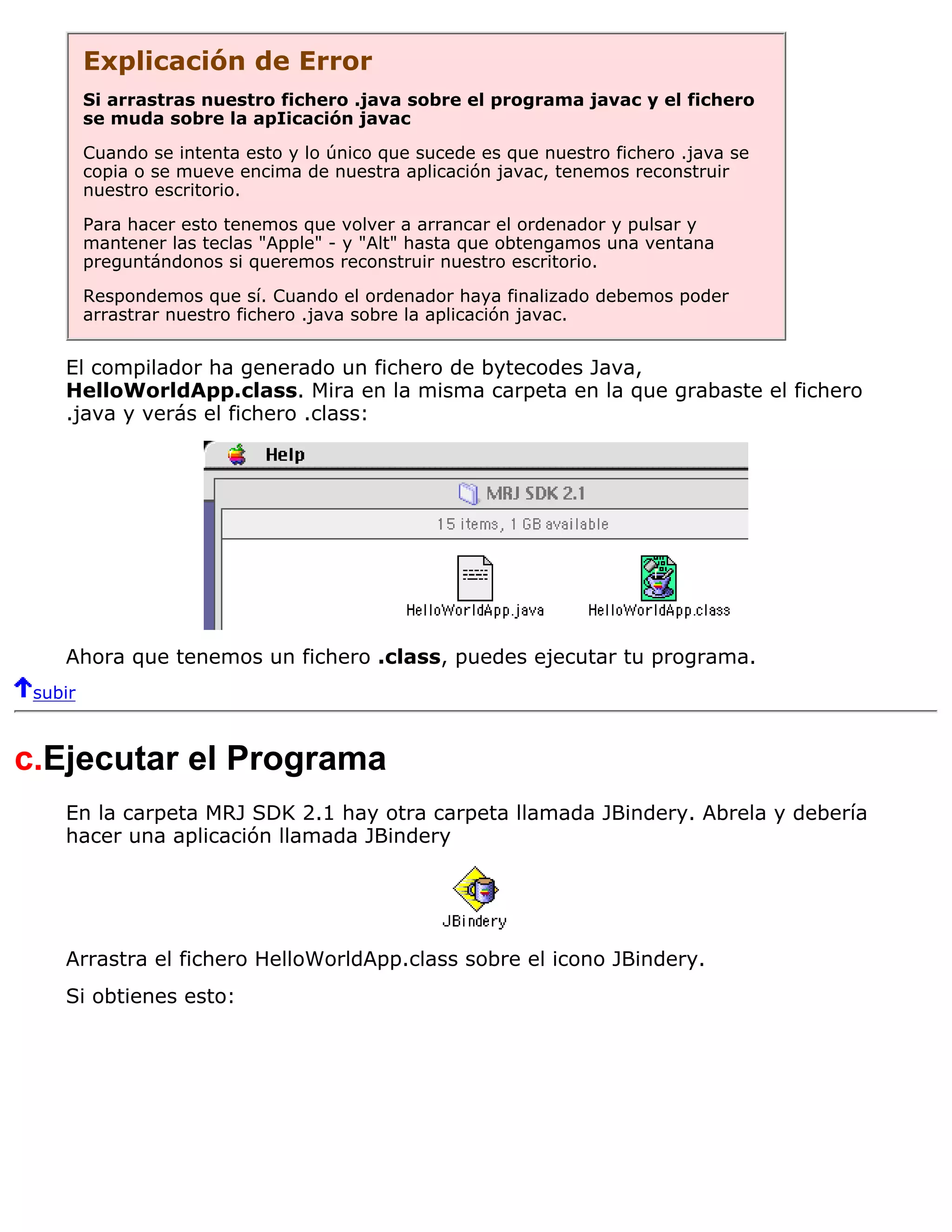 Explicación de Error
         Si arrastras nuestro fichero .java sobre el programa javac y el fichero
         se muda sobre la apIicación javac

         Cuando se intenta esto y lo único que sucede es que nuestro fichero .java se
         copia o se mueve encima de nuestra aplicación javac, tenemos reconstruir
         nuestro escritorio.
         Para hacer esto tenemos que volver a arrancar el ordenador y pulsar y
         mantener las teclas "Apple" - y "Alt" hasta que obtengamos una ventana
         preguntándonos si queremos reconstruir nuestro escritorio.
         Respondemos que sí. Cuando el ordenador haya finalizado debemos poder
         arrastrar nuestro fichero .java sobre la aplicación javac.


    El compilador ha generado un fichero de bytecodes Java,
    HelloWorldApp.class. Mira en la misma carpeta en la que grabaste el fichero
    .java y verás el fichero .class:




    Ahora que tenemos un fichero .class, puedes ejecutar tu programa.
 subir



c.Ejecutar el Programa
    En la carpeta MRJ SDK 2.1 hay otra carpeta llamada JBindery. Abrela y debería
    hacer una aplicación llamada JBindery




    Arrastra el fichero HelloWorldApp.class sobre el icono JBindery.
    Si obtienes esto:
 