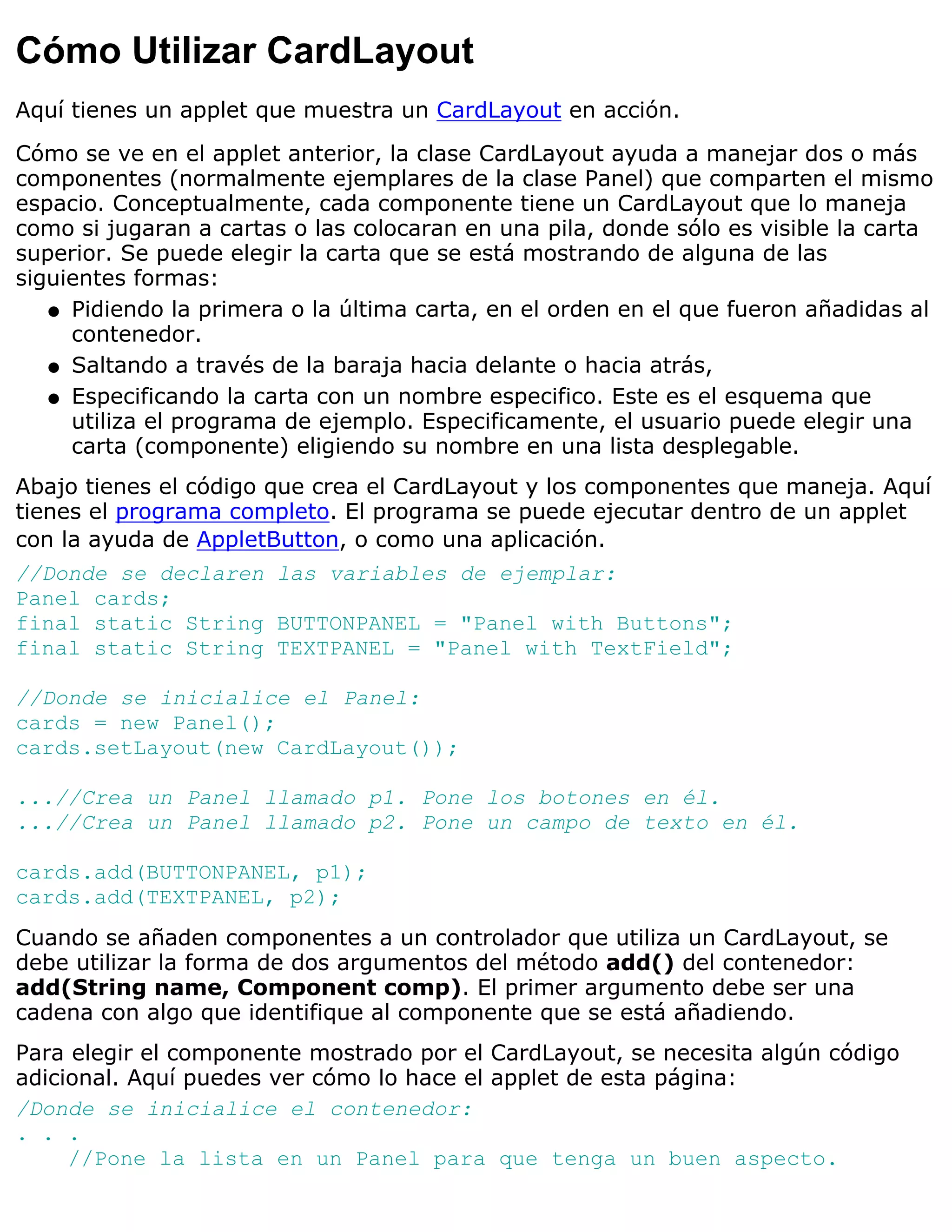 Cómo Utilizar CardLayout
Aquí tienes un applet que muestra un CardLayout en acción.

Cómo se ve en el applet anterior, la clase CardLayout ayuda a manejar dos o más
componentes (normalmente ejemplares de la clase Panel) que comparten el mismo
espacio. Conceptualmente, cada componente tiene un CardLayout que lo maneja
como si jugaran a cartas o las colocaran en una pila, donde sólo es visible la carta
superior. Se puede elegir la carta que se está mostrando de alguna de las
siguientes formas:
   q Pidiendo la primera o la última carta, en el orden en el que fueron añadidas al
     contenedor.
   q Saltando a través de la baraja hacia delante o hacia atrás,

   q Especificando la carta con un nombre especifico. Este es el esquema que
     utiliza el programa de ejemplo. Especificamente, el usuario puede elegir una
     carta (componente) eligiendo su nombre en una lista desplegable.
Abajo tienes el código que crea el CardLayout y los componentes que maneja. Aquí
tienes el programa completo. El programa se puede ejecutar dentro de un applet
con la ayuda de AppletButton, o como una aplicación.
//Donde se declaren las variables de ejemplar:
Panel cards;
final static String BUTTONPANEL = "Panel with Buttons";
final static String TEXTPANEL = "Panel with TextField";

//Donde se inicialice el Panel:
cards = new Panel();
cards.setLayout(new CardLayout());

...//Crea un Panel llamado p1. Pone los botones en él.
...//Crea un Panel llamado p2. Pone un campo de texto en él.

cards.add(BUTTONPANEL, p1);
cards.add(TEXTPANEL, p2);
Cuando se añaden componentes a un controlador que utiliza un CardLayout, se
debe utilizar la forma de dos argumentos del método add() del contenedor:
add(String name, Component comp). El primer argumento debe ser una
cadena con algo que identifique al componente que se está añadiendo.
Para elegir el componente mostrado por el CardLayout, se necesita algún código
adicional. Aquí puedes ver cómo lo hace el applet de esta página:
/Donde se inicialice el contenedor:
. . .
     //Pone la lista en un Panel para que tenga un buen aspecto.
 