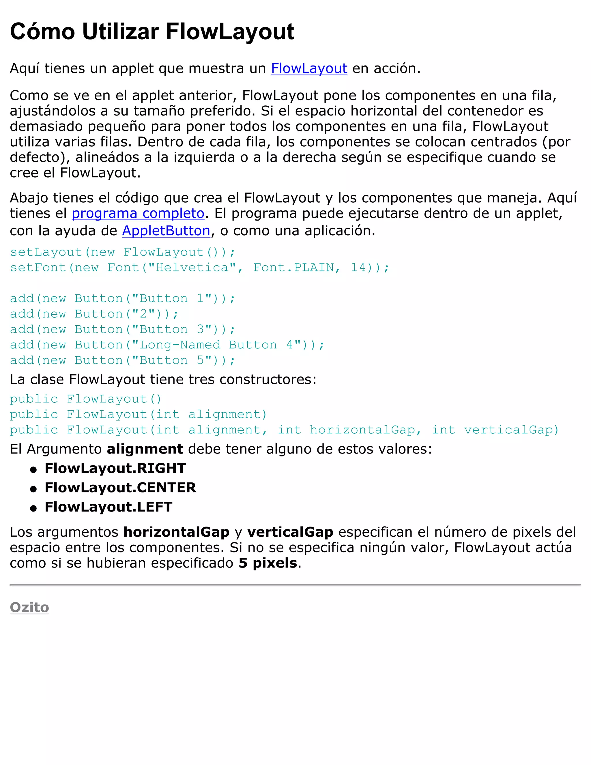 Cómo Utilizar FlowLayout
Aquí tienes un applet que muestra un FlowLayout en acción.

Como se ve en el applet anterior, FlowLayout pone los componentes en una fila,
ajustándolos a su tamaño preferido. Si el espacio horizontal del contenedor es
demasiado pequeño para poner todos los componentes en una fila, FlowLayout
utiliza varias filas. Dentro de cada fila, los componentes se colocan centrados (por
defecto), alineádos a la izquierda o a la derecha según se especifique cuando se
cree el FlowLayout.
Abajo tienes el código que crea el FlowLayout y los componentes que maneja. Aquí
tienes el programa completo. El programa puede ejecutarse dentro de un applet,
con la ayuda de AppletButton, o como una aplicación.
setLayout(new FlowLayout());
setFont(new Font("Helvetica", Font.PLAIN, 14));

add(new Button("Button 1"));
add(new Button("2"));
add(new Button("Button 3"));
add(new Button("Long-Named Button 4"));
add(new Button("Button 5"));
La clase FlowLayout tiene tres constructores:
public FlowLayout()
public FlowLayout(int alignment)
public FlowLayout(int alignment, int horizontalGap, int verticalGap)
El Argumento alignment debe tener alguno de estos valores:
   q FlowLayout.RIGHT

   q FlowLayout.CENTER

   q FlowLayout.LEFT

Los argumentos horizontalGap y verticalGap especifican el número de pixels del
espacio entre los componentes. Si no se especifica ningún valor, FlowLayout actúa
como si se hubieran especificado 5 pixels.


Ozito
 