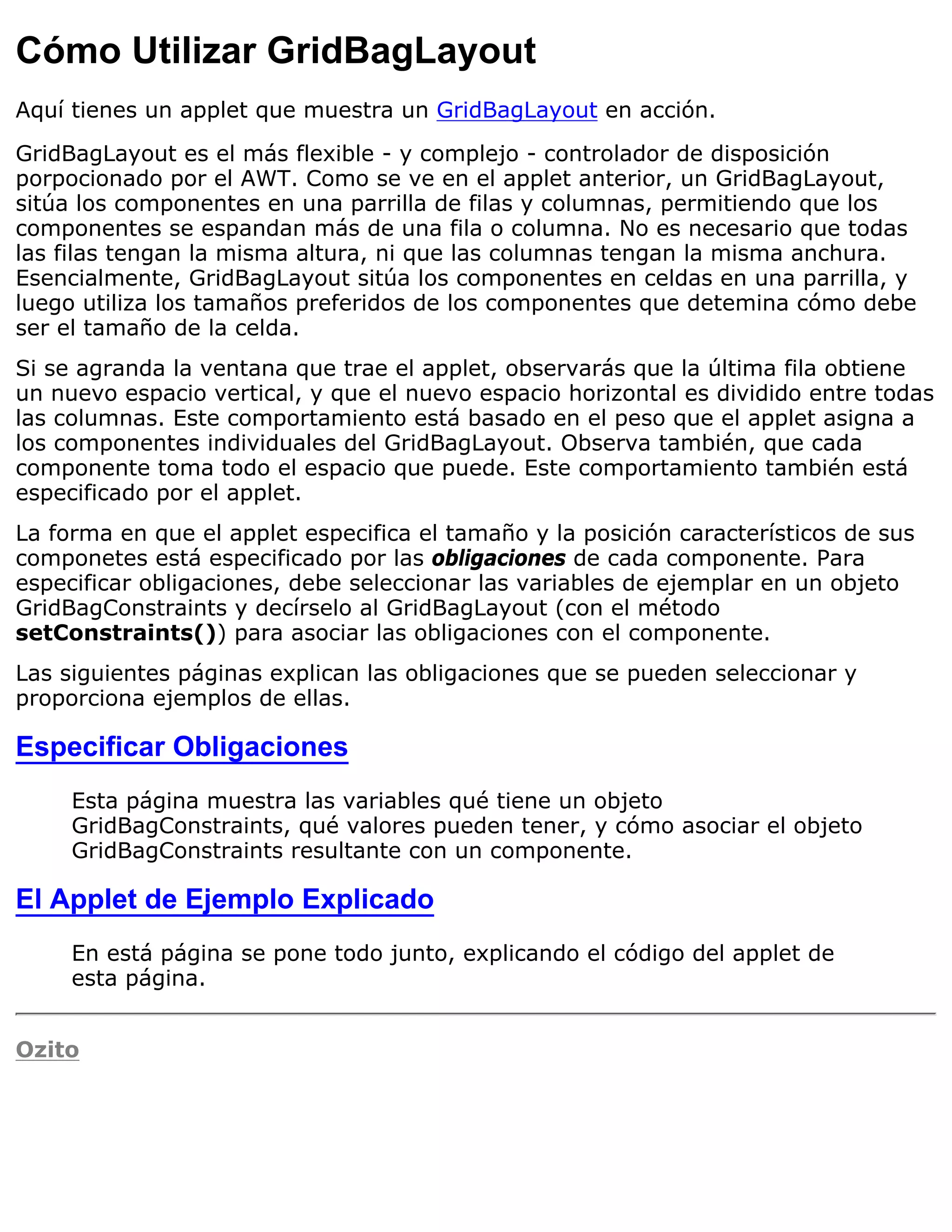 Cómo Utilizar GridBagLayout
Aquí tienes un applet que muestra un GridBagLayout en acción.

GridBagLayout es el más flexible - y complejo - controlador de disposición
porpocionado por el AWT. Como se ve en el applet anterior, un GridBagLayout,
sitúa los componentes en una parrilla de filas y columnas, permitiendo que los
componentes se espandan más de una fila o columna. No es necesario que todas
las filas tengan la misma altura, ni que las columnas tengan la misma anchura.
Esencialmente, GridBagLayout sitúa los componentes en celdas en una parrilla, y
luego utiliza los tamaños preferidos de los componentes que detemina cómo debe
ser el tamaño de la celda.
Si se agranda la ventana que trae el applet, observarás que la última fila obtiene
un nuevo espacio vertical, y que el nuevo espacio horizontal es dividido entre todas
las columnas. Este comportamiento está basado en el peso que el applet asigna a
los componentes individuales del GridBagLayout. Observa también, que cada
componente toma todo el espacio que puede. Este comportamiento también está
especificado por el applet.
La forma en que el applet especifica el tamaño y la posición característicos de sus
componetes está especificado por las obligaciones de cada componente. Para
especificar obligaciones, debe seleccionar las variables de ejemplar en un objeto
GridBagConstraints y decírselo al GridBagLayout (con el método
setConstraints()) para asociar las obligaciones con el componente.
Las siguientes páginas explican las obligaciones que se pueden seleccionar y
proporciona ejemplos de ellas.

Especificar Obligaciones
     Esta página muestra las variables qué tiene un objeto
     GridBagConstraints, qué valores pueden tener, y cómo asociar el objeto
     GridBagConstraints resultante con un componente.

El Applet de Ejemplo Explicado
     En está página se pone todo junto, explicando el código del applet de
     esta página.


Ozito
 