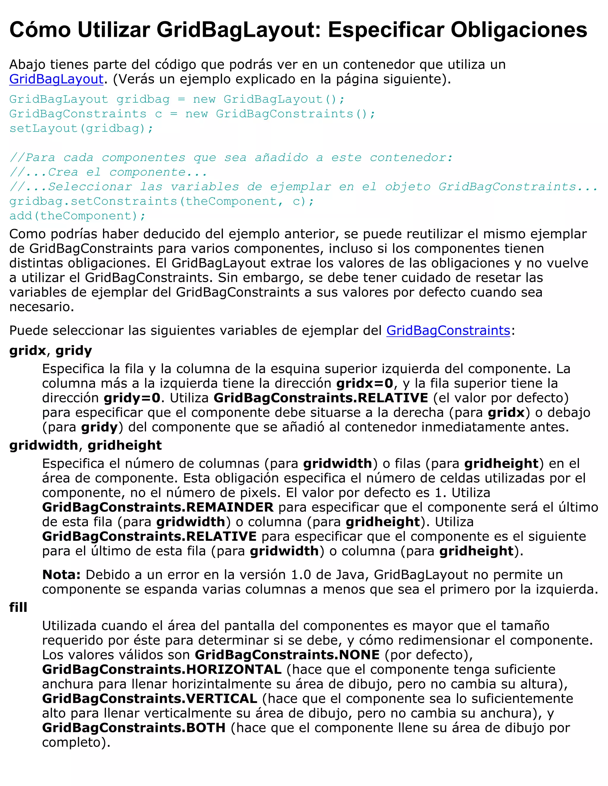 Cómo Utilizar GridBagLayout: Especificar Obligaciones
Abajo tienes parte del código que podrás ver en un contenedor que utiliza un
GridBagLayout. (Verás un ejemplo explicado en la página siguiente).
GridBagLayout gridbag = new GridBagLayout();
GridBagConstraints c = new GridBagConstraints();
setLayout(gridbag);

//Para cada componentes que sea añadido a este contenedor:
//...Crea el componente...
//...Seleccionar las variables de ejemplar en el objeto GridBagConstraints...
gridbag.setConstraints(theComponent, c);
add(theComponent);
Como podrías haber deducido del ejemplo anterior, se puede reutilizar el mismo ejemplar
de GridBagConstraints para varios componentes, incluso si los componentes tienen
distintas obligaciones. El GridBagLayout extrae los valores de las obligaciones y no vuelve
a utilizar el GridBagConstraints. Sin embargo, se debe tener cuidado de resetar las
variables de ejemplar del GridBagConstraints a sus valores por defecto cuando sea
necesario.
Puede seleccionar las siguientes variables de ejemplar del GridBagConstraints:
gridx, gridy
    Especifica la fila y la columna de la esquina superior izquierda del componente. La
    columna más a la izquierda tiene la dirección gridx=0, y la fila superior tiene la
    dirección gridy=0. Utiliza GridBagConstraints.RELATIVE (el valor por defecto)
    para especificar que el componente debe situarse a la derecha (para gridx) o debajo
    (para gridy) del componente que se añadió al contenedor inmediatamente antes.
gridwidth, gridheight
    Especifica el número de columnas (para gridwidth) o filas (para gridheight) en el
    área de componente. Esta obligación especifica el número de celdas utilizadas por el
    componente, no el número de pixels. El valor por defecto es 1. Utiliza
    GridBagConstraints.REMAINDER para especificar que el componente será el último
    de esta fila (para gridwidth) o columna (para gridheight). Utiliza
    GridBagConstraints.RELATIVE para especificar que el componente es el siguiente
    para el último de esta fila (para gridwidth) o columna (para gridheight).
       Nota: Debido a un error en la versión 1.0 de Java, GridBagLayout no permite un
       componente se espanda varias columnas a menos que sea el primero por la izquierda.
fill
       Utilizada cuando el área del pantalla del componentes es mayor que el tamaño
       requerido por éste para determinar si se debe, y cómo redimensionar el componente.
       Los valores válidos son GridBagConstraints.NONE (por defecto),
       GridBagConstraints.HORIZONTAL (hace que el componente tenga suficiente
       anchura para llenar horizintalmente su área de dibujo, pero no cambia su altura),
       GridBagConstraints.VERTICAL (hace que el componente sea lo suficientemente
       alto para llenar verticalmente su área de dibujo, pero no cambia su anchura), y
       GridBagConstraints.BOTH (hace que el componente llene su área de dibujo por
       completo).
 