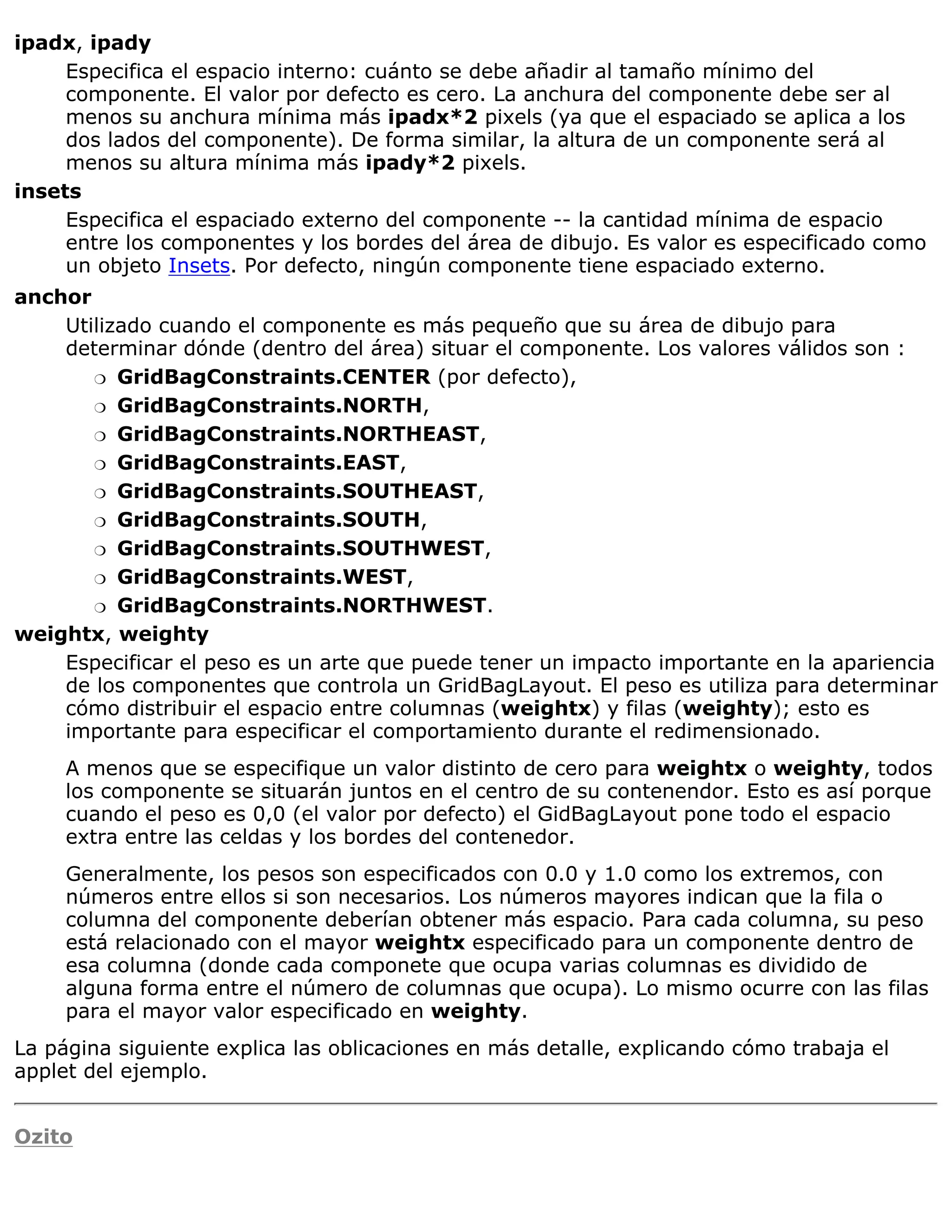 ipadx, ipady
     Especifica el espacio interno: cuánto se debe añadir al tamaño mínimo del
     componente. El valor por defecto es cero. La anchura del componente debe ser al
     menos su anchura mínima más ipadx*2 pixels (ya que el espaciado se aplica a los
     dos lados del componente). De forma similar, la altura de un componente será al
     menos su altura mínima más ipady*2 pixels.
insets
     Especifica el espaciado externo del componente -- la cantidad mínima de espacio
     entre los componentes y los bordes del área de dibujo. Es valor es especificado como
     un objeto Insets. Por defecto, ningún componente tiene espaciado externo.
anchor
    Utilizado cuando el componente es más pequeño que su área de dibujo para
    determinar dónde (dentro del área) situar el componente. Los valores válidos son :
       r GridBagConstraints.CENTER (por defecto),

       r GridBagConstraints.NORTH,

       r GridBagConstraints.NORTHEAST,

       r GridBagConstraints.EAST,

       r GridBagConstraints.SOUTHEAST,

       r GridBagConstraints.SOUTH,

       r GridBagConstraints.SOUTHWEST,

       r GridBagConstraints.WEST,

       r GridBagConstraints.NORTHWEST.

weightx, weighty
    Especificar el peso es un arte que puede tener un impacto importante en la apariencia
    de los componentes que controla un GridBagLayout. El peso es utiliza para determinar
    cómo distribuir el espacio entre columnas (weightx) y filas (weighty); esto es
    importante para especificar el comportamiento durante el redimensionado.
     A menos que se especifique un valor distinto de cero para weightx o weighty, todos
     los componente se situarán juntos en el centro de su contenendor. Esto es así porque
     cuando el peso es 0,0 (el valor por defecto) el GidBagLayout pone todo el espacio
     extra entre las celdas y los bordes del contenedor.
     Generalmente, los pesos son especificados con 0.0 y 1.0 como los extremos, con
     números entre ellos si son necesarios. Los números mayores indican que la fila o
     columna del componente deberían obtener más espacio. Para cada columna, su peso
     está relacionado con el mayor weightx especificado para un componente dentro de
     esa columna (donde cada componete que ocupa varias columnas es dividido de
     alguna forma entre el número de columnas que ocupa). Lo mismo ocurre con las filas
     para el mayor valor especificado en weighty.
La página siguiente explica las oblicaciones en más detalle, explicando cómo trabaja el
applet del ejemplo.


Ozito
 
