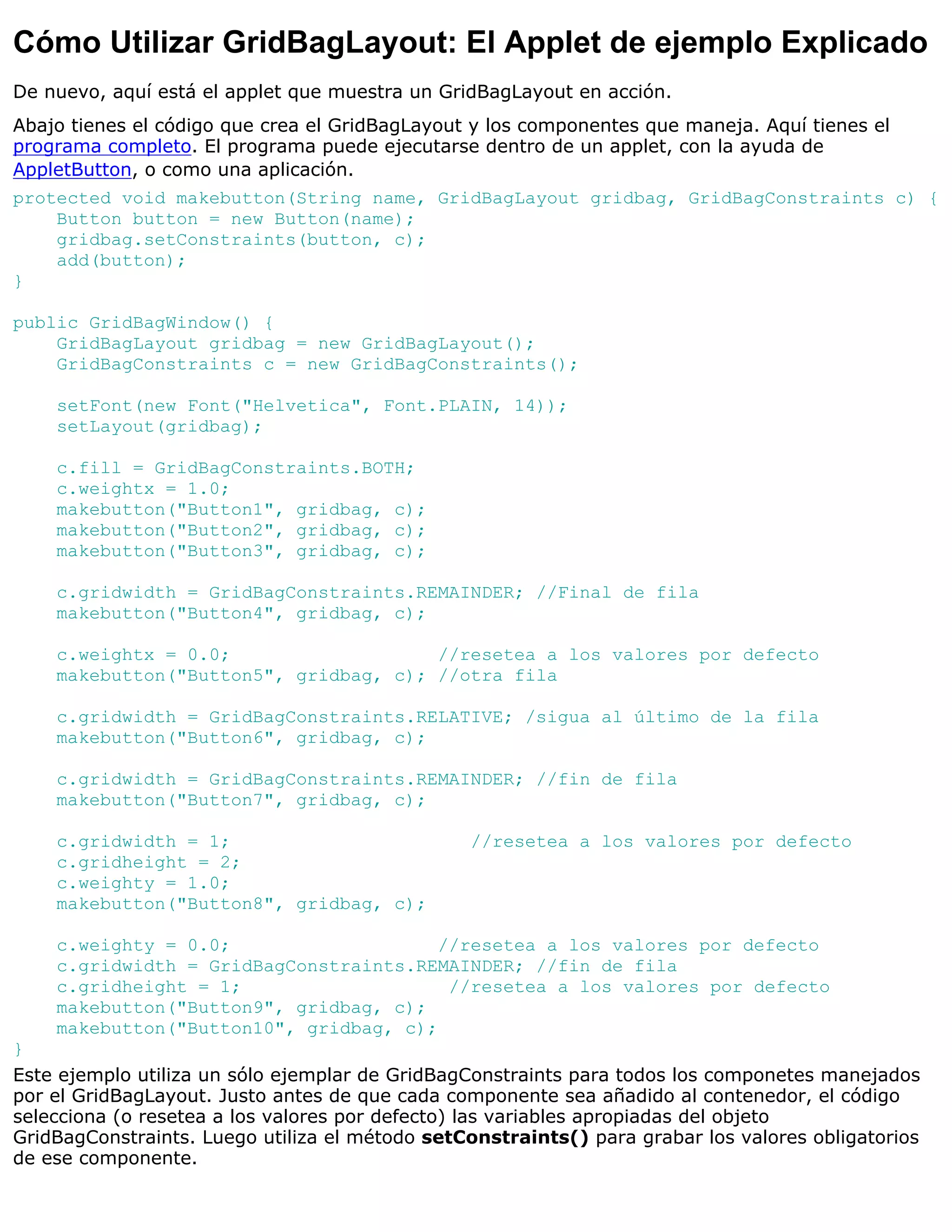Cómo Utilizar GridBagLayout: El Applet de ejemplo Explicado
De nuevo, aquí está el applet que muestra un GridBagLayout en acción.
Abajo tienes el código que crea el GridBagLayout y los componentes que maneja. Aquí tienes el
programa completo. El programa puede ejecutarse dentro de un applet, con la ayuda de
AppletButton, o como una aplicación.
protected void makebutton(String name, GridBagLayout gridbag, GridBagConstraints c) {
    Button button = new Button(name);
    gridbag.setConstraints(button, c);
    add(button);
}

public GridBagWindow() {
    GridBagLayout gridbag = new GridBagLayout();
    GridBagConstraints c = new GridBagConstraints();

    setFont(new Font("Helvetica", Font.PLAIN, 14));
    setLayout(gridbag);

    c.fill = GridBagConstraints.BOTH;
    c.weightx = 1.0;
    makebutton("Button1", gridbag, c);
    makebutton("Button2", gridbag, c);
    makebutton("Button3", gridbag, c);

    c.gridwidth = GridBagConstraints.REMAINDER; //Final de fila
    makebutton("Button4", gridbag, c);

    c.weightx = 0.0;                   //resetea a los valores por defecto
    makebutton("Button5", gridbag, c); //otra fila

    c.gridwidth = GridBagConstraints.RELATIVE; /sigua al último de la fila
    makebutton("Button6", gridbag, c);

    c.gridwidth = GridBagConstraints.REMAINDER; //fin de fila
    makebutton("Button7", gridbag, c);

    c.gridwidth = 1;                            //resetea a los valores por defecto
    c.gridheight = 2;
    c.weighty = 1.0;
    makebutton("Button8", gridbag, c);

    c.weighty = 0.0;                    //resetea a los valores por defecto
    c.gridwidth = GridBagConstraints.REMAINDER; //fin de fila
    c.gridheight = 1;                    //resetea a los valores por defecto
    makebutton("Button9", gridbag, c);
    makebutton("Button10", gridbag, c);
}
Este ejemplo utiliza un sólo ejemplar de GridBagConstraints para todos los componetes manejados
por el GridBagLayout. Justo antes de que cada componente sea añadido al contenedor, el código
selecciona (o resetea a los valores por defecto) las variables apropiadas del objeto
GridBagConstraints. Luego utiliza el método setConstraints() para grabar los valores obligatorios
de ese componente.
 