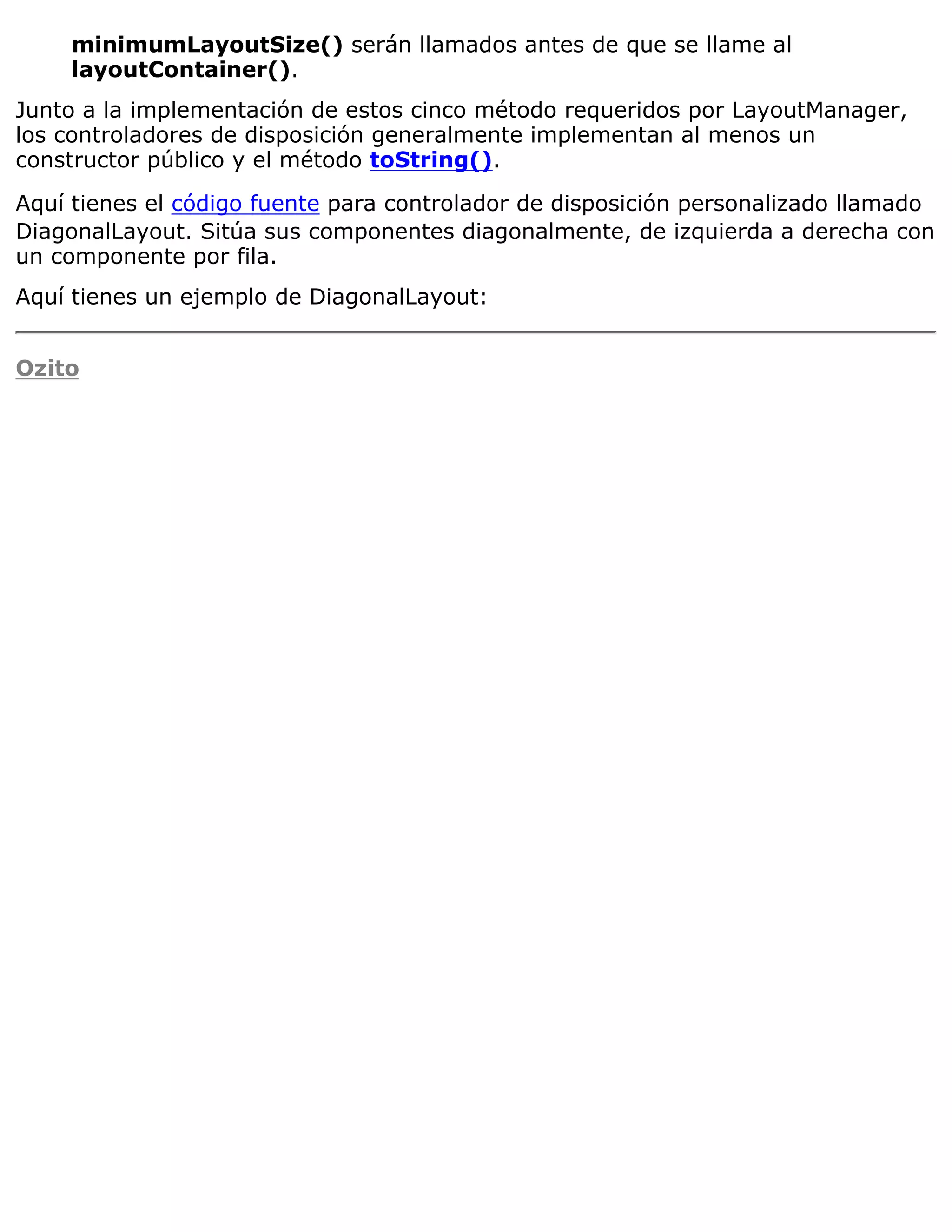 minimumLayoutSize() serán llamados antes de que se llame al
    layoutContainer().
Junto a la implementación de estos cinco método requeridos por LayoutManager,
los controladores de disposición generalmente implementan al menos un
constructor público y el método toString().

Aquí tienes el código fuente para controlador de disposición personalizado llamado
DiagonalLayout. Sitúa sus componentes diagonalmente, de izquierda a derecha con
un componente por fila.
Aquí tienes un ejemplo de DiagonalLayout:


Ozito
 
