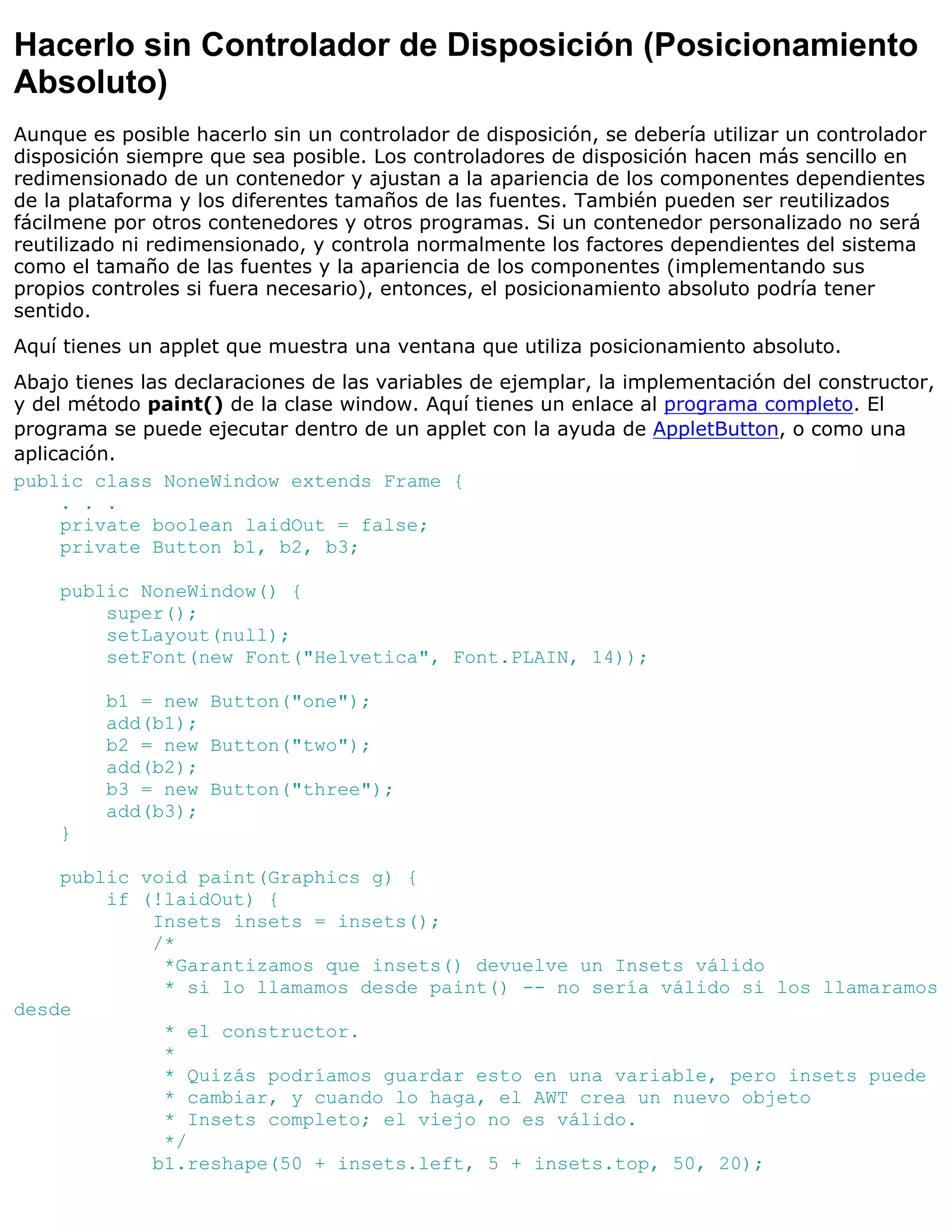 Hacerlo sin Controlador de Disposición (Posicionamiento
Absoluto)
Aunque es posible hacerlo sin un controlador de disposición, se debería utilizar un controlador
disposición siempre que sea posible. Los controladores de disposición hacen más sencillo en
redimensionado de un contenedor y ajustan a la apariencia de los componentes dependientes
de la plataforma y los diferentes tamaños de las fuentes. También pueden ser reutilizados
fácilmene por otros contenedores y otros programas. Si un contenedor personalizado no será
reutilizado ni redimensionado, y controla normalmente los factores dependientes del sistema
como el tamaño de las fuentes y la apariencia de los componentes (implementando sus
propios controles si fuera necesario), entonces, el posicionamiento absoluto podría tener
sentido.
Aquí tienes un applet que muestra una ventana que utiliza posicionamiento absoluto.
Abajo tienes las declaraciones de las variables de ejemplar, la implementación del constructor,
y del método paint() de la clase window. Aquí tienes un enlace al programa completo. El
programa se puede ejecutar dentro de un applet con la ayuda de AppletButton, o como una
aplicación.
public class NoneWindow extends Frame {
     . . .
     private boolean laidOut = false;
     private Button b1, b2, b3;

    public NoneWindow() {
        super();
        setLayout(null);
        setFont(new Font("Helvetica", Font.PLAIN, 14));

         b1 = new Button("one");
         add(b1);
         b2 = new Button("two");
         add(b2);
         b3 = new Button("three");
         add(b3);
    }

    public void paint(Graphics g) {
        if (!laidOut) {
            Insets insets = insets();
            /*
             *Garantizamos que insets() devuelve un Insets válido
             * si lo llamamos desde paint() -- no sería válido si los llamaramos
desde
             * el constructor.
             *
             * Quizás podríamos guardar esto en una variable, pero insets puede
             * cambiar, y cuando lo haga, el AWT crea un nuevo objeto
             * Insets completo; el viejo no es válido.
             */
            b1.reshape(50 + insets.left, 5 + insets.top, 50, 20);
 