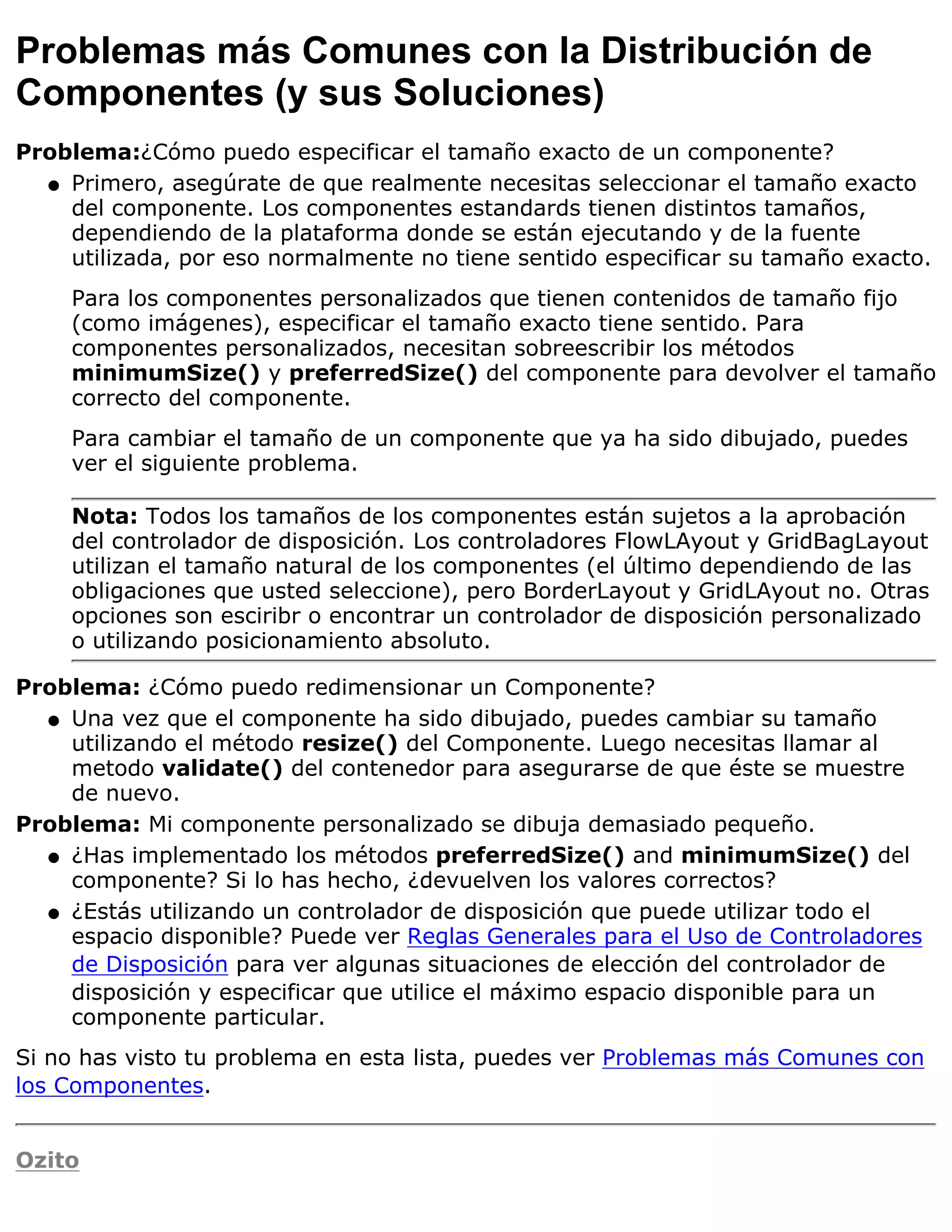 Problemas más Comunes con la Distribución de
Componentes (y sus Soluciones)
Problema:¿Cómo puedo especificar el tamaño exacto de un componente?
  q Primero, asegúrate de que realmente necesitas seleccionar el tamaño exacto
    del componente. Los componentes estandards tienen distintos tamaños,
    dependiendo de la plataforma donde se están ejecutando y de la fuente
    utilizada, por eso normalmente no tiene sentido especificar su tamaño exacto.
    Para los componentes personalizados que tienen contenidos de tamaño fijo
    (como imágenes), especificar el tamaño exacto tiene sentido. Para
    componentes personalizados, necesitan sobreescribir los métodos
    minimumSize() y preferredSize() del componente para devolver el tamaño
    correcto del componente.
    Para cambiar el tamaño de un componente que ya ha sido dibujado, puedes
    ver el siguiente problema.

    Nota: Todos los tamaños de los componentes están sujetos a la aprobación
    del controlador de disposición. Los controladores FlowLAyout y GridBagLayout
    utilizan el tamaño natural de los componentes (el último dependiendo de las
    obligaciones que usted seleccione), pero BorderLayout y GridLAyout no. Otras
    opciones son esciribr o encontrar un controlador de disposición personalizado
    o utilizando posicionamiento absoluto.

Problema: ¿Cómo puedo redimensionar un Componente?
  q Una vez que el componente ha sido dibujado, puedes cambiar su tamaño
    utilizando el método resize() del Componente. Luego necesitas llamar al
    metodo validate() del contenedor para asegurarse de que éste se muestre
    de nuevo.
Problema: Mi componente personalizado se dibuja demasiado pequeño.
  q ¿Has implementado los métodos preferredSize() and minimumSize() del
    componente? Si lo has hecho, ¿devuelven los valores correctos?
  q ¿Estás utilizando un controlador de disposición que puede utilizar todo el
    espacio disponible? Puede ver Reglas Generales para el Uso de Controladores
    de Disposición para ver algunas situaciones de elección del controlador de
    disposición y especificar que utilice el máximo espacio disponible para un
    componente particular.
Si no has visto tu problema en esta lista, puedes ver Problemas más Comunes con
los Componentes.


Ozito
 