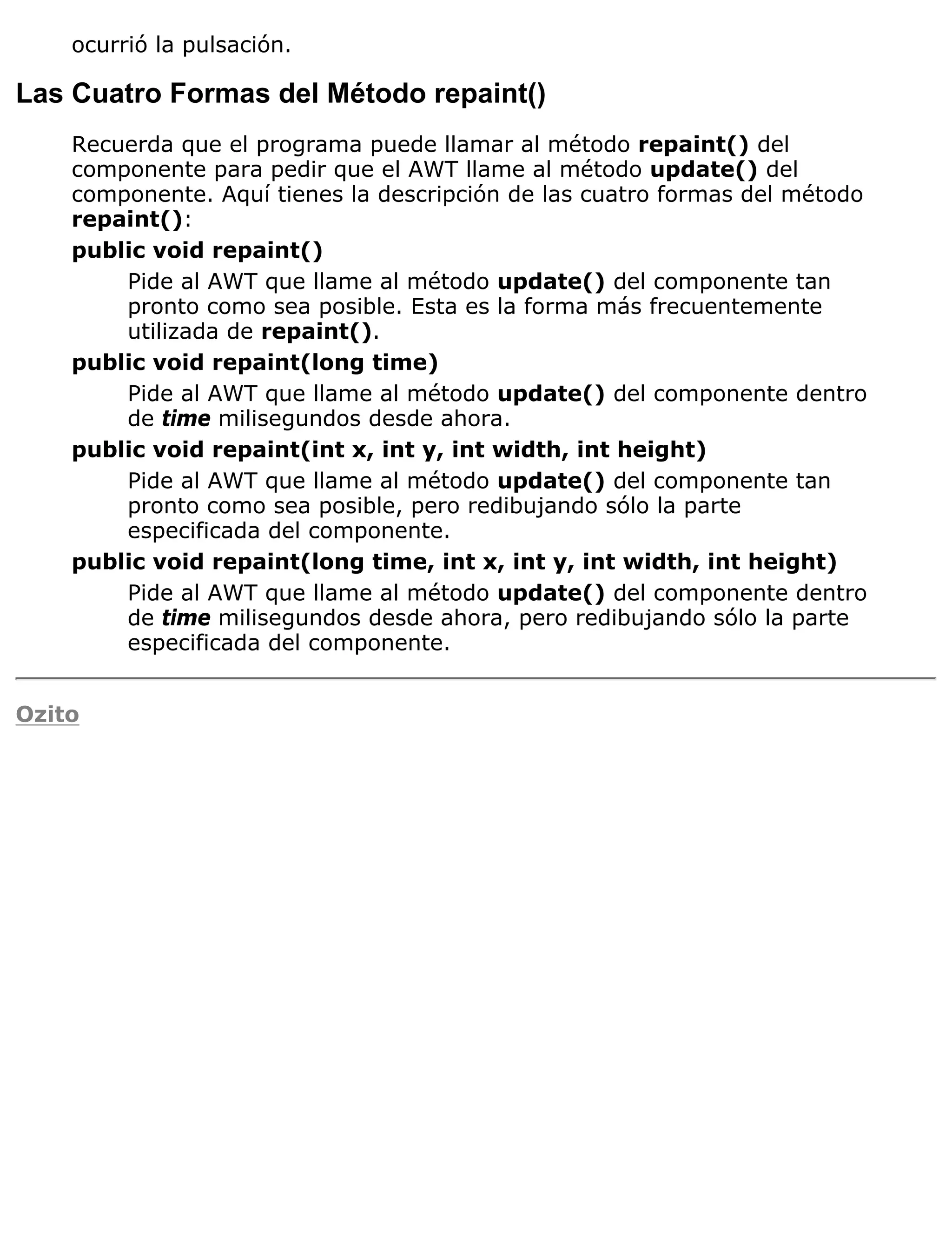 ocurrió la pulsación.

Las Cuatro Formas del Método repaint()
    Recuerda que el programa puede llamar al método repaint() del
    componente para pedir que el AWT llame al método update() del
    componente. Aquí tienes la descripción de las cuatro formas del método
    repaint():
    public void repaint()
        Pide al AWT que llame al método update() del componente tan
        pronto como sea posible. Esta es la forma más frecuentemente
        utilizada de repaint().
    public void repaint(long time)
        Pide al AWT que llame al método update() del componente dentro
        de time milisegundos desde ahora.
    public void repaint(int x, int y, int width, int height)
        Pide al AWT que llame al método update() del componente tan
        pronto como sea posible, pero redibujando sólo la parte
        especificada del componente.
    public void repaint(long time, int x, int y, int width, int height)
        Pide al AWT que llame al método update() del componente dentro
        de time milisegundos desde ahora, pero redibujando sólo la parte
        especificada del componente.


Ozito
 