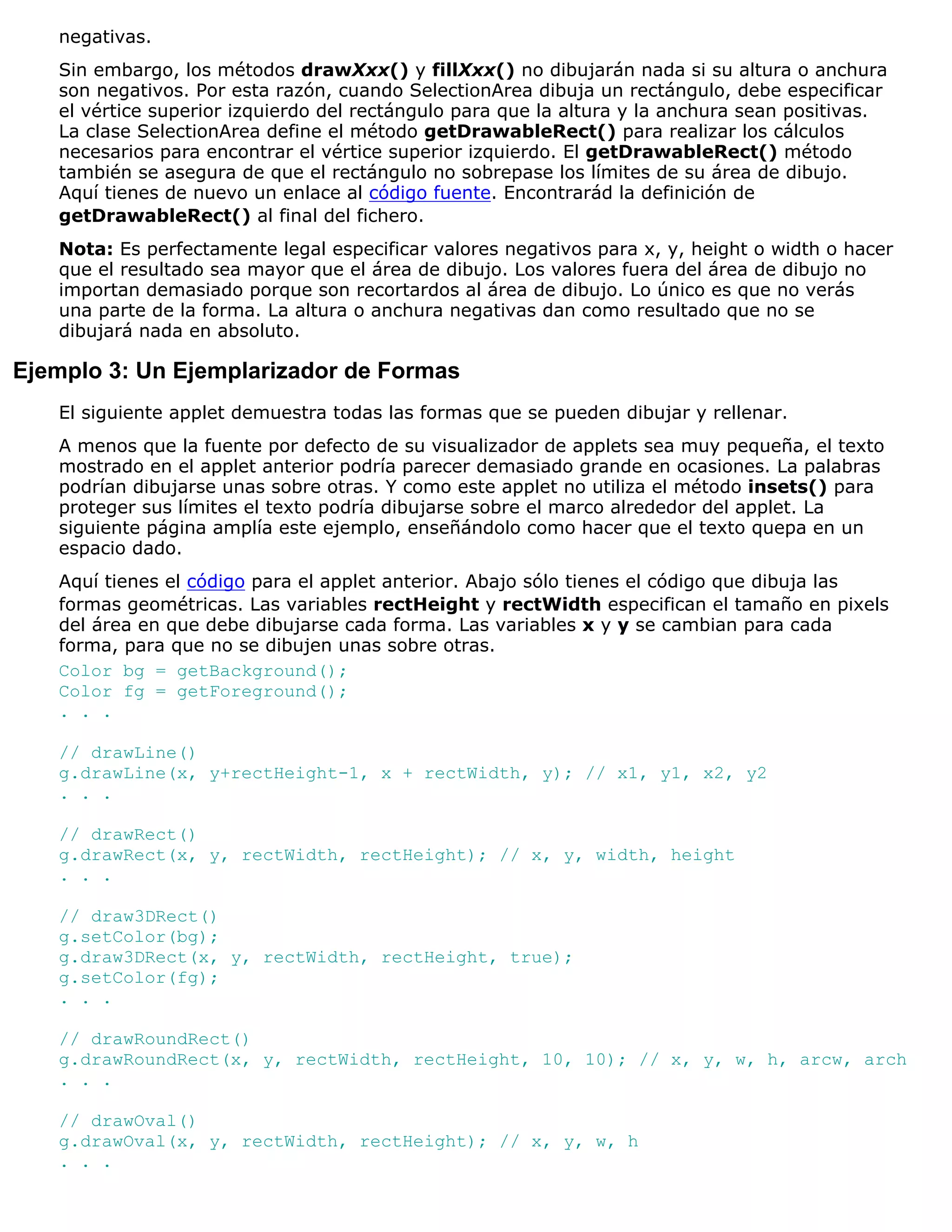 negativas.
   Sin embargo, los métodos drawXxx() y fillXxx() no dibujarán nada si su altura o anchura
   son negativos. Por esta razón, cuando SelectionArea dibuja un rectángulo, debe especificar
   el vértice superior izquierdo del rectángulo para que la altura y la anchura sean positivas.
   La clase SelectionArea define el método getDrawableRect() para realizar los cálculos
   necesarios para encontrar el vértice superior izquierdo. El getDrawableRect() método
   también se asegura de que el rectángulo no sobrepase los límites de su área de dibujo.
   Aquí tienes de nuevo un enlace al código fuente. Encontrarád la definición de
   getDrawableRect() al final del fichero.
   Nota: Es perfectamente legal especificar valores negativos para x, y, height o width o hacer
   que el resultado sea mayor que el área de dibujo. Los valores fuera del área de dibujo no
   importan demasiado porque son recortardos al área de dibujo. Lo único es que no verás
   una parte de la forma. La altura o anchura negativas dan como resultado que no se
   dibujará nada en absoluto.

Ejemplo 3: Un Ejemplarizador de Formas
   El siguiente applet demuestra todas las formas que se pueden dibujar y rellenar.
   A menos que la fuente por defecto de su visualizador de applets sea muy pequeña, el texto
   mostrado en el applet anterior podría parecer demasiado grande en ocasiones. La palabras
   podrían dibujarse unas sobre otras. Y como este applet no utiliza el método insets() para
   proteger sus límites el texto podría dibujarse sobre el marco alrededor del applet. La
   siguiente página amplía este ejemplo, enseñándolo como hacer que el texto quepa en un
   espacio dado.
   Aquí tienes el código para el applet anterior. Abajo sólo tienes el código que dibuja las
   formas geométricas. Las variables rectHeight y rectWidth especifican el tamaño en pixels
   del área en que debe dibujarse cada forma. Las variables x y y se cambian para cada
   forma, para que no se dibujen unas sobre otras.
   Color bg = getBackground();
   Color fg = getForeground();
   . . .

   // drawLine()
   g.drawLine(x, y+rectHeight-1, x + rectWidth, y); // x1, y1, x2, y2
   . . .

   // drawRect()
   g.drawRect(x, y, rectWidth, rectHeight); // x, y, width, height
   . . .

   // draw3DRect()
   g.setColor(bg);
   g.draw3DRect(x, y, rectWidth, rectHeight, true);
   g.setColor(fg);
   . . .

   // drawRoundRect()
   g.drawRoundRect(x, y, rectWidth, rectHeight, 10, 10); // x, y, w, h, arcw, arch
   . . .

   // drawOval()
   g.drawOval(x, y, rectWidth, rectHeight); // x, y, w, h
   . . .
 