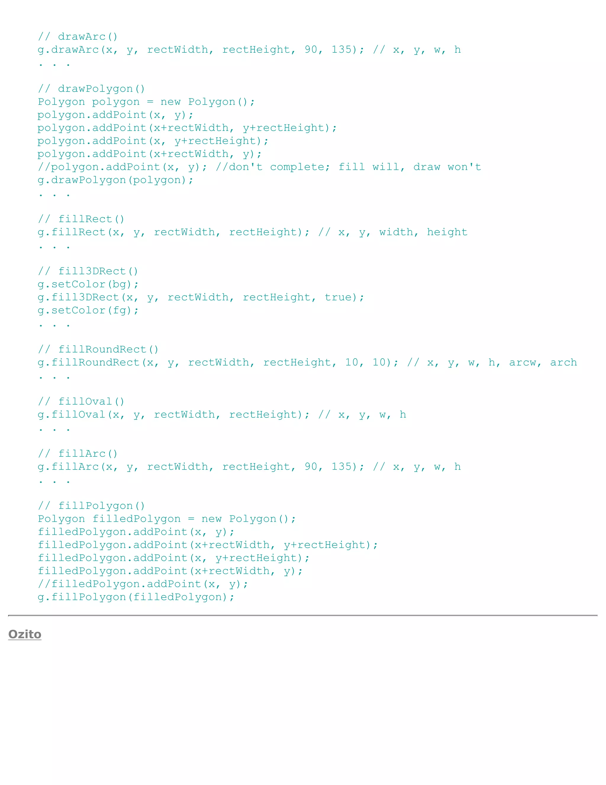 // drawArc()
    g.drawArc(x, y, rectWidth, rectHeight, 90, 135); // x, y, w, h
    . . .

    // drawPolygon()
    Polygon polygon = new Polygon();
    polygon.addPoint(x, y);
    polygon.addPoint(x+rectWidth, y+rectHeight);
    polygon.addPoint(x, y+rectHeight);
    polygon.addPoint(x+rectWidth, y);
    //polygon.addPoint(x, y); //don't complete; fill will, draw won't
    g.drawPolygon(polygon);
    . . .

    // fillRect()
    g.fillRect(x, y, rectWidth, rectHeight); // x, y, width, height
    . . .

    // fill3DRect()
    g.setColor(bg);
    g.fill3DRect(x, y, rectWidth, rectHeight, true);
    g.setColor(fg);
    . . .

    // fillRoundRect()
    g.fillRoundRect(x, y, rectWidth, rectHeight, 10, 10); // x, y, w, h, arcw, arch
    . . .

    // fillOval()
    g.fillOval(x, y, rectWidth, rectHeight); // x, y, w, h
    . . .

    // fillArc()
    g.fillArc(x, y, rectWidth, rectHeight, 90, 135); // x, y, w, h
    . . .

    // fillPolygon()
    Polygon filledPolygon = new Polygon();
    filledPolygon.addPoint(x, y);
    filledPolygon.addPoint(x+rectWidth, y+rectHeight);
    filledPolygon.addPoint(x, y+rectHeight);
    filledPolygon.addPoint(x+rectWidth, y);
    //filledPolygon.addPoint(x, y);
    g.fillPolygon(filledPolygon);


Ozito
 