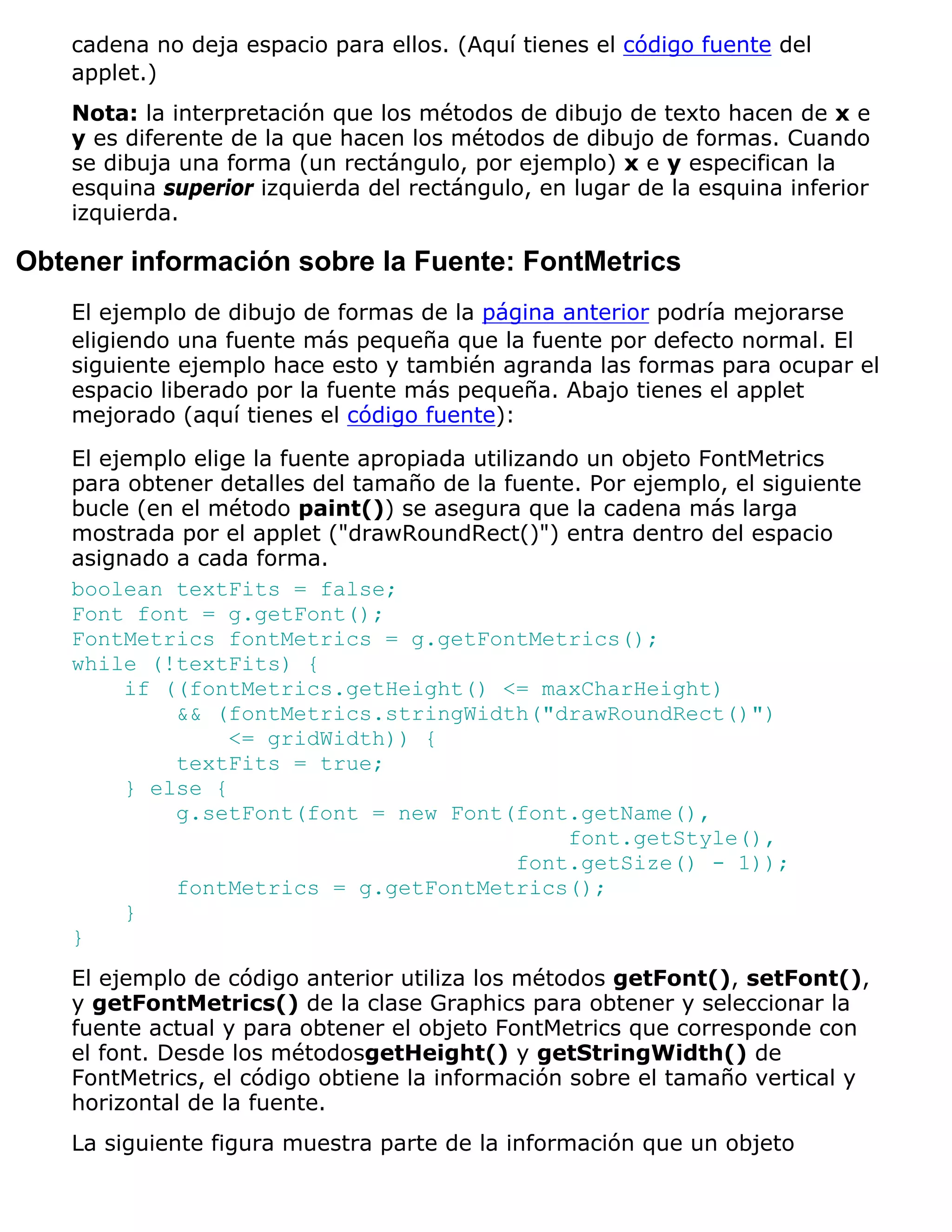 cadena no deja espacio para ellos. (Aquí tienes el código fuente del
    applet.)
    Nota: la interpretación que los métodos de dibujo de texto hacen de x e
    y es diferente de la que hacen los métodos de dibujo de formas. Cuando
    se dibuja una forma (un rectángulo, por ejemplo) x e y especifican la
    esquina superior izquierda del rectángulo, en lugar de la esquina inferior
    izquierda.

Obtener información sobre la Fuente: FontMetrics
    El ejemplo de dibujo de formas de la página anterior podría mejorarse
    eligiendo una fuente más pequeña que la fuente por defecto normal. El
    siguiente ejemplo hace esto y también agranda las formas para ocupar el
    espacio liberado por la fuente más pequeña. Abajo tienes el applet
    mejorado (aquí tienes el código fuente):

    El ejemplo elige la fuente apropiada utilizando un objeto FontMetrics
    para obtener detalles del tamaño de la fuente. Por ejemplo, el siguiente
    bucle (en el método paint()) se asegura que la cadena más larga
    mostrada por el applet ("drawRoundRect()") entra dentro del espacio
    asignado a cada forma.
    boolean textFits = false;
    Font font = g.getFont();
    FontMetrics fontMetrics = g.getFontMetrics();
    while (!textFits) {
         if ((fontMetrics.getHeight() <= maxCharHeight)
             && (fontMetrics.stringWidth("drawRoundRect()")
                   <= gridWidth)) {
             textFits = true;
         } else {
             g.setFont(font = new Font(font.getName(),
                                                  font.getStyle(),
                                              font.getSize() - 1));
             fontMetrics = g.getFontMetrics();
         }
    }
    El ejemplo de código anterior utiliza los métodos getFont(), setFont(),
    y getFontMetrics() de la clase Graphics para obtener y seleccionar la
    fuente actual y para obtener el objeto FontMetrics que corresponde con
    el font. Desde los métodosgetHeight() y getStringWidth() de
    FontMetrics, el código obtiene la información sobre el tamaño vertical y
    horizontal de la fuente.
    La siguiente figura muestra parte de la información que un objeto
 