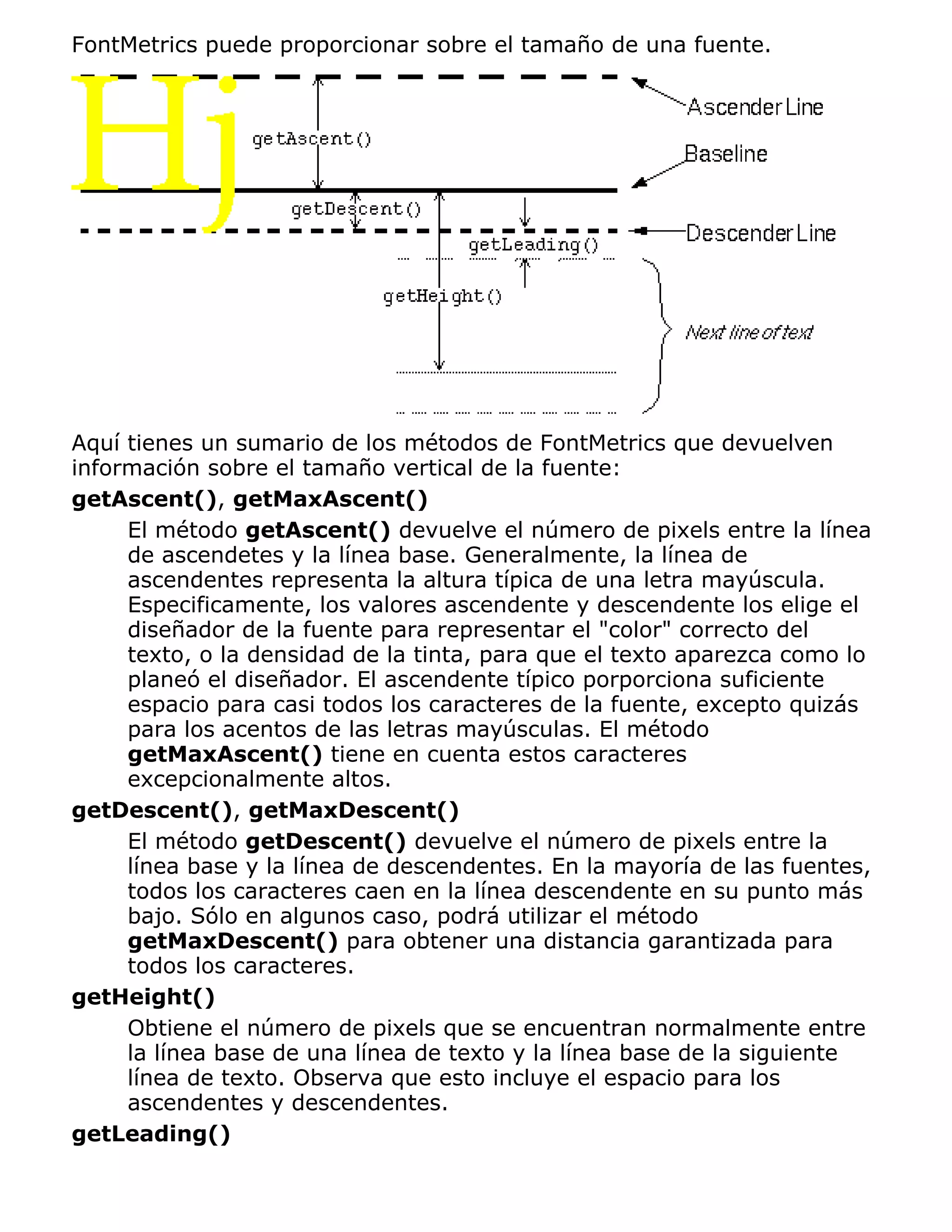 FontMetrics puede proporcionar sobre el tamaño de una fuente.




Aquí tienes un sumario de los métodos de FontMetrics que devuelven
información sobre el tamaño vertical de la fuente:
getAscent(), getMaxAscent()
     El método getAscent() devuelve el número de pixels entre la línea
     de ascendetes y la línea base. Generalmente, la línea de
     ascendentes representa la altura típica de una letra mayúscula.
     Especificamente, los valores ascendente y descendente los elige el
     diseñador de la fuente para representar el "color" correcto del
     texto, o la densidad de la tinta, para que el texto aparezca como lo
     planeó el diseñador. El ascendente típico porporciona suficiente
     espacio para casi todos los caracteres de la fuente, excepto quizás
     para los acentos de las letras mayúsculas. El método
     getMaxAscent() tiene en cuenta estos caracteres
     excepcionalmente altos.
getDescent(), getMaxDescent()
     El método getDescent() devuelve el número de pixels entre la
     línea base y la línea de descendentes. En la mayoría de las fuentes,
     todos los caracteres caen en la línea descendente en su punto más
     bajo. Sólo en algunos caso, podrá utilizar el método
     getMaxDescent() para obtener una distancia garantizada para
     todos los caracteres.
getHeight()
     Obtiene el número de pixels que se encuentran normalmente entre
     la línea base de una línea de texto y la línea base de la siguiente
     línea de texto. Observa que esto incluye el espacio para los
     ascendentes y descendentes.
getLeading()
 