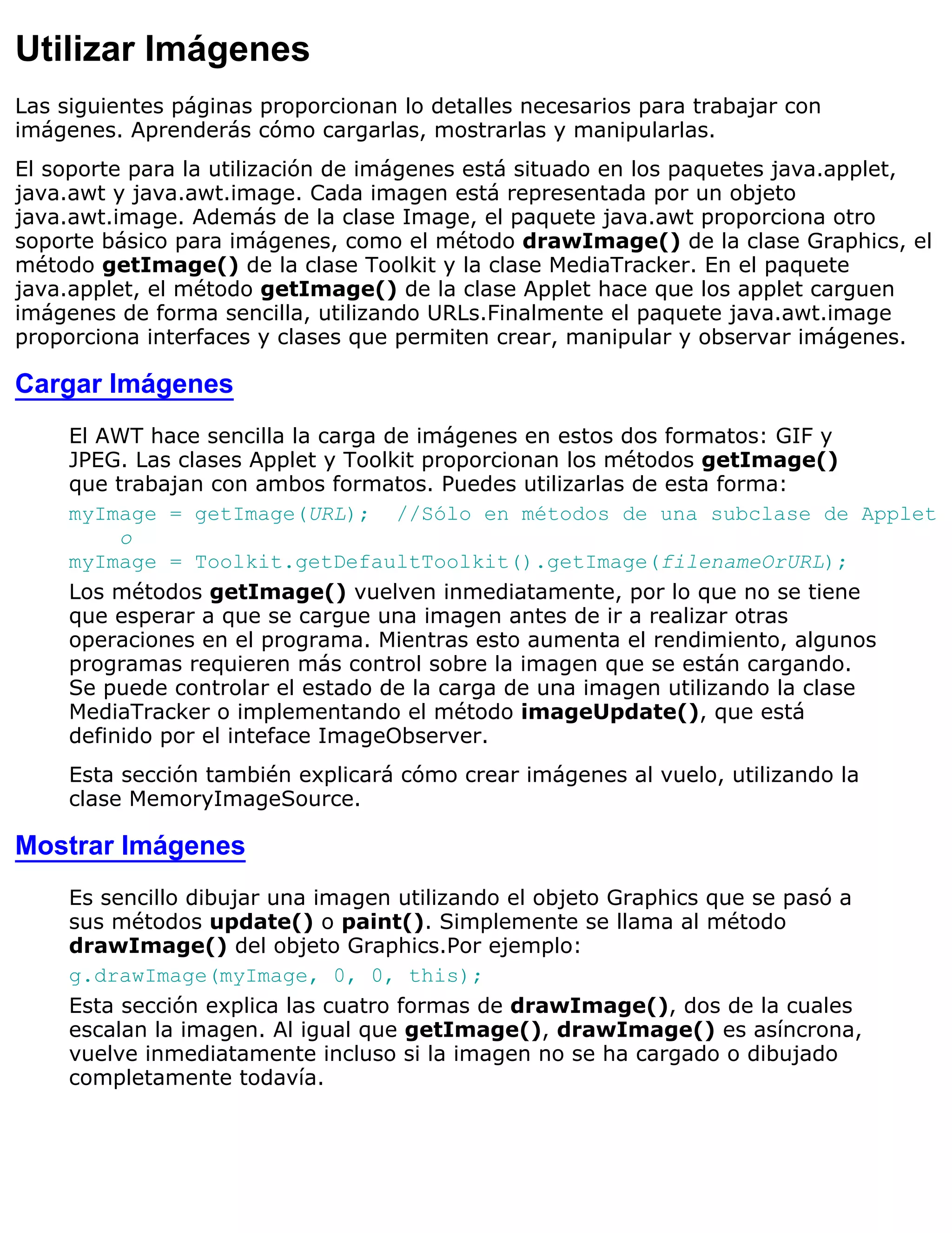 Utilizar Imágenes
Las siguientes páginas proporcionan lo detalles necesarios para trabajar con
imágenes. Aprenderás cómo cargarlas, mostrarlas y manipularlas.
El soporte para la utilización de imágenes está situado en los paquetes java.applet,
java.awt y java.awt.image. Cada imagen está representada por un objeto
java.awt.image. Además de la clase Image, el paquete java.awt proporciona otro
soporte básico para imágenes, como el método drawImage() de la clase Graphics, el
método getImage() de la clase Toolkit y la clase MediaTracker. En el paquete
java.applet, el método getImage() de la clase Applet hace que los applet carguen
imágenes de forma sencilla, utilizando URLs.Finalmente el paquete java.awt.image
proporciona interfaces y clases que permiten crear, manipular y observar imágenes.

Cargar Imágenes
     El AWT hace sencilla la carga de imágenes en estos dos formatos: GIF y
     JPEG. Las clases Applet y Toolkit proporcionan los métodos getImage()
     que trabajan con ambos formatos. Puedes utilizarlas de esta forma:
     myImage = getImage(URL); //Sólo en métodos de una subclase de Applet
          o
     myImage = Toolkit.getDefaultToolkit().getImage(filenameOrURL);
     Los métodos getImage() vuelven inmediatamente, por lo que no se tiene
     que esperar a que se cargue una imagen antes de ir a realizar otras
     operaciones en el programa. Mientras esto aumenta el rendimiento, algunos
     programas requieren más control sobre la imagen que se están cargando.
     Se puede controlar el estado de la carga de una imagen utilizando la clase
     MediaTracker o implementando el método imageUpdate(), que está
     definido por el inteface ImageObserver.
     Esta sección también explicará cómo crear imágenes al vuelo, utilizando la
     clase MemoryImageSource.

Mostrar Imágenes
     Es sencillo dibujar una imagen utilizando el objeto Graphics que se pasó a
     sus métodos update() o paint(). Simplemente se llama al método
     drawImage() del objeto Graphics.Por ejemplo:
     g.drawImage(myImage, 0, 0, this);
     Esta sección explica las cuatro formas de drawImage(), dos de la cuales
     escalan la imagen. Al igual que getImage(), drawImage() es asíncrona,
     vuelve inmediatamente incluso si la imagen no se ha cargado o dibujado
     completamente todavía.
 