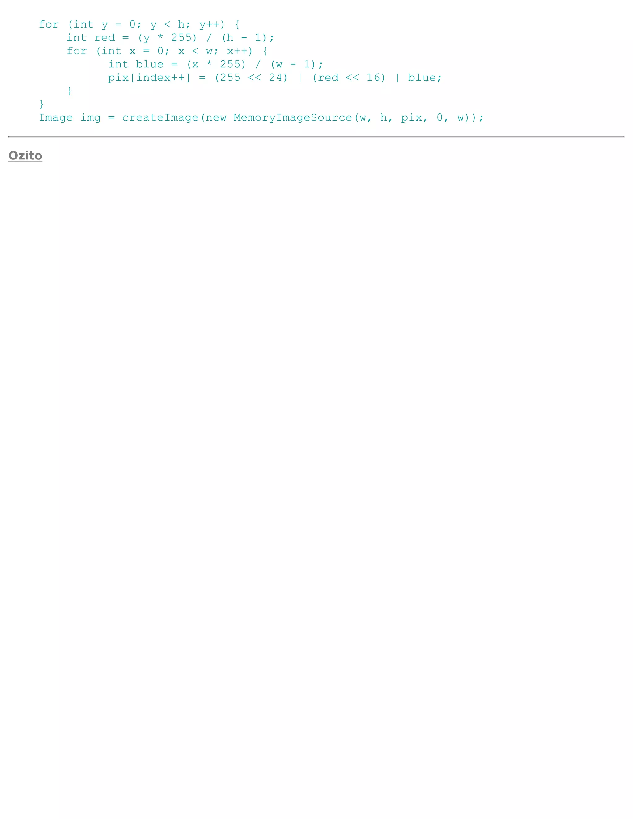 for (int y = 0; y < h; y++) {
        int red = (y * 255) / (h - 1);
        for (int x = 0; x < w; x++) {
              int blue = (x * 255) / (w - 1);
              pix[index++] = (255 << 24) | (red << 16) | blue;
        }
    }
    Image img = createImage(new MemoryImageSource(w, h, pix, 0, w));


Ozito
 