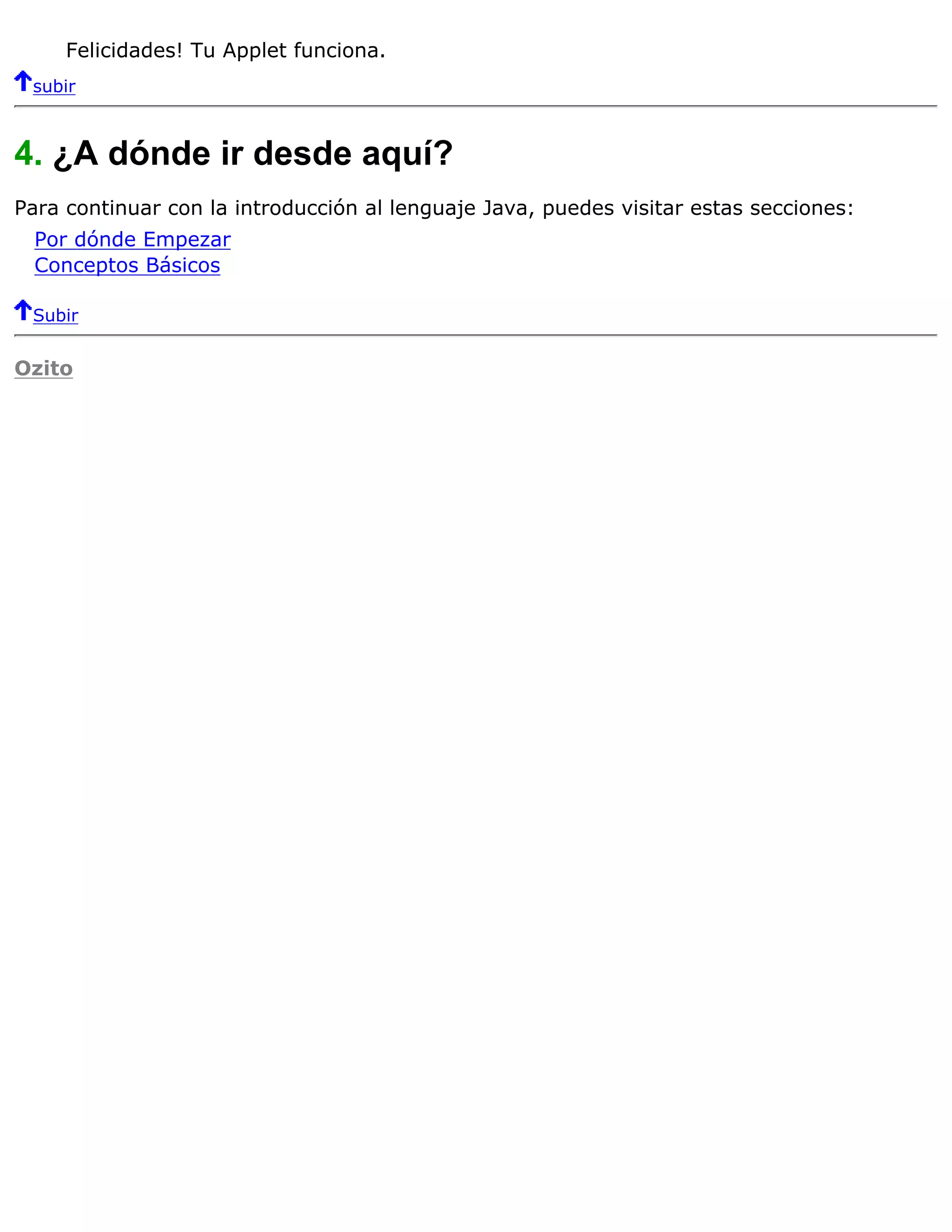 Felicidades! Tu Applet funciona.
 subir



4. ¿A dónde ir desde aquí?
Para continuar con la introducción al lenguaje Java, puedes visitar estas secciones:
  Por dónde Empezar
  Conceptos Básicos

 Subir


Ozito
 
