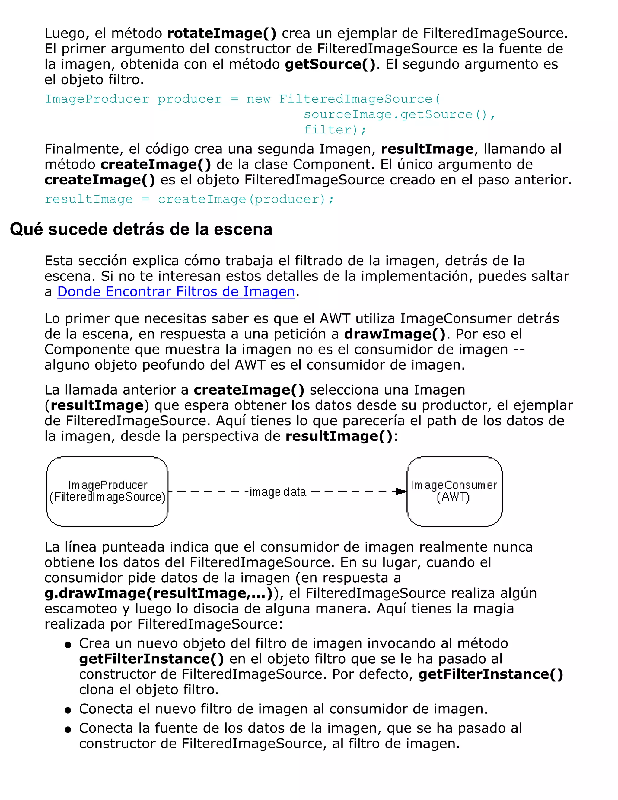Luego, el método rotateImage() crea un ejemplar de FilteredImageSource.
   El primer argumento del constructor de FilteredImageSource es la fuente de
   la imagen, obtenida con el método getSource(). El segundo argumento es
   el objeto filtro.
   ImageProducer producer = new FilteredImageSource(
                                        sourceImage.getSource(),
                                        filter);
   Finalmente, el código crea una segunda Imagen, resultImage, llamando al
   método createImage() de la clase Component. El único argumento de
   createImage() es el objeto FilteredImageSource creado en el paso anterior.
   resultImage = createImage(producer);

Qué sucede detrás de la escena
   Esta sección explica cómo trabaja el filtrado de la imagen, detrás de la
   escena. Si no te interesan estos detalles de la implementación, puedes saltar
   a Donde Encontrar Filtros de Imagen.
   Lo primer que necesitas saber es que el AWT utiliza ImageConsumer detrás
   de la escena, en respuesta a una petición a drawImage(). Por eso el
   Componente que muestra la imagen no es el consumidor de imagen --
   alguno objeto peofundo del AWT es el consumidor de imagen.
   La llamada anterior a createImage() selecciona una Imagen
   (resultImage) que espera obtener los datos desde su productor, el ejemplar
   de FilteredImageSource. Aquí tienes lo que parecería el path de los datos de
   la imagen, desde la perspectiva de resultImage():




   La línea punteada indica que el consumidor de imagen realmente nunca
   obtiene los datos del FilteredImageSource. En su lugar, cuando el
   consumidor pide datos de la imagen (en respuesta a
   g.drawImage(resultImage,...)), el FilteredImageSource realiza algún
   escamoteo y luego lo disocia de alguna manera. Aquí tienes la magia
   realizada por FilteredImageSource:
      q Crea un nuevo objeto del filtro de imagen invocando al método
         getFilterInstance() en el objeto filtro que se le ha pasado al
         constructor de FilteredImageSource. Por defecto, getFilterInstance()
         clona el objeto filtro.
      q Conecta el nuevo filtro de imagen al consumidor de imagen.

      q Conecta la fuente de los datos de la imagen, que se ha pasado al
         constructor de FilteredImageSource, al filtro de imagen.
 