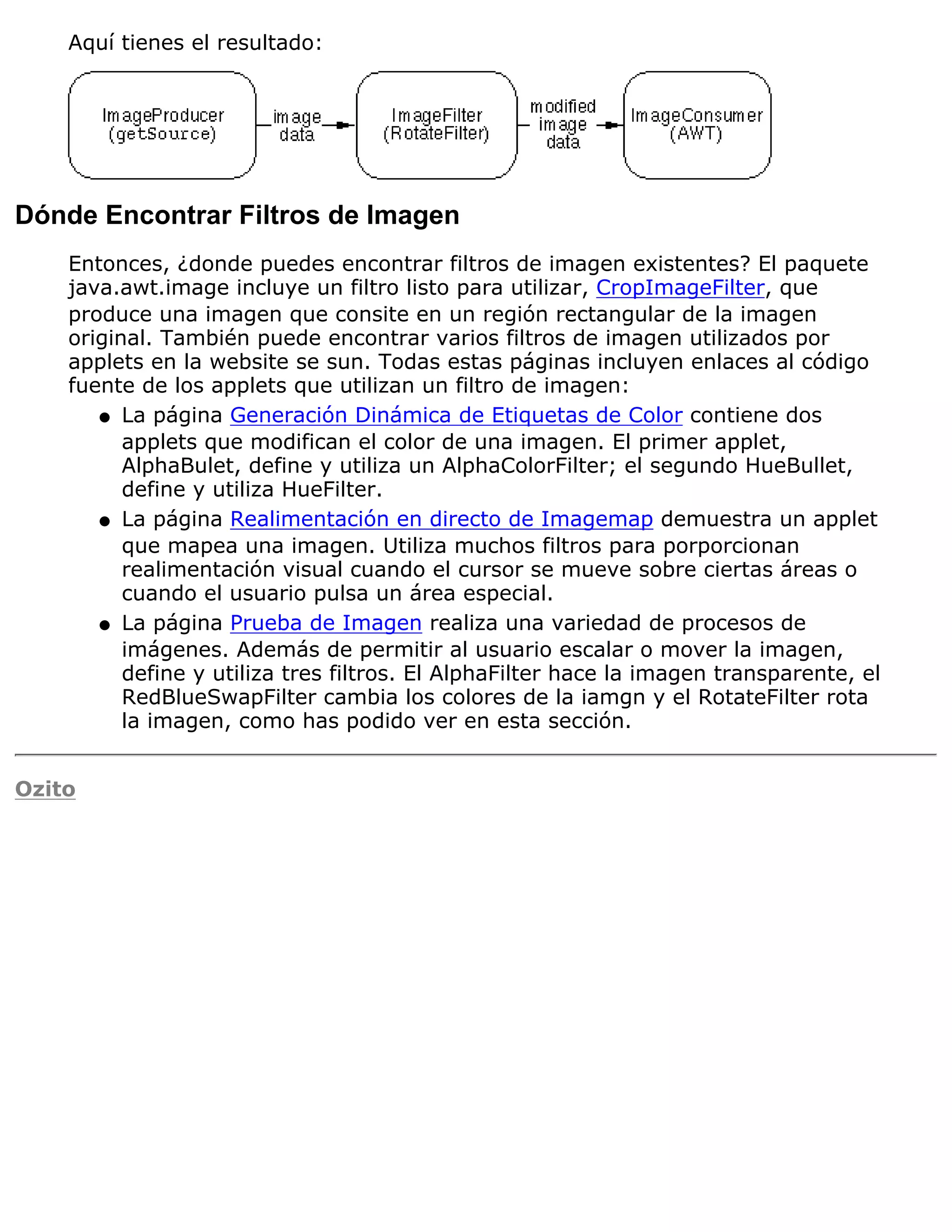 Aquí tienes el resultado:




Dónde Encontrar Filtros de Imagen
    Entonces, ¿donde puedes encontrar filtros de imagen existentes? El paquete
    java.awt.image incluye un filtro listo para utilizar, CropImageFilter, que
    produce una imagen que consite en un región rectangular de la imagen
    original. También puede encontrar varios filtros de imagen utilizados por
    applets en la website se sun. Todas estas páginas incluyen enlaces al código
    fuente de los applets que utilizan un filtro de imagen:
       q La página Generación Dinámica de Etiquetas de Color contiene dos
          applets que modifican el color de una imagen. El primer applet,
          AlphaBulet, define y utiliza un AlphaColorFilter; el segundo HueBullet,
          define y utiliza HueFilter.
       q La página Realimentación en directo de Imagemap demuestra un applet
          que mapea una imagen. Utiliza muchos filtros para porporcionan
          realimentación visual cuando el cursor se mueve sobre ciertas áreas o
          cuando el usuario pulsa un área especial.
       q La página Prueba de Imagen realiza una variedad de procesos de
          imágenes. Además de permitir al usuario escalar o mover la imagen,
          define y utiliza tres filtros. El AlphaFilter hace la imagen transparente, el
          RedBlueSwapFilter cambia los colores de la iamgn y el RotateFilter rota
          la imagen, como has podido ver en esta sección.


Ozito
 