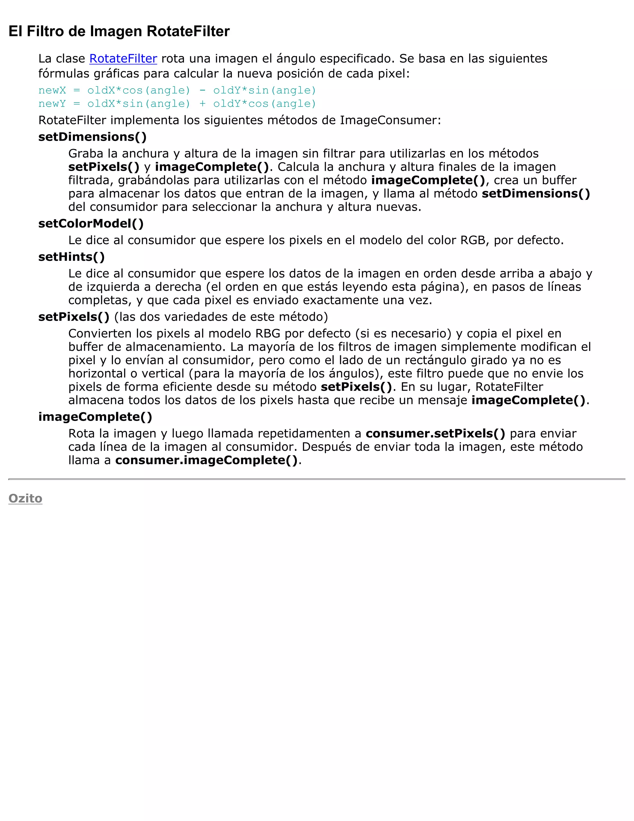 El Filtro de Imagen RotateFilter
    La clase RotateFilter rota una imagen el ángulo especificado. Se basa en las siguientes
    fórmulas gráficas para calcular la nueva posición de cada pixel:
    newX = oldX*cos(angle) - oldY*sin(angle)
    newY = oldX*sin(angle) + oldY*cos(angle)
    RotateFilter implementa los siguientes métodos de ImageConsumer:
    setDimensions()
         Graba la anchura y altura de la imagen sin filtrar para utilizarlas en los métodos
         setPixels() y imageComplete(). Calcula la anchura y altura finales de la imagen
         filtrada, grabándolas para utilizarlas con el método imageComplete(), crea un buffer
         para almacenar los datos que entran de la imagen, y llama al método setDimensions()
         del consumidor para seleccionar la anchura y altura nuevas.
    setColorModel()
         Le dice al consumidor que espere los pixels en el modelo del color RGB, por defecto.
    setHints()
         Le dice al consumidor que espere los datos de la imagen en orden desde arriba a abajo y
         de izquierda a derecha (el orden en que estás leyendo esta página), en pasos de líneas
         completas, y que cada pixel es enviado exactamente una vez.
    setPixels() (las dos variedades de este método)
         Convierten los pixels al modelo RBG por defecto (si es necesario) y copia el pixel en
         buffer de almacenamiento. La mayoría de los filtros de imagen simplemente modifican el
         pixel y lo envían al consumidor, pero como el lado de un rectángulo girado ya no es
         horizontal o vertical (para la mayoría de los ángulos), este filtro puede que no envie los
         pixels de forma eficiente desde su método setPixels(). En su lugar, RotateFilter
         almacena todos los datos de los pixels hasta que recibe un mensaje imageComplete().
    imageComplete()
         Rota la imagen y luego llamada repetidamenten a consumer.setPixels() para enviar
         cada línea de la imagen al consumidor. Después de enviar toda la imagen, este método
         llama a consumer.imageComplete().


Ozito
 