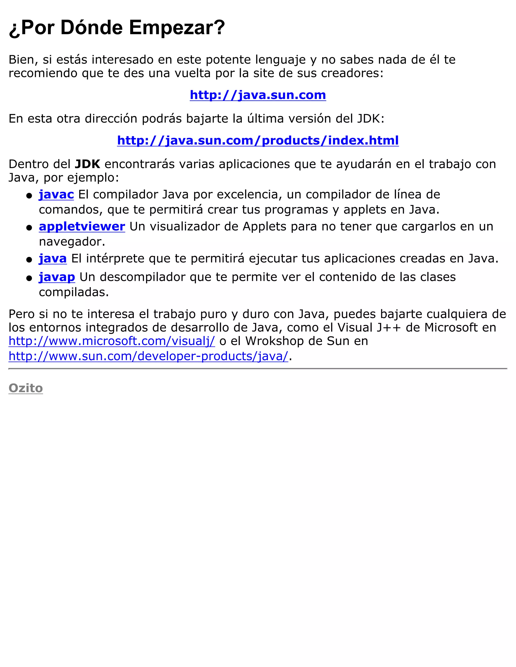 ¿Por Dónde Empezar?
Bien, si estás interesado en este potente lenguaje y no sabes nada de él te
recomiendo que te des una vuelta por la site de sus creadores:
                              http://java.sun.com

En esta otra dirección podrás bajarte la última versión del JDK:
                  http://java.sun.com/products/index.html

Dentro del JDK encontrarás varias aplicaciones que te ayudarán en el trabajo con
Java, por ejemplo:
   q javac El compilador Java por excelencia, un compilador de línea de
     comandos, que te permitirá crear tus programas y applets en Java.
   q appletviewer Un visualizador de Applets para no tener que cargarlos en un
     navegador.
   q java El intérprete que te permitirá ejecutar tus aplicaciones creadas en Java.

  q   javap Un descompilador que te permite ver el contenido de las clases
      compiladas.
Pero si no te interesa el trabajo puro y duro con Java, puedes bajarte cualquiera de
los entornos integrados de desarrollo de Java, como el Visual J++ de Microsoft en
http://www.microsoft.com/visualj/ o el Wrokshop de Sun en
http://www.sun.com/developer-products/java/.

Ozito
 