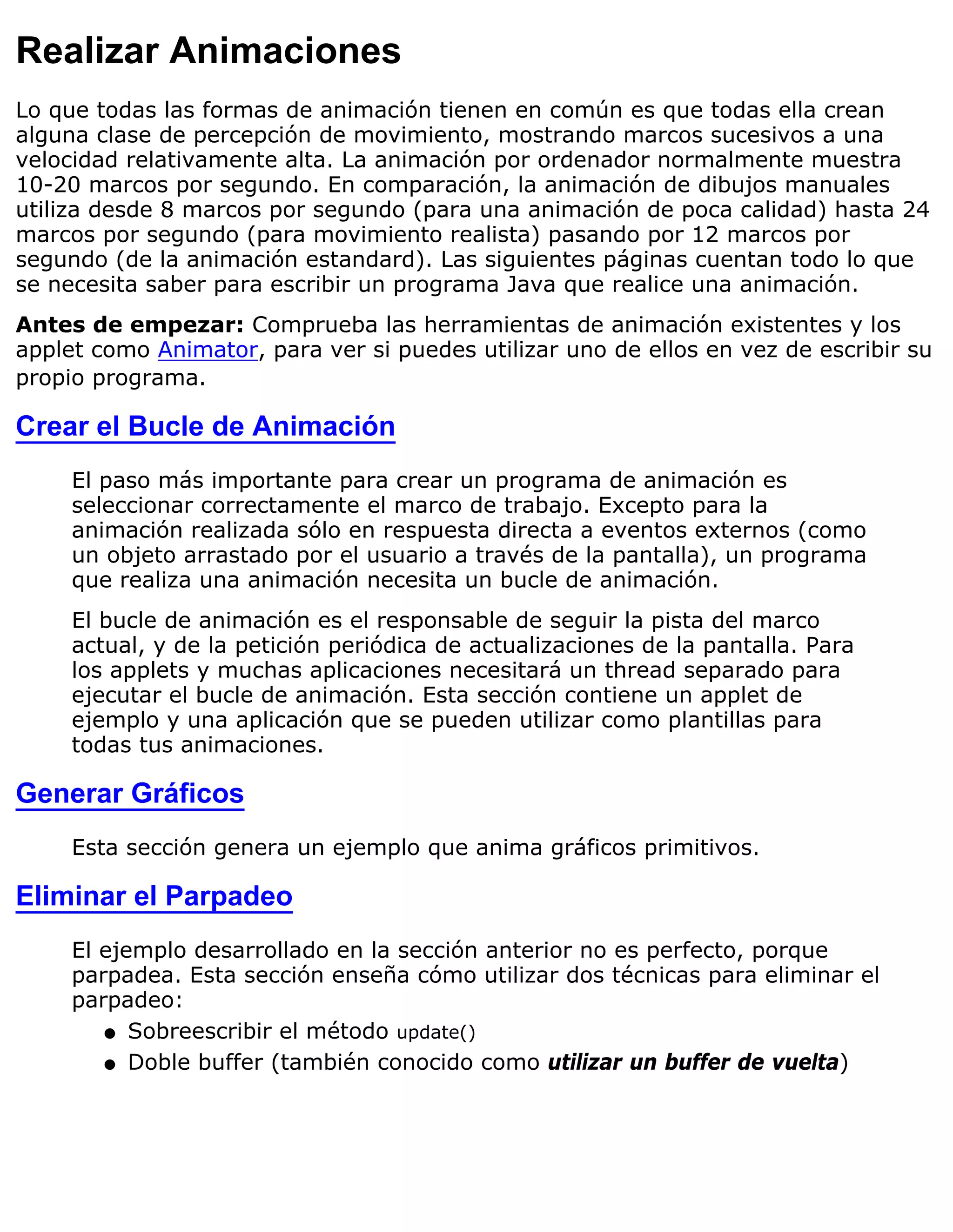 Realizar Animaciones
Lo que todas las formas de animación tienen en común es que todas ella crean
alguna clase de percepción de movimiento, mostrando marcos sucesivos a una
velocidad relativamente alta. La animación por ordenador normalmente muestra
10-20 marcos por segundo. En comparación, la animación de dibujos manuales
utiliza desde 8 marcos por segundo (para una animación de poca calidad) hasta 24
marcos por segundo (para movimiento realista) pasando por 12 marcos por
segundo (de la animación estandard). Las siguientes páginas cuentan todo lo que
se necesita saber para escribir un programa Java que realice una animación.
Antes de empezar: Comprueba las herramientas de animación existentes y los
applet como Animator, para ver si puedes utilizar uno de ellos en vez de escribir su
propio programa.

Crear el Bucle de Animación
     El paso más importante para crear un programa de animación es
     seleccionar correctamente el marco de trabajo. Excepto para la
     animación realizada sólo en respuesta directa a eventos externos (como
     un objeto arrastado por el usuario a través de la pantalla), un programa
     que realiza una animación necesita un bucle de animación.
     El bucle de animación es el responsable de seguir la pista del marco
     actual, y de la petición periódica de actualizaciones de la pantalla. Para
     los applets y muchas aplicaciones necesitará un thread separado para
     ejecutar el bucle de animación. Esta sección contiene un applet de
     ejemplo y una aplicación que se pueden utilizar como plantillas para
     todas tus animaciones.

Generar Gráficos
     Esta sección genera un ejemplo que anima gráficos primitivos.

Eliminar el Parpadeo
     El ejemplo desarrollado en la sección anterior no es perfecto, porque
     parpadea. Esta sección enseña cómo utilizar dos técnicas para eliminar el
     parpadeo:
        q Sobreescribir el método update()

        q Doble buffer (también conocido como utilizar un buffer de vuelta)
 
