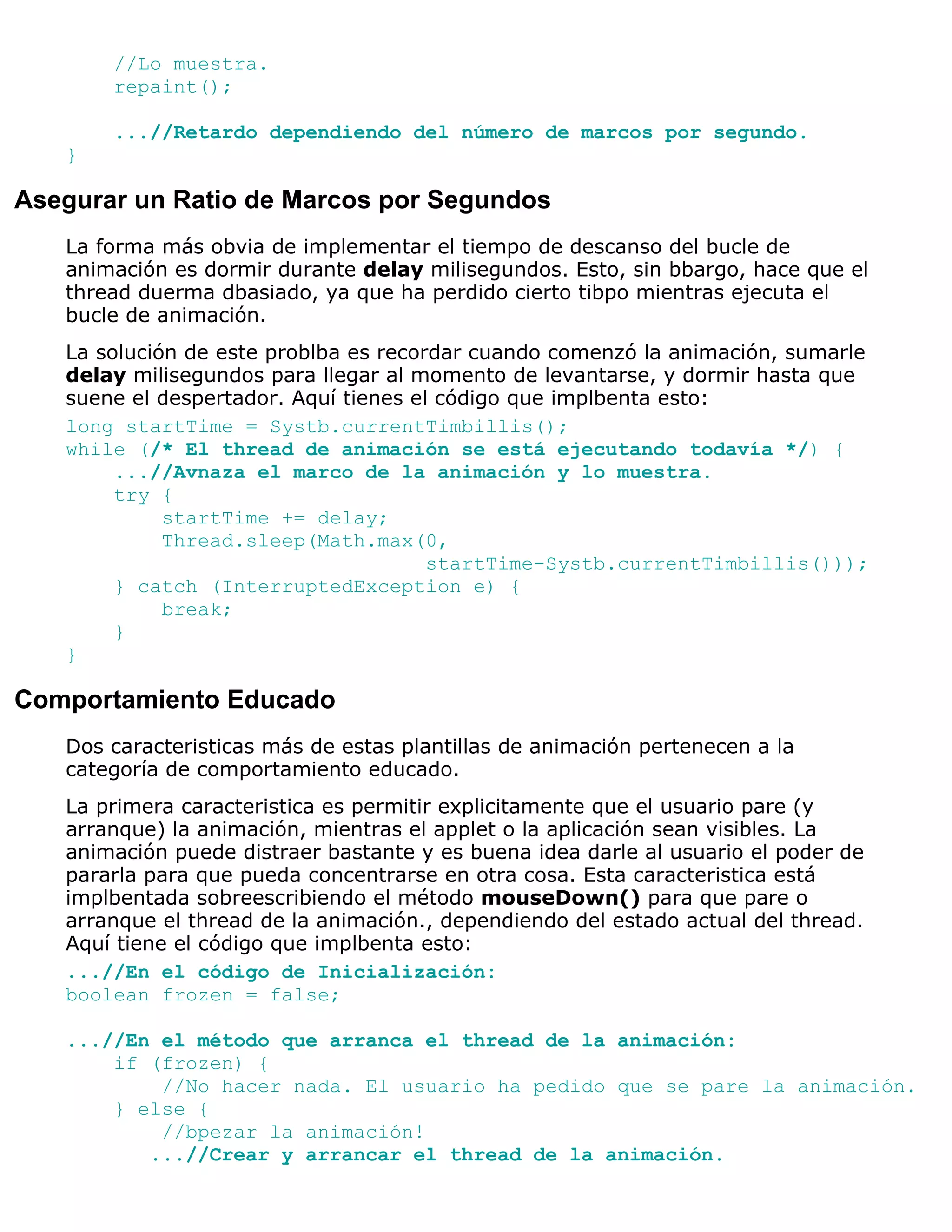 //Lo muestra.
       repaint();

       ...//Retardo dependiendo del número de marcos por segundo.
   }

Asegurar un Ratio de Marcos por Segundos
   La forma más obvia de implementar el tiempo de descanso del bucle de
   animación es dormir durante delay milisegundos. Esto, sin bbargo, hace que el
   thread duerma dbasiado, ya que ha perdido cierto tibpo mientras ejecuta el
   bucle de animación.
   La solución de este problba es recordar cuando comenzó la animación, sumarle
   delay milisegundos para llegar al momento de levantarse, y dormir hasta que
   suene el despertador. Aquí tienes el código que implbenta esto:
   long startTime = Systb.currentTimbillis();
   while (/* El thread de animación se está ejecutando todavía */) {
        ...//Avnaza el marco de la animación y lo muestra.
        try {
             startTime += delay;
             Thread.sleep(Math.max(0,
                                       startTime-Systb.currentTimbillis()));
        } catch (InterruptedException e) {
             break;
        }
   }

Comportamiento Educado
   Dos caracteristicas más de estas plantillas de animación pertenecen a la
   categoría de comportamiento educado.
   La primera caracteristica es permitir explicitamente que el usuario pare (y
   arranque) la animación, mientras el applet o la aplicación sean visibles. La
   animación puede distraer bastante y es buena idea darle al usuario el poder de
   pararla para que pueda concentrarse en otra cosa. Esta caracteristica está
   implbentada sobreescribiendo el método mouseDown() para que pare o
   arranque el thread de la animación., dependiendo del estado actual del thread.
   Aquí tiene el código que implbenta esto:
   ...//En el código de Inicialización:
   boolean frozen = false;

   ...//En el método que arranca el thread de la animación:
       if (frozen) {
           //No hacer nada. El usuario ha pedido que se pare la animación.
       } else {
           //bpezar la animación!
          ...//Crear y arrancar el thread de la animación.
 