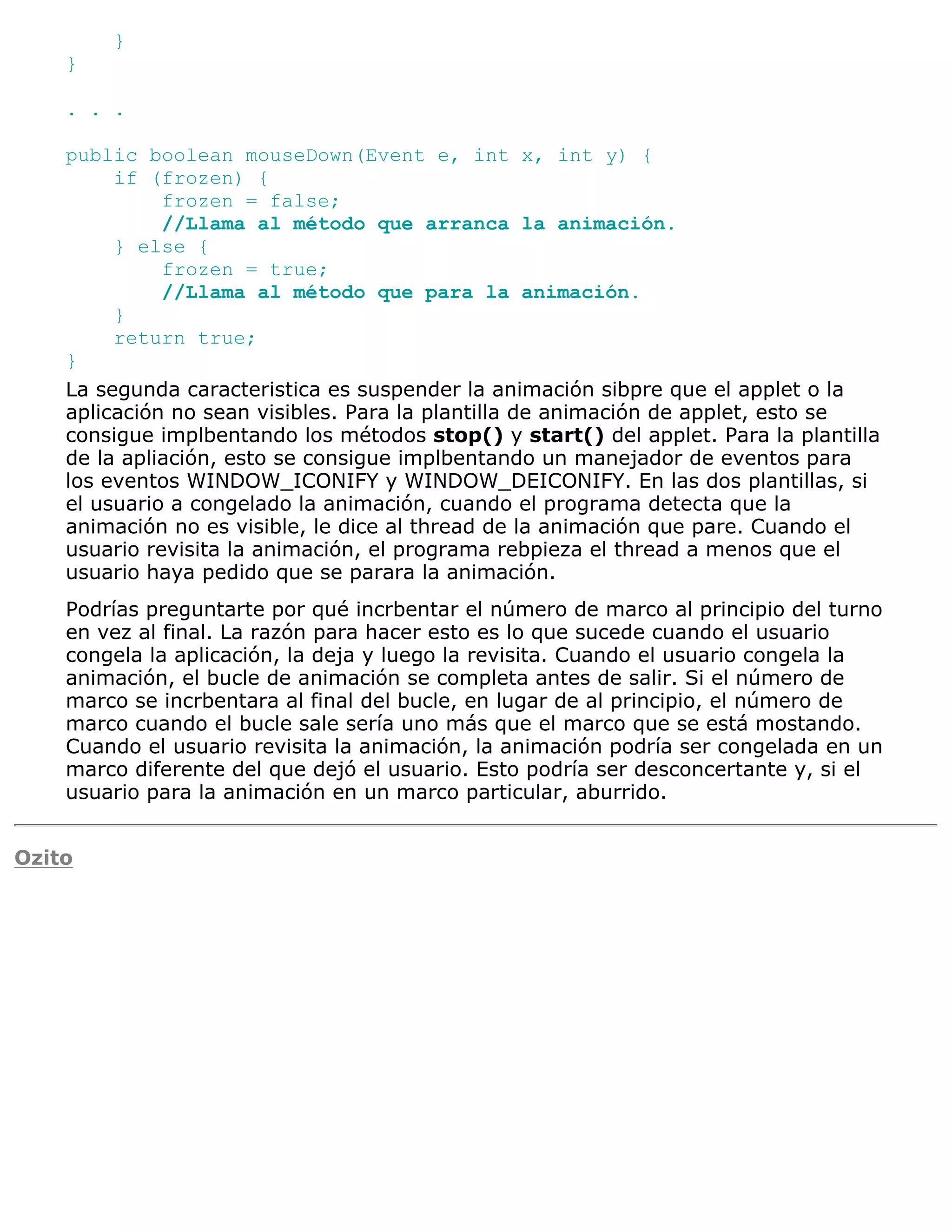}
    }

    . . .

    public boolean mouseDown(Event e, int x, int y) {
         if (frozen) {
              frozen = false;
              //Llama al método que arranca la animación.
         } else {
              frozen = true;
              //Llama al método que para la animación.
         }
         return true;
    }
    La segunda caracteristica es suspender la animación sibpre que el applet o la
    aplicación no sean visibles. Para la plantilla de animación de applet, esto se
    consigue implbentando los métodos stop() y start() del applet. Para la plantilla
    de la apliación, esto se consigue implbentando un manejador de eventos para
    los eventos WINDOW_ICONIFY y WINDOW_DEICONIFY. En las dos plantillas, si
    el usuario a congelado la animación, cuando el programa detecta que la
    animación no es visible, le dice al thread de la animación que pare. Cuando el
    usuario revisita la animación, el programa rebpieza el thread a menos que el
    usuario haya pedido que se parara la animación.
    Podrías preguntarte por qué incrbentar el número de marco al principio del turno
    en vez al final. La razón para hacer esto es lo que sucede cuando el usuario
    congela la aplicación, la deja y luego la revisita. Cuando el usuario congela la
    animación, el bucle de animación se completa antes de salir. Si el número de
    marco se incrbentara al final del bucle, en lugar de al principio, el número de
    marco cuando el bucle sale sería uno más que el marco que se está mostando.
    Cuando el usuario revisita la animación, la animación podría ser congelada en un
    marco diferente del que dejó el usuario. Esto podría ser desconcertante y, si el
    usuario para la animación en un marco particular, aburrido.


Ozito
 