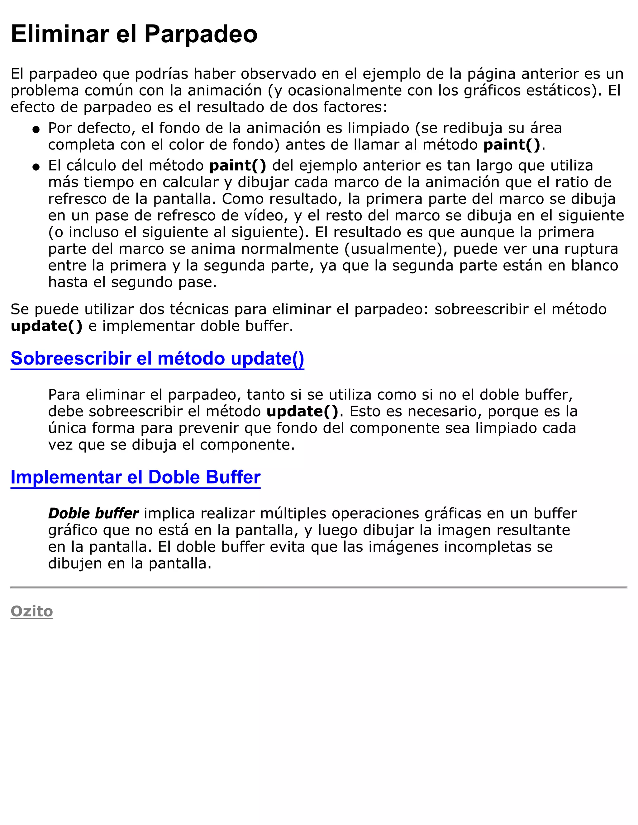 Eliminar el Parpadeo
El parpadeo que podrías haber observado en el ejemplo de la página anterior es un
problema común con la animación (y ocasionalmente con los gráficos estáticos). El
efecto de parpadeo es el resultado de dos factores:
   q Por defecto, el fondo de la animación es limpiado (se redibuja su área
     completa con el color de fondo) antes de llamar al método paint().
   q El cálculo del método paint() del ejemplo anterior es tan largo que utiliza
     más tiempo en calcular y dibujar cada marco de la animación que el ratio de
     refresco de la pantalla. Como resultado, la primera parte del marco se dibuja
     en un pase de refresco de vídeo, y el resto del marco se dibuja en el siguiente
     (o incluso el siguiente al siguiente). El resultado es que aunque la primera
     parte del marco se anima normalmente (usualmente), puede ver una ruptura
     entre la primera y la segunda parte, ya que la segunda parte están en blanco
     hasta el segundo pase.
Se puede utilizar dos técnicas para eliminar el parpadeo: sobreescribir el método
update() e implementar doble buffer.

Sobreescribir el método update()
     Para eliminar el parpadeo, tanto si se utiliza como si no el doble buffer,
     debe sobreescribir el método update(). Esto es necesario, porque es la
     única forma para prevenir que fondo del componente sea limpiado cada
     vez que se dibuja el componente.

Implementar el Doble Buffer
     Doble buffer implica realizar múltiples operaciones gráficas en un buffer
     gráfico que no está en la pantalla, y luego dibujar la imagen resultante
     en la pantalla. El doble buffer evita que las imágenes incompletas se
     dibujen en la pantalla.


Ozito
 